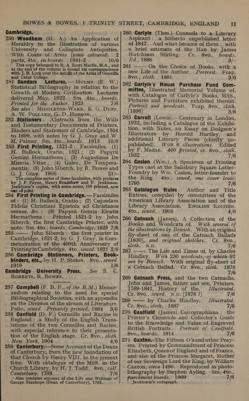  250 Woodham (H. A.) An Application of Heraldry to the Illustration of various University and Collegiate Antiquities. With Coats of Arms (some coloured). 2 This copy belonged to R. A. Scott Macfie, M.A., and at the end of the volume is bound his correspondence with J. B. Lock over the details of the Arms of Gonville and Caius College. 251 Sandars Lectures. — Huime (E. W.) Statistical Bibliography in relation to the Growth of Modern Civilization. Lectures delivered May, 1922. Sm. 4to., boards. Printed for the Author, 1923 7/6 See also: MIDDLETON-WAKE, E. G. Durr, A. W. PoLLarp, G. D.. HoBson. 252 Stationers: Abstracts from the Wills and Testamentary Documents of Printers, Binders and Stationers of Cambridge, 1504 to 1699, with notes by G. J. Gray and W. 253 First Printing, 1521-2: Facsimiles. (1) H. Bullock, Oratio, 1521; (2) Papyrii Gemini Hermathena; (3) Augustinus De mentis; (5) John Siberch, by R. Bowes and G. J. Gray. 1906 21/- The complete series of these facsimiles, with prefaces by J. F. Payne, Henry Bradshaw and F. Jenkinson. Jenkinson’s copies, with some notes, 150 printed, now out of print 254 First Printing in Cambridge. — Facsimiles of: (1) H. Bullock, Oratio; (2) Cujusdam Fidelis Christiani Epistola ad Christanos omnes, &amp;c.; (3) Papyrii Gemin Eleatis Hermathena: Printed. 1521-2 by John Siberch, the first Cambridge Printer, with note. Sm. 4to., boards. Cambridge, 1925 7/6 255 John Siberch: the first printer in Cambridge, 1521-2, by G. J. Gray, in Com- memoration of the 400th. Anniversary of PrintinginCambridge. 4to., sewed. 1921 2/6 256 Cambridge Stationers, Printers, Book-  binders, etc., by H. P. Stokes. 8vo., sewed. 1919 1/6 Cambridge University Press. See S. C. ROBERTS, R. BowEs.  andum relating to the need for special Bibliographical Societies, with an appendix on the Division of the stream of Literature. Folio, sewed. Privately printed, 1894 3/6 England: a Study of the English Trans- lations of the two Corneilles and Racine, with especial reference to their presenta- tion of the English stage. Cr. 8vo., cloth. New. York, 1904 4/6 of Canterbury, from the new foundation of that Church by Henry VIII. to the present time. With catalogue of the MSS. in the Church Library, by H. J. Todd. 8vo., calf. Canterbury, 1793 7/6 Also contains account of the Life and Writings of George Stanhope (Dean of Canterbury), 1797. Aspirant: a hitherto unpublished letter of 1842. And what became of them: with a brief estimate of the Man by James Hutchison Stirling. Cr. 8vo., boards. 261 On the Choice of Books, with a new Life of the Author. Portrait.. Feap. 8vo., cloth. 1881 3/6 262 Garlyle’s House Purchase Fund Com- mittee, Illustrated Memorial Volume of, with Catalogue of Carlyle’s Books, MSS., Pictures and Furniture exhibited therein. Portrait and woodcuts. Fcap. 8vo., cloth. [1896] 3/6 263 Carroll (Lewis).—Centenary in London, 1932, including a Catalogue of the Exhibi- tion, with Notes, an Essay on Dodgson’s Illustrators by Harold Hartley, and additional Literary Pieces (chiefly un- published). Wuzth 6 illustrations. Edited by F. Madan. 400 printed, cr. 8vo., cloth. 1932 7/6 Types cast at the Salisbury Square Letter- Foundry by Wm. Caslon, letter-founder to the King. 4to., sewed, one cover loose. 1795 7/6 265 Catalogue Rules: Author and Title Entries, compiled by committees of the American Library Association and of the Library Association. ENGLISH EDITION. 4to., sewed. 1908 4/6 266 Catnach (James), A Collection of the Books and Woodcuts of. With several of the tllustvations by Bewick. With an original fly-sheet of one of the Catnach Ballads  [1830], and original sketches. Cr. 8vo., cloth. N.D. 7/6 267 The Life and Times of, by Charles  Hindley. With 230 woodcuts, of which 92 ave by Bewick. With original fly-sheet of a Catnach Ballad.’ Cr. 8vo., cloth. 1878 7/6 268 Gatnach Press, and the two Catnachs, John and James, father and son, Printers,  1769-1841, History of the. Jilustrated. Cr. 8vo., sewed. N.D. [1878 ?] 7/6 269 by Charles Hindley. Jilustrated. Cr. 8vo., cloth. _1887 7/6 270 Gaulfield (James) Calcographiana: the Printer’s Chronicle and Collector’s Guide to the Knowledge and Value of Engraved British, Portraits. Portrait of Caulfield. 8vo., boards. 1914 7/8 271 Gaxton.—The Fifteen O’sand other Pray- ers. Printed by Commandment of Princess Elizabeth, Queenof England and of France, and also of the Princess Margaret, Mother of our Sovereign Lord the King, by William Caxton, civca 1490. Reproduced in photo- lithography by Stephen Ayling. Sm. 4to., parchment boards. 1869 7/6 Jenkinson’s autograph.