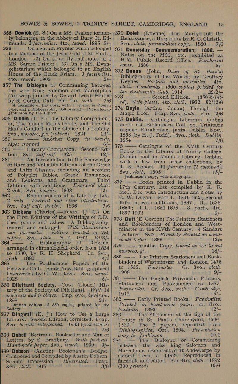 355 Dewick (E. S.) On a MS. Psalter former- ly belonging to the Abbey of Bury St. Ed- - tunds. 2 facsimiles. 4to., sewed. 1895 5/- 356 - On a Sarum Prymer which belonged to a Member of the Jesus Gild of St. Paul’s, London; (2) On some fly-leaf notes in a MS. Sarum Primer; (3) On a MS, Evan- gelistarium which belonged to an English House of the Black Friars. 3 facsimiles. Ato., sewed. 1903 5/- 357 The Dialogue or Communing between the wise King Salomon and Marcolphus (Antwerp printed by Gerard Leeu). Edited by R. Gordon Duff. Sm. 4to., cloth 7/6 A facsimile of the work, with a reprint in- Roman type, and a Bibliography. 350 printed... Presented to Jenkinson by the Editor. 358 Dibdin (T. F.) The Library Companion ; or, The Young Man’s Guide, and The Old Man’s Comfort in the Choice of a Library. 8vo., morocco, g.e. (yubbed). 1824 12/-     359 Another Copy, iu boards, edges cropped 6 360 Library Companion. Second Edi- tion. 8vo., half calf. 1825 12/- 361 An Introduction to the Knowledge of Rare and Valuable Editions of the Greek and Latin Classics, including an account of Polyglot Bibles,, Greek Romances, and Lexicons and Grammars. Third Edition, with additions. Engraved plate.   2 vols., 8vo., boards. 1808 12/- 362 Reminiscences of a Literary Life. 2 vols. Portrait and other illustrations. 8vo., half calf, shabby. 1836 7/6 363 Dickens (Charles) —EcKet (J. C.) On the First Editions of the Writings of C.D., their points and values. &lt;A Bibliography, revised and enlarged. Wuth illustrations and facsimiles. Edition limited to 750 copies. 8vo., cloth. N.Y., 1932 £3/3/- 364 A Bibliography. of Dickens, arranged in chronological order, from 1834 to 1880, by R. H. Shepherd. Cr. 8vo., Cloth. 1880 4/6 365 The Posthumous Papers of the Pickwick Club. Some New Bibliographical Discoveries by G. W.-Davis. 8vo., sewed. » 1928 3/- 366 Dilettanti Society.—Custr (Lionel) His- tory of the Society of Dilettanti. Wzth 14 portraits and 3 plates. Imp. 8vo., buckram. 1898 21/- Limited edition of 350 copies, printed for the Society. 367 Dingwall (E. J.) How to Use a Large _ Library. Second Edition, corrected. Fcap. 8vo., boards, interleaved. 1933 (just issued) 2/6 368 Dobell (Bertram), Bookseller and Man of : ‘Letters; i S. Bradbury. With portrait.   Handmade paper, 8vo., sewed. 1909 3/- 69 Dobson (Austin) Bookman’s. Budget. Composed and Compiled by Austin Dobson. Illustvated. Feap. Second Impression. 3/6 8vo., cloth. 1917 15 370 Dolet (Etienne) The Martyr (of the Renaissance, a Biography by R. C. Christie. 8vo., cloth, presentation copy. 1880 7/6 371 Domesday CGommemoration, 1886. — Notes on the MSS., etc., exhibited at H.M. Public Record Office. Parchment cover. 1886 ry 5/- 372 Donne (John, Dean of St. Paul's) Bibliography of his Works, by Geoffrey Keynes. Portrait and facsimiles. Ato. cloth. Cambridge, (300 copies) printed for the Baskerville Club, 1914 £2 /2/- 373 Second Edition. (350 print-   ed). W1th plates. 4to., cloth. 1932 £2/12/6 374 Doyle (Arthur Conan) Through the Magic Door. Fcap. 8vo., cloth. N.D. 2/6 375 Dublin. — Catalogus Librorum quibus aucta est Bibliotheca Coll. SS. Trinitatis reginae Elizabethae, juxta Dublin, Nov., 1853 [by H. J. Todd]. 8vo., cloth. Dublin, 1854 7/6 Catalogue of the XVth Century Books in the Library of Trinity College, Dublin, and in Marsh’s. Library, Dublin, with a few from other collections, by T. K. Abbott. 11 facsimiles (2 coloured). 8vo., cloth. 1905 15/- Jenkinson’s copy, with autograph. 377 Books printed in Dublin in the 17th Century, list compiled by E. R. McC. Dix, with Introduction and Notes by C. W. Dugan. Part I., 1601-1625, Second   Edition, with additions, 1897; I1., 1626- 1650; IIL, 1651-1675. 3. parts,. 4to. 1897-1902 9/- 378 Duff (E. Gordon) The Printers, Stationers and Bookbinders of London and West- minster in the XVth Century. 4 Sandars Lectures. 8vo. Privately Printed on hand- made paper. 1899 12/= 379 Another Copy, bound in red levant morocco, gt. 18/- 380 The Printers, Stationers and Book- binders of Westminster and London, 1476 to 1535. Facsimiles. Cr. 8vo., cloth. 1906 9/- 381 The English Provindlal Printers, Stationers and SBookbinders to 1557. Facsimiles. Cr. 8vo., cloth. Cambridge, 1912 5/— 382 Early Printed Books. Facsimiles. Printed on hand-made paper. cr. 8vo., buckram. 1893 12/- 383 The Stationers at the sign of the Trinity in St. Paul’s Churchyard, 1506- 1539. The 2 papers, reprinted from Bibliographica, Oct., 1894. Presentation copy to Jenkinson 10/6 384 The Dialogue Communing between the wise king Salomon and Marcolphus (Emprentyd at Andewerpe by      Or  Gerard Leeu, c. 1492). Reproduced in facsimile and edited. Sm. 4to., cloth. 1892 (300 printed) 10/6