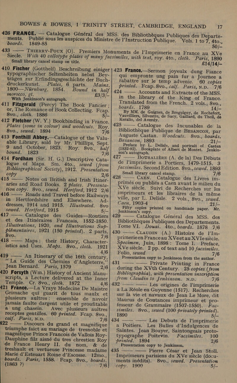 ments. boards. 1849-85 433 THIERRY-Povux (OQ). Siecle. Small library cancel stamp on title. 410 Fischer (Gotthelf) Beschreibung einiger typographischer Seltenheiten nebst Bey- tragen zur Erfindingsgeschichte der Buch- druckerkunst. Plates, 6 parts. Mainz, 1800— Nurnburg, 1854. Bound in half morocco, gt. £3/3/- ‘With Jenkinson’s autograph. 411 Fitzgerald (Percy) The Book Fancier ; or, The Romance of Book Collecting. Feap. 8vo., cloth. 1886 5/- 412 Fletcher (W. Y.) Bookbinding in France. Plates (some in colour) and woodcuts. Roy. 8vo., sewed. 1894 7/6 413 Fonthill Abbey.— Catalogue of the Valu- able Library, sold by Mr. Phillips, Sept. 9 and October, 1823. Roy. 8vo., half bound. 1823 7/6 414 Fordham (Sir. H. G.) Descriptive Cata- logue of Maps. Sm. 4to., sewed (from Bibliographical Society), 1912. Presentation copy — 2/6 415 Notes on British and Irish Itiner- aries and Road Books. 2 plates. Pvresenta- tion copy. 8vo., sewed. Hertford, 1912 2/6 416 Roads and Travel before Railways in Hertfordshire and Elsewhere. Ad- dresses, 1914 and 1915. TJllustvated. S8vo    sewed. Hertford, 1915 5/— 417 Catalogue des Guides—Routiers et des Itinéraires Francais, 1552-1850. Illustrations, 1920, and Illustrations Sup-   plémentairves, 1921 (150 printed). 2 parts, 8vo. 7/6 418 Maps: their History, Character- istics and Uses. Maps. 8vo., cloth. 1921 4/6 419 An Itinerary of the 16th century, *“La Guide des Chemins d’Angleterre,’’ Jean Bernard. Paris, 1579 2/6 20 Forsyth (Wm.) History of Ancient Manu- scripts, a Lecture delivered at the Inner Temple. Cr. 8vo., cloth. 1872 4/6 21 France.—La Vraye Medecine De Maistre Grimache qui guarit de tous maulx et plusieurs aultres: ensemble de navoir jamais faulte dargent utile et proufitable a ung chasein. Avec plusieurs aultres receptes gentilles. 60 printed. Fcap. 8vo., calf. Paris, N.D. 7/6 22 ——— Discours du grand et magnifique triumphe faict au mariage de tresnoble et magnifique Prince Francois de Vallois Roy- Dauphine filz aisné du tres chrestien Roy de France Henry II. du nom, &amp; de treshault et vertueuse Princesse madame Marie d’Esteuart Roine d’Escosse. 12mo., boards. Paris, 1558. Feap. 8vo., boards. (1863 ?) 7/6  Vols. 1 to 7, 4to., 50/- £14/14/- 423 France.—Sermon joyeulx dung Fiance qui empronte ung pain fur a Journee a rabattre sur le temp advenie. 60 copies printed. Fcap. 8vo., calf. Paris, N.D. 7/6 424 —— Accounts and Extracts of the MSS. in the library of the King of France. Translated from the French. 2 vols., 8vo., boards. 1789 14/- By MM. de Guignes, de Breguigny, de Rochefort, Vauvilliers, Silvestre, de Sacy, Gaillard, du Theil, de Keralio, del Averdy. 425 Catalogue des Incunables de la Bibliotheque Publique de BESANCON, par Auguste Castan. Woodcuits. 8vo., boards. Besancon, 1893 21/- Preface by L. Delisle, and portrait of Castan (1832-92). Bookplate of Albert de Montet. Jenkin- son’s autograph. 427 BovuRALIERE (A. de la) Des Débuts de l’imprimerie a Portiers, 1479-1515. 3 facsimiles. Second Edition. 8vo., sewed. 1893 Small library cancel stamp. 7/6 428 CAEN. Catalogue des Livres im- primés ou publiés a Caen avant le milieu du XVe siecle. Suivi de Recherches sur les imprimeurs et les libraires de la méme ville, par L. Delisle. 2 vols., 8vo., sewed. Caen, 1903-4 21/- Fifty copies printed on handmade paper. Mr. Jenkinson’s copy. 429 —— Catalogue Général des MSS. des Bibliotheques Publiques des Departements. Tome VI. Douai. 4to., boards. 1878 7/6 430 CLAuDIN (A.) Histoire de 1I’Im- primerieen Franceau XVeetau XVIlesiécle. Specimen, Juin, 1898: Tome I. Preface, XVe siecle. 2 pp. of text and 10 facsimiles. Folio, sewed 7/6 Presentation copy to Jenkinson from the author. 43] Private Printing in France during the XVth Century. 25 copies (from Bibliogrvaphia), with presentation inscription from Claudin to Jenkinson. N.D. 7/6 432 Les origines de l’imprimerie a La Réole en Guyenne (1517). Recherches sur la vie et navaux de Jean Le More, dit Maurus de Coutances imprimeur et pro- fesseur de Grammaire (1507-1550). Fac-            similes. 8vo., sewed (100 privately printed). 1890 5/- 434 Les Debuts de l’imprimerie a Poitiers. Les Bulles d’Indulgences de Saintes. Jean Bouyer, Saintongeais proto- typographe Poitevin. Facsimiles. 100 printed. 1894 2/6 Presentation copy to Jenkinson, 435 Pierre César et Jean Stoll. Imprimeurs parisiens du XVe siécle (docu- ments inédits). 8vo., sewed. Presentation copy. 1900 5/-  