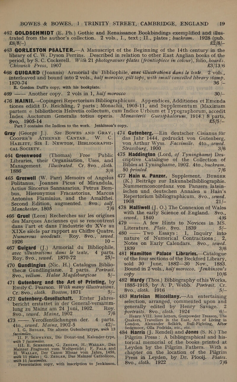  £8/8/--) 1928. (pub. £2/8/—- library of C. W. Dyson Perrins. period, by S. C. Cockerell. Chiswick Press, 1907 £3/13/6 1870-74 E. Gordon Duff’s copy, with his bookplate. 469  36 /- 30/- Index Auctorum Generalis totius operis. 8vo, 1905-14 Gray (George J.). See Bowrs anp GRay, CooPpER’s ATHENAE CANTAB., W. C Hazuitt, Sir I. NEwTon, BIBLIOGRAPHI- CAL SOCIETY. 464 Greenwood (Thomas) Free Public Libraries, their Organisation, Uses, and Management. Illustrated. Cr. 8vo., cloth. 1886 3/6 465 Greswell (W. Parr) Memoirs of Angelus Politanus, Joannes Picus of Mirandula, Actius Sincerus Sannazarius, Petrus Bem- bus, Hieronymus Fracastorius, Marcus Antonius Flaminius, and the Amalthei. Second Edition, augmented. 8vo., calf. Manchester, 1805 7/6 466 Gruel (Leon) Recherches sur les origines des Marques Anciennes qui se rencontrent dans l’art et dans l’industrie du XVe au XIXe siécle par rapport au Chiffre Quatre. Numerous woodcuts. Roy. 8vo., sewed. 1926 10 — 467 Guigard (J.) Armorial du Bibliophile, avec tllustvations dans le texte. 4 parts. 470 Gundlingius (Nic. H.) Catalogus Biblio- thece Gundlingiane. 2 parts. Portrait. 8vo., vellum. Halae Magdeburgicae 5/- 471 Gutenberg and the Art of Printing, by Emily C. Pearson. With many illustrations. 472 Gutenberg-Gesellschaft. Erster Jabres- bericht erstattet in der General-versamm-  lung zu Mainz am 24 Juni, 1902. Roy. 473 Veroffentlichungen der. 4 parts. - Ato., sewed. Mainz, 1902-5 42/- I. G. Brepier, Die alteste Gutenbergtype, with 13 facsimiles. II. P. ScoweNker, Die Donat-und Kalender-type, with 7 facsimiles. Ill. E. Scuroprer, G. ZEDLER, H. WaALian, Das Mainzer Fragment vom Weltgericht; F. FaLk and H. Waxiavu, Der Canon Missae vom Jahre, 1458, with 11 plates; G. ZeDLER, Das Mainzer Catholicon, with 11 facsimiles. ; j Presentation copy, with inscription to Jenkinson. Monasterit Guestphalorum, 1914.) 8 parts, £5/5/— 474 Gutenberg.—Ein deutscher Cisianus fir das Jahr 1444, gedruckt von Gutenberg, von Arthur Wyss. Facsimile. 4Ato., sewed. Sivassburg, 1900 3/6 475 Haddington (Lord, of Tyninghame) Des- criptive Catalogue of the Collection of Bibles at Tyninghame, 1902. 4to., buckram, 50 printed 7/6 477 Hain u. Panzer. Supplement. BurcEer (K.) Beitrage zur Inkunabelbibliographie. Nummernconcordanz von Panzers latein- ischen und deutschen Annalen u Hain’s Repertorium bibliographicum. 8vo., sewed. 1908 74S 478 Halliwell (J. O.) The Connexion of Wales with the early Science of England. 8vo., sewed. 1840 4/6   479 A few Hints to Novices in MS. Literature. Plate. 8vo. 1839 5/- 480 Two Essays: 1, Inquiry into nature of Numerical Contractions; 2, Notes on Early Calendars. 8vo., sewed. 1839 3/6 481 Hamilton Palace Libraries.—Catalogue sold 30 June, 1882—30 Nov., 1883. Bound in 2 vols., half morocco, Jenkinson’s copy — 10/6 482 Hardy (Thos.) Bibliography ofhis Works, 1885-1915, by A. P. Webb. Portrait. Cr. 8vo., cloth. 1916 5/— 483 Harleian Miscellany.—An entertaining selection, arranged, commented upon and generally edited by Henry Savage. 2 portraits. 8vo., cloth. 1924 6/- Henry VIII. love letters, Gunpowder Treason, The Quakers, Travellers in the East, Art of Living in London, Alexander Selkirk, Bull-Fighting, After Sedgmoor, Olla Podrida, etc., etc. 484 Harris (J. Rendel) and Jones (S. K.) The Pilgrim Press: A bibliographical and his- torical memorial of the books printed at Leyden by the Pilgrim Fathers. With a chapter on the location of the Pilgrim Press in Leyden, by Dr. Plooij. Plates.