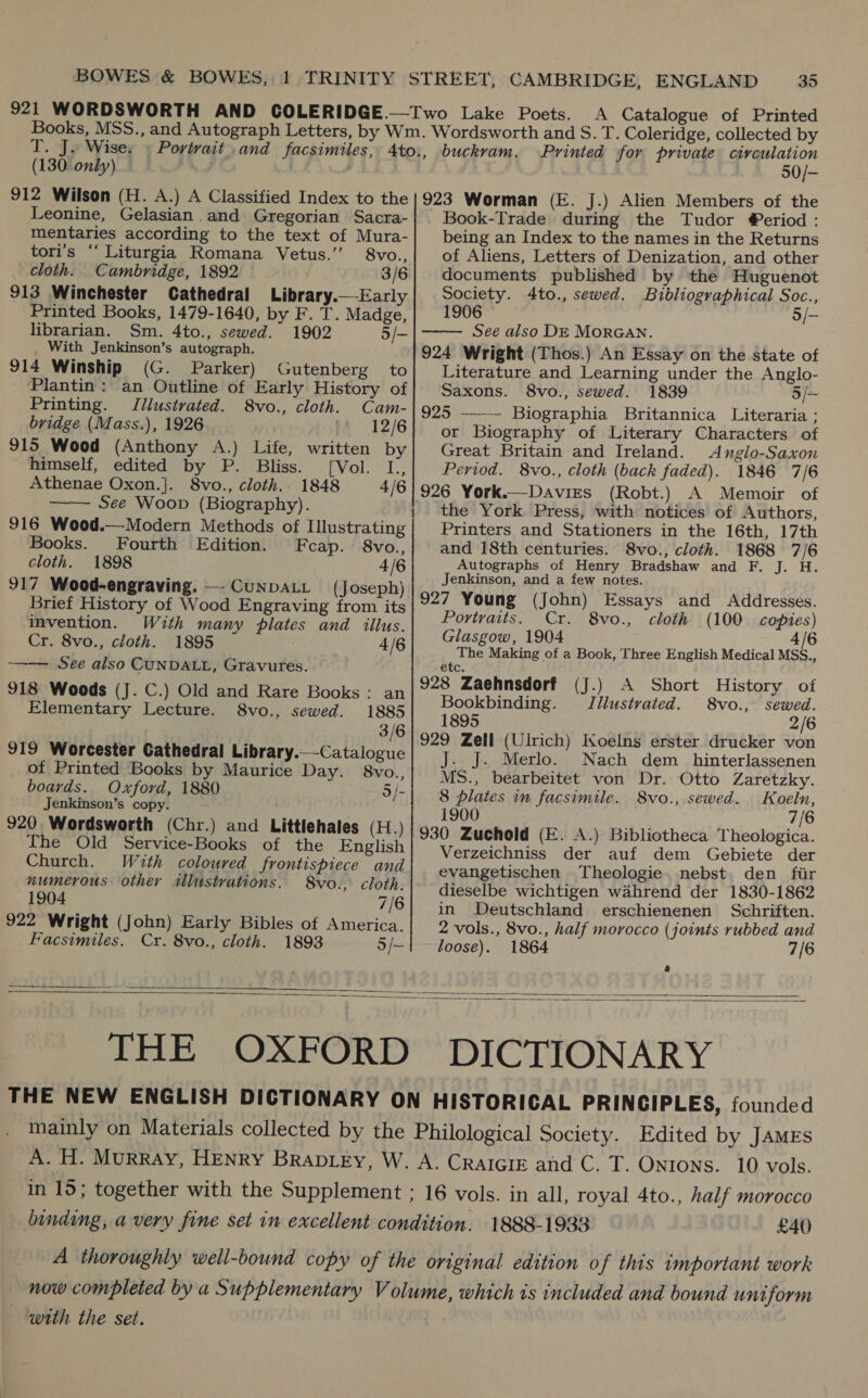  A Catalogue of Printed T. J. Wise: (130. only) 912 Wilson (H. A.) A Classified Index to the Leonine, Gelasian.and Gregorian Sacra- mentaries according to the text of Mura- tori’s ‘‘ Liturgia Romana Vetus.’’ 8vo., cloth. Cambridge, 1892 3/6 913 Winchester Cathedral Library.— Early Printed Books, 1479-1640, by F. T. Madge, librarian. Sm. 4to., sewed. 1902 5/- _ With Jenkinson’s autograph. 914 Winship (G. Parker) Gutenberg to Printing. Illustrated. 8vo., cloth. Cam- bridge (Mass.), 1926 12/6 915 Wood (Anthony A.) Life, written by himself, edited by P. Bliss. [Vol. L., See Woop (Biography). 916 Wood.—Modern Methods of Illustrating cloth. 1898 4/6 917 Wood-engraving. —-CunpaLt (Joseph) Brief History of Wood Engraving from its invention. With many plates and illus. —— See also CUNDALL, Gravures. 918 Woods (J. C.) Old and Rare Books: an Elementary Lecture. 8vo., sewed. 1885 3/6 919 Worcester Cathedral Library.—-Catalogue of Printed Books by Maurice Day. 8vo., boards. Oxford, 1880 o/- Jenkinson’s copy.  The Old Service-Books of the English Church. Wuth coloured frontispiece and numerous other illustrations. S8vo., cloth. 1904 7/6 922 Wright (John) Early Bibles of America.  buckvam. Printed for private circulation 50/- 923 Worman (E. J.) Alien Members of the Book-Trade during the Tudor @eriod : being an Index to the names in the Returns of Aliens, Letters of Denization, and other documents published by the Huguenot Society. 4to., sewed. Bibliographical Soc., 1906 5/— See also DE MORGAN. 924 Wright (Thos.) An Essay on the state of Literature and Learning under the Anglo- 925 ——- Biographia Britannica Literaria ; or Biography of Literary Characters of Great Britain and Ireland. Anglo-Saxon Period. 8vo., cloth (back faded). 1846 7/6 the York Press, with notices of Authors, Printers and Stationers in the 16th, 17th Autographs of Henry Bradshaw and F. J. H. Jenkinson, and a few notes. 927 Young (John) Essays and Addresses. Portraits. Cr. 8vo., cloth (100 copies) Glasgow, 1904 4/6 The Making of a Book, Three English Medical MSS., etc. 928 Zaehnsdorf (J.) A Short History of Bookbinding. Jilustrvated. 8vo., sewed. 1895 2/6 929 Zell (Ulrich) Koelns erster drucker von . J. Merlo. Nach dem _hinterlassenen MS., bearbeitet von Dr. Otto Zaretzky. 8 plates in facsimile. 8vo., sewed. Koeln, 1900 7/6 930 Zuchold (E. A.) Bibliotheca Theologica. Verzeichniss der auf dem Gebiete der evangetischen Theologie. nebst den fir dieselbe wichtigen wahrend der 1830-1862 in Deutschland erschienenen Schriften. 2 vols., 8vo., half morocco (joints rubbed and    A. CRAIGIE and C. T. Ontons. 10 vols. £40 with the set.