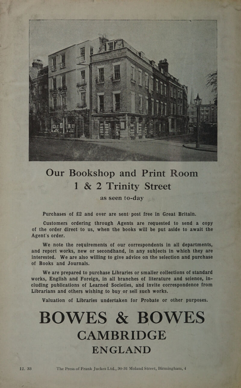  Purchases of £2 and over are sent’ post free in Great Britain. Customers ordering through Agents are requested to send a copy &gt; of the order direct to us, when the books will be put aside to await the ; Agent’s order. We note the requirements of our correspondents in all departments, and report works, new or secondhand, in any subjects in which they are interested. We are also willing to give advice on the selection and purchase of Books and Journals. We are prepared to purchase Libraries or smaller collections of standard works, English and Foreign, in all branches of literature and science, in- cluding publications of Learned Societies, and invite correspondence from Librarians and others wishing to buy or sell such works. Valuation of Libraries undertaken for Probate or other purposes. BOWES &amp; BOWES CAMBRIDGE ENGLAND 12.. 33 The Press of Frank Juckes Ltd., 30-31 Moland Street, Birmingham, 4