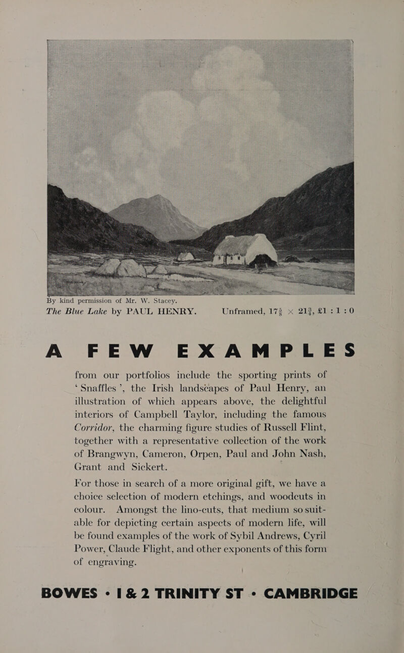 eras! “   By kind permission of Mr. W. Stacey. The Blue Lake by PAUL HENRY. Unframed, 173 x 212, £1:1:0 A FEW EXAMPLES from our portfolios include the sporting prints of ‘ Snaffles ’, the Irish landscapes of Paul Henry, an illustration of which appears above, the delightful interiors of Campbell Taylor, including the famous Corridor, the charming figure studies of Russell Flint, together with a representative collection of the work of Brangwyn, Cameron, Orpen, Paul and John Nash, Grant and Sickert. | For those in search of a more original gift, we have a choice selection of modern etchings, and woodcuts in colour. Amongst the lino-cuts, that medium so suit- able for depicting certain aspects of modern life, will be found examples of the work of Sybil Andrews, Cyril Power, Claude Flight, and other exponents of this form of engraving.