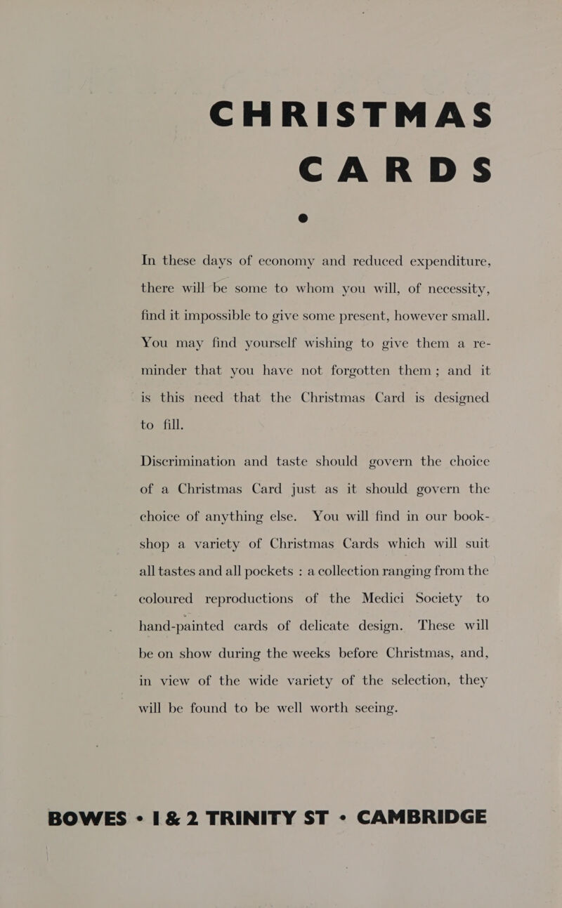 CHRISTMAS CARDS In these days of economy and reduced expenditure, there will be some to whom you will, of necessity, find it impossible to give some present, however small. You may find yourself wishing to give them a re- minder that you have not forgotten them; and it is this need that the Christmas Card is designed to fill. Discrimination and taste should govern the choice of a Christmas Card just as it should govern the choice of anything else. You will find in our book- shop a variety of Christmas Cards which will suit all tastes and all pockets : a collection ranging from the coloured reproductions of the Medici Society to hand-painted cards of delicate design. These will be on show during the weeks before Christmas, and, in view of the wide variety of the selection, they will be found to be well worth seeing.