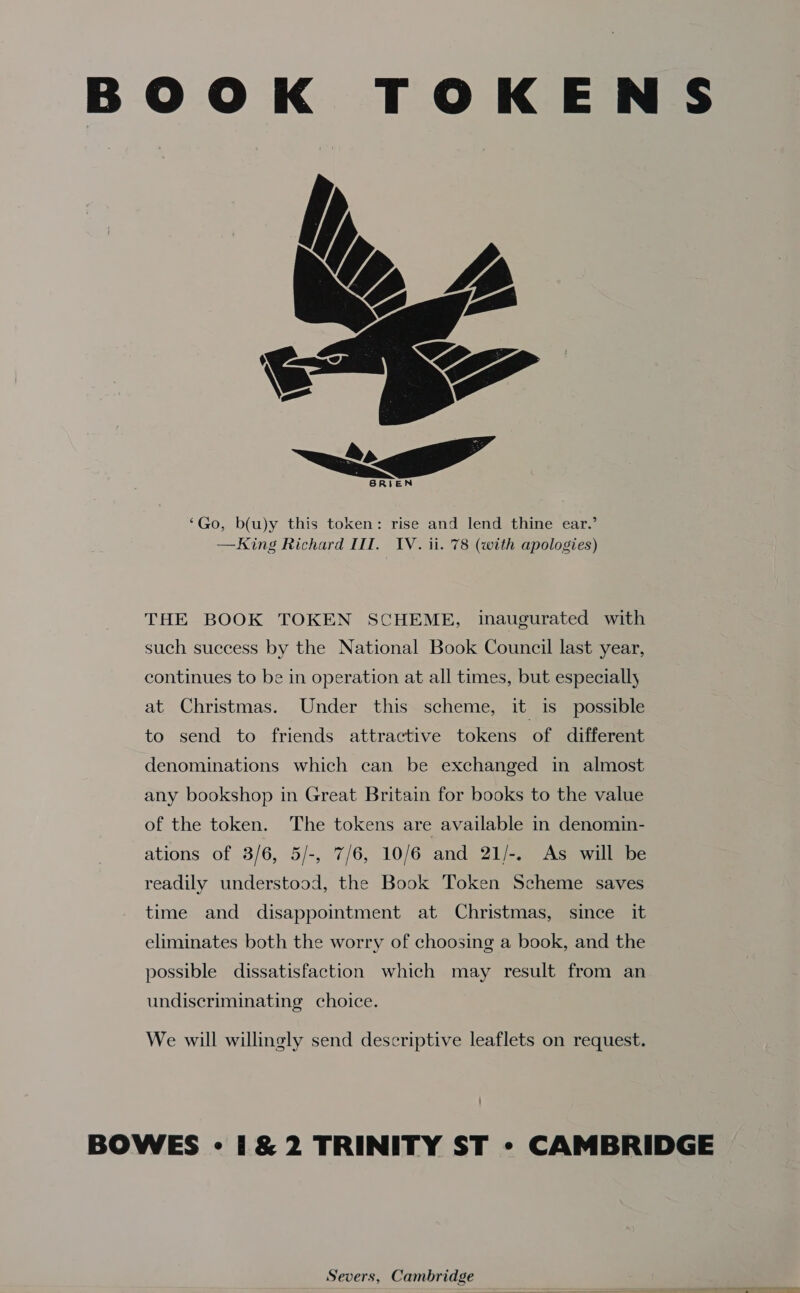 BOOK TOKENS  ‘Go, b(u)y this token: rise and lend thine ear.’ —King Richard lI. IV. ii. 78 (with apologies) THE BOOK TOKEN SCHEME, inaugurated with such success by the National Book Council last year, continues to be in operation at all times, but especially at Christmas. Under this scheme, it is possible to send to friends attractive tokens of different denominations which can be exchanged in almost any bookshop in Great Britain for books to the value of the token. The tokens are available in denomin- ations of 3/6, 5/-, 7/6, 10/6 and 21/-. As will be readily understood, the Book Token Scheme saves time and disappointment at Christmas, since it eliminates both the worry of choosing a book, and the possible dissatisfaction which may result from an undisecriminating choice. We will willingly send descriptive leaflets on request. BOWES - 1&amp;2 TRINITY ST - CAMBRIDGE Severs, Cambridge