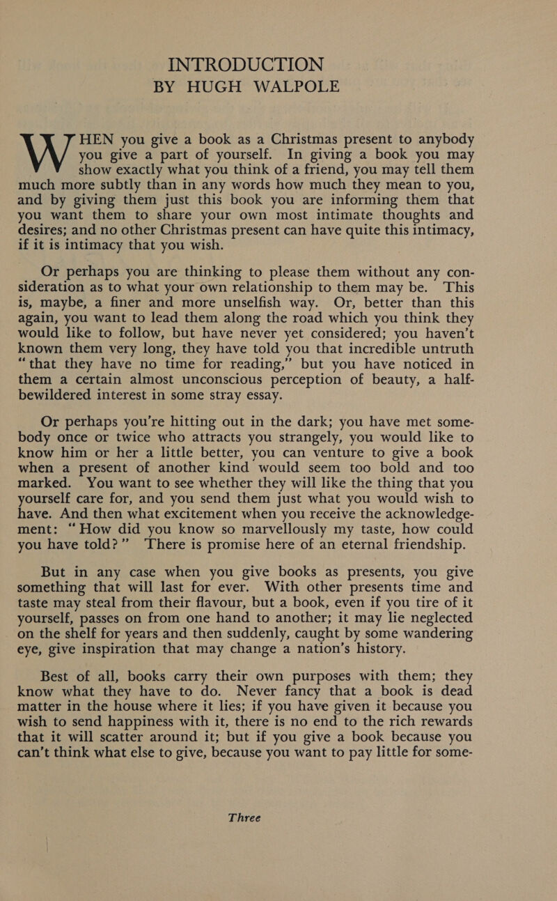 INTRODUCTION BY HUGH WALPOLE you give a part of yourself. In giving a book you may show exactly what you think of a friend, you may tell them much more subtly than in any words how much they mean to you, and by giving them just this book you are informing them that you want them to share your own most intimate thoughts and desires; and no other Christmas present can have quite this intimacy, if it is intimacy that you wish. W sou: you give a book as a Christmas present to anybody Or perhaps you are thinking to please them without any con- sideration as to what your own relationship to them may be. This is, maybe, a finer and more unselfish way. Or, better than this again, you want to lead them along the road which you think they would like to follow, but have never yet considered; you haven't known them very long, they have told you that incredible untruth “that they have no time for reading,’ but you have noticed in them a certain almost unconscious perception of beauty, a half- bewildered interest in some stray essay. Or perhaps you're hitting out in the dark; you have met some- body once or twice who attracts you strangely, you would like to know him or her a little better, you can venture to give a book when a present of another kind would seem too bold and too marked. You want to see whether they will like the thing that you yourself care for, and you send them just what you would wish to have. And then what excitement when you receive the acknowledge- ment: “How did you know so marvellously my taste, how could you have told?” ‘There is promise here of an eternal friendship. But in any case when you give books as presents, you give something that will last for ever. With other presents time and taste may steal from their flavour, but a book, even if you tire of it yourself, passes on from one hand to another; it may lie neglected on the shelf for years and then suddenly, caught by some wandering eye, give inspiration that may change a nation’s history. Best of all, books carry their own purposes with them; they know what they have to do. Never fancy that a book is dead matter in the house where it lies; if you have given it because you wish to send happiness with it, there is no end to the rich rewards that it will scatter around it; but if you give a book because you can’t think what else to give, because you want to pay little for some- Three