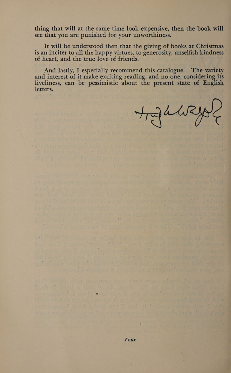 thing that will at the same time look expensive, then the book will see that you are punished for your unworthiness. It will be understood then that the giving of books at Christmas is an inciter to all the happy virtues, to generosity, unselfish kindness of heart, and the true love of friends. _ And lastly, I especially recommend this catalogue. ‘The variety and interest of it make exciting reading, and no one, considering its liveliness, can be pessimistic about the present state of English letters. Four