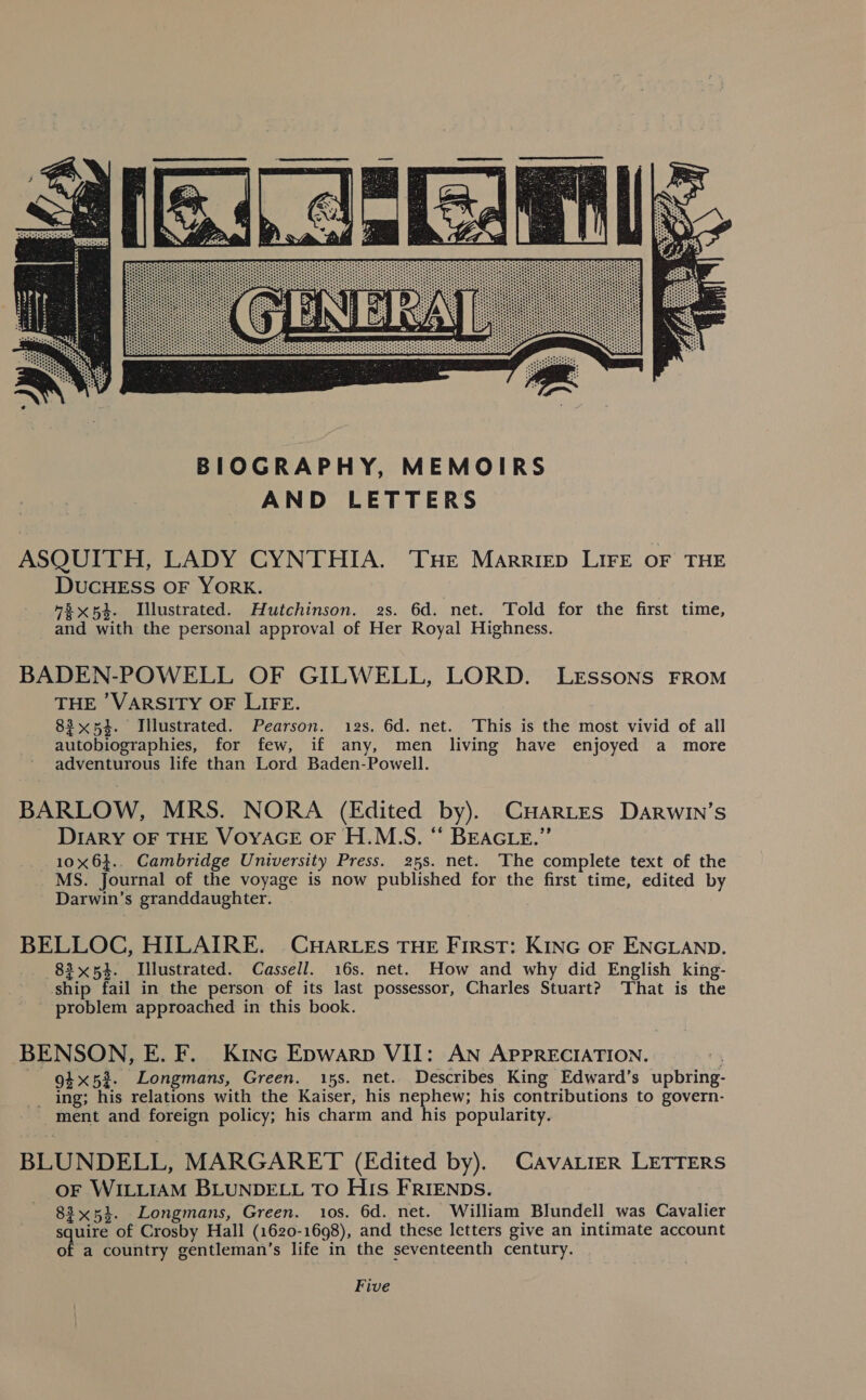  ASQUITH, LADY CYNTHIA. Tue Marriep LIFE OF THE DUCHESS OF YORK. 7% x53. Illustrated. Hutchinson. 2s. 6d. net. Told for the first time, and with the personal approval of Her Royal Highness. BADEN-POWELL OF GILWELL, LORD. LEssSoNsS FROM THE 'VARSITY OF LIFE. 83x54. Illustrated. Pearson. 12s. 6d. net. This is the most vivid of all autobiographies, for few, if any, men living have enjoyed a more adventurous life than Lord Baden-Powell. BARLOW, MRS. NORA (Edited by). CHARLES Darwin’s DIARY OF THE VOYAGE OF H.M.S. ‘‘ BEAGLE.”’ 10x6}.. Cambridge University Press. 25s. net. The complete text of the MS. Journal of the voyage is now published for the first time, edited by Darwin’s granddaughter. BELLOC, HILAIRE. CHARLES THE First: KING oF ENGLAND. 83x54. Illustrated. Cassell. 16s. net. How and why did English king- ship fail in the person of its last possessor, Charles Stuart? That is the problem approached in this book. BENSON, E. F. Kinc Epwarp VII: AN APPRECIATION. 7 94x52. Longmans, Green. 15s. net. Describes King Edward’s upbring- _ ing; his relations with the Kaiser, his nephew; his contributions to govern- ment and foreign policy; his charm and his popularity. BLUNDELL, MARGARET (Edited by). CAVALIER LETTERS OF WILLIAM BLUNDELL TO HIs FRIENDS. 83x54. Longmans, Green. 10s. 6d. net. William Blundell was Cavalier squire of Crosby Hall (1620-1698), and these letters give an intimate account of a country gentleman’s life in the seventeenth century. Five