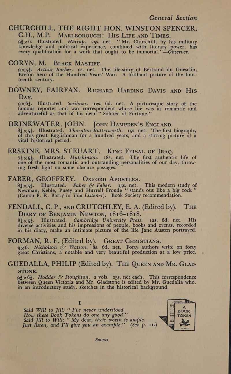 CHURCHILL, THE RIGHT HON. WINSTON SPENCER, C.H., M.P. Marvsoroucu: His Lire anp Times. g3x6. Illustrated. Harrap. 25s. net. ‘‘ Mr. Churchill, by his military knowledge and political experience, combined with literary power, has every qualification for a work that ought to be immortal.’’—Observer. CORYN, M. Brack MAsTIFF. 9x54. Arthur Barker. gs. net. The life-story of Bertrand du Guesclin, Breton hero of the Hundred Years’ War. A brilliant picture of the four- teenth century. DOWNEY, FAIRFAX. Ricuarp Harpinc Davis anp His Day. 9x63. Illustrated. Scribner. 12s. 6d. net. A picturesque story of the famous reporter and war correspondent whose life was as romantic and adventureful as that of his own “* Soldier of Fortune.’ DRINKWATER, JOHN. JoHN HAMpDEN’s ENGLAND. 83x 5%. Llustrated. Thornton Butterworth. 15s. net. The first biography of this great Englishman for a hundred years, and a stirring picture of a vital historical period. ERSKINE, MRS. STEUART. Kine FEIsau oF IRAQ. 74x54. Illustrated. Hutchinson. 18s. net. The first authentic life of one of the most romantic and outstanding personalities of our day, throw- ing fresh light on some obscure passages. FABER, GEOFFREY. Oxrorp APOSTLES. 83x58. Illustrated. Faber G&amp; Faber. 15s. net. This modern study of Newman, Keble, Pusey and Hurrell Froude ‘‘ stands out like a big rock ”’ (Canon F. R. Barry in The Listener). Book Society recommendation. FENDALL, C. P., ann CRUTCHLEY, E. A. (Edited by). “THE Drary OF BENJAMIN NEwTON, 1816-1818. 83x54. Illustrated. Cambridge University Press. 12s. 6d. net. His diverse activities and his impressions of people, books and events, recorded in his diary, make an intimate picture of the life Jane Austen portrayed. FORMAN, R. F. (Edited by). GREAT CHRISTIANS. 9x6. Nicholson &amp; Watson. 8s. 6d. net. Forty authors write on forty great Christians, a notable and very beautiful production at a low price. GUEDALLA, PHILIP (Edited by). THE QUEEN AND Mr. GLap- STONE. gi x6}. Hodder &amp; Stoughton. 2 vols. 25s. net each. This correspondence between Queen Victoria and Mr. Gladstone is edited by Mr. Guedalla who, in an introductory study, sketches in the historical background. I Said Will to Jill: “ I’ve never understood How these Book Tokens do one any good.”’ Said Jill to Will: ‘“‘ My dear, their worth is ample. Just listen, and I’ll give you an example.” (See p. 11.)  Seven