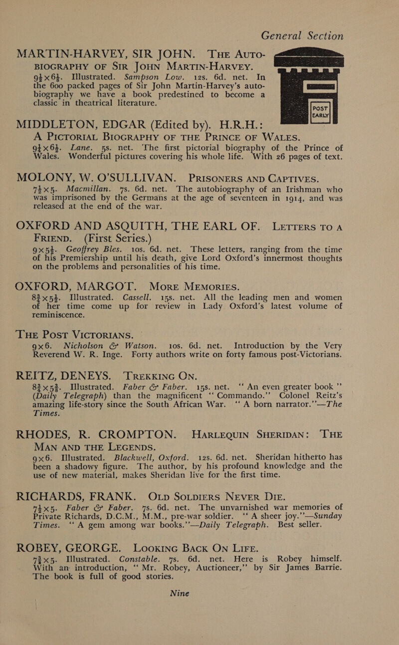 MARTIN-HARVEY, SIR JOHN. Tue Avto- BIOGRAPHY OF SIR JOHN MaArtTIN-HARVEY. 94x63. Illustrated. Sampson Low. 12s. 6d. net. In the 600 packed pages of Sir John Martin-Harvey’s auto- biography we have a book predestined to become a classic in theatrical literature.  MIDDLETON, EDGAR (Edited by). H.R.H.: A PIcTORIAL BIOGRAPHY OF THE PRINCE OF WALES. 9+ x64. Lane. 5s. net. The first Be Se biography of the Prince of Wales. Wonderful pictures covering his whole life. With 26 pages of text. MOLONY, W. O’SULLIVAN. PRISONERS AND CAPTIVES. 7%x5- Macmillan. 7s. 6d. net. The autobiography of an Irishman who was imprisoned by the Germans at the age of seventeen in 1914, and was released at the end of the war. OXFORD AND ASQUITH, THE EARL OF. LEtTTeERs To a FRIEND. (First Series.) 9x54. Geoffrey Bles. 10s. 6d. net. These letters, ranging from the time of his Premiership until his death, give Lord Oxford’s innermost thoughts on the problems and personalities of his time. OXFORD, MARGOT. More MEmorIEs. 83x54. Illustrated. Cassell. 15s. net. All the leading men and women of her time come up for review in Lady Oxford’s latest volume of reminiscence. ‘THE Post VICTORIANS. 9x6. Nicholson &gt; Watson. 10s. 6d. net. Introduction by the Very Reverend W. R. Inge. Forty authors write on forty famous post-Victorians. REITZ, DENEYS. ‘TREKKING ON. 83x52. Illustrated. Faber &amp; Faber. 15s. net. ‘* An even greater book ”’ (Daily Telegraph) than the magnificent ‘‘ Commando.’’ Colonel Reitz’s amazing life-story since the South African War. ‘‘ A born narrator.’’—The Times. RHODES, R. CROMPTON. HarLeEQuIN SHERIDAN: ‘THE MAN AND THE LEGENDS. 9x6. Illustrated. Blackwell, Oxford. 12s. 6d. net. Sheridan hitherto has been a shadowy figure. The author, by his profound knowledge and the use of new material, makes Sheridan live for the first time. RICHARDS, FRANK. OLp Sotprers NEVER DIE. “4x5. Faber &amp; Faber. 7s. 6d. net. The unvarnished war memories of Private Richards, D.C.M., M.M., pre-war soldier. ‘‘ A sheer joy.’’—Sunday Times. ‘‘ A gem among war books.’’—Daily Telegraph. Best seller. ROBEY, GEORGE. Lookinc BAcK ON LIFE. “3x5. Illustrated. Constable. 7s. 6d. net. Here is Robey himself. With an introduction, ‘“‘ Mr. Robey, Auctioneer,’’ by Sir James Barrie. The book is full of good stories. Nine