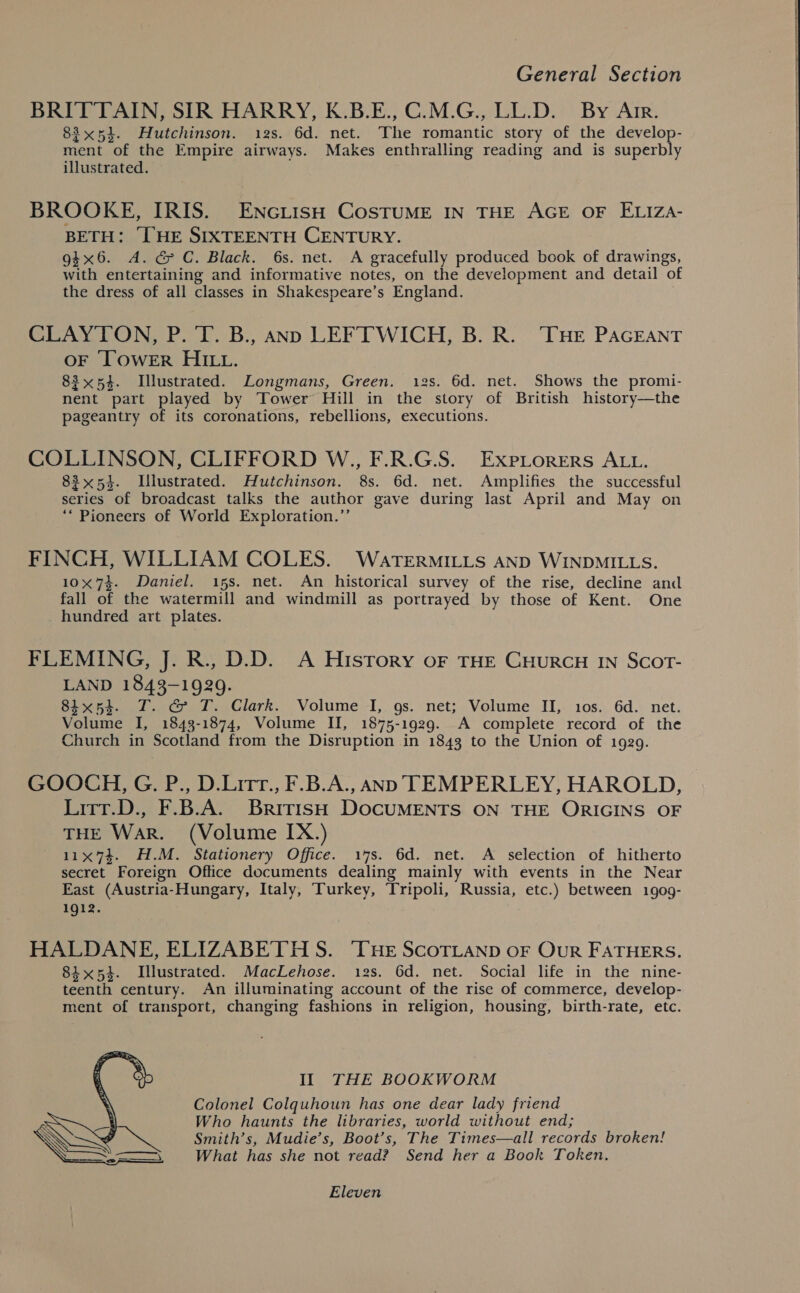 BRITTAIN, SIR HARRY, K.B.E., C.M.G., LL.D. By Arr. 83x54. Hutchinson. 12s. 6d. net. The romantic story of the seed ment of the Empire airways. Makes enthralling reading and is superbly illustrated. BROOKE, IRIS. ENGiisH CosTuME IN THE AGE OF ELIZA- BETH: [HE SIXTEENTH CENTURY. gtx6. A. &amp; C. Black. 6s. net. A gracefully produced book of drawings, with entertaining and informative notes, on the development and detail of the dress of all classes in Shakespeare’s England. CLAYTON, P. T. B., ann LEFTWICH, B. R. ‘THE PAGEANT OF ‘TOWER HILL. 83x54. Illustrated. Longmans, Green. 12s. 6d. net. Shows the promi- nent part played by Tower Hill in the story of British history—the pageantry of its coronations, rebellions, executions. COLLINSON, CLIFFORD W., F.R.G.S. Exptorers ALL. 83x54. Illustrated. Hutchinson. 8s. 6d. net. Amplifies the successful series of broadcast talks the author gave during last April and May on ‘* Pioneers of World Exploration.”’ FINCH, WILLIAM COLES. WartTerMiILyts AND WINDMILLS. 10x74. Daniel. 15s. net. An historical survey of the rise, decline and fall of the watermill and windmill as portrayed by those of Kent. One hundred art plates. FLEMING, J. R., D.D. A History oF THE CHURCH IN SCOT- LAND 1843-1929. 8ix5e. T. &amp; T. Clark. Volume I, gs. net; Volume II, 10s. 6d. net. Volume I, 1843-1874, Volume II, 1875-1929. A complete record of the Church in Scotland from the Disruption in 1843 to the Union of 1929. GOOCH, G. P., D.Litr., F.B.A., AND TEMPERLEY, HAROLD, Litt.D., F.B.A. British DOCUMENTS ON THE ORIGINS OF THE War. (Volume IX.) 11x74. H.M. Stationery Office. 17s. 6d. net. A selection of hitherto secret Foreign Office documents dealing mainly with events in the Near East (Austria-Hungary, Italy, Turkey, Tripoli, Russia, etc.) between 1909- 1912. HALDANE, ELIZABETH S. ‘THE ScoTLAND oF Our FATHERS. 84x54. Illustrated. MacLehose. 12s. 6d. net. Social life in the nine- teenth century. An illuminating account of the rise of commerce, develop- ment of transport, changing fashions in religion, housing, birth-rate, etc. Il THE BOOKWORM Colonel Colquhoun has one dear lady friend Who haunts the libraries, world without end; Smith’s, Mudie’s, Boot’s, The Times—all records broken! What has she not read? Send her a Book Token.  Eleven 