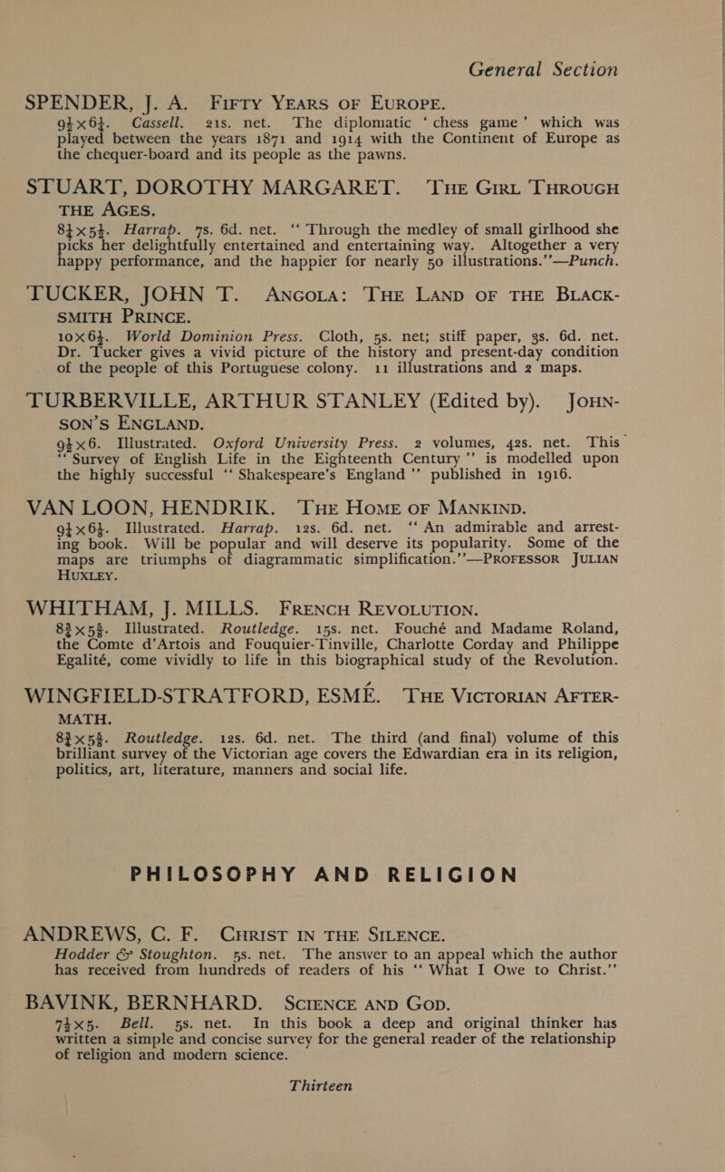 SPENDER, J. A. Firry Years or EvuRope. 94x64. Cassell. 21s. net. The diplomatic ‘ chess game’ which was played between the years 1871 and 1914 with the Continent of Europe as the chequer-board and its people as the pawns. STUART, DOROTHY MARGARET. ‘Tue Girt THRouGH THE AGES. 84x53. Harrap. 7s. 6d. net. ‘‘ Through the medley of small girlhood she icks her delightfully entertained and entertaining way. Altogether a very appy performance, and the happier for nearly 50 illustrations.’’—Punch. TUCKER, JOHN T. Ancora: THE LAND oF THE BLACK- SMITH PRINCE. 10X63. World Dominion Press. Cloth, 5s. net; stiff paper, 3s. 6d. net. Dr. Tucker gives a vivid picture of the history and present-day condition of the people of this Portuguese colony. 11 illustrations and 2 maps. TURBERVILLE, ARTHUR STANLEY (Edited by). Jonn- SON’S ENGLAND. 9}x6. Illustrated. Oxford University Press. 2 volumes, 42s. net. This “Survey of English Life in the Eighteenth Century ’’ is modelled upon the highly successful ‘‘ Shakespeare’s England ’’ published in 1916. VAN LOON, HENDRIK. ‘THe Home or MANKIND. gi x64. Illustrated. Harrap. 12s. 6d. net. ‘‘ An admirable and arrest- ing book. Will be popular and will deserve its popularity. Some of the maps are triumphs of diagrammatic simplification.’-—PROFESSOR JULIAN HUXLEY. WHITHAM, J. MILLS. FrReNcH REVOLUTION. 83x58. Illustrated. Routledge. 15s. net. Fouché and Madame Roland, the Comte d’Artois and Fouquier-Tinville, Charlotte Corday and Philippe Egalité, come vividly to life in this biographical study of the Revolution. WINGFIELD-STRATFORD, ESME. Tue VicroriaN AFTER- MATH. 83x5%. Routledge. 12s. 6d. net. The third (and final) volume of this brilliant survey of the Victorian age covers the Edwardian era in its religion, politics, art, literature, manners and social life. PHILOSOPHY AND RELIGION ANDREWS, C. F. Cririst IN THE SILENCE. Hodder &amp; Stoughton. 5s. net. The answer to an appeal which the author has received from hundreds of readers of his ‘‘ What I Owe to Christ.’’ BAVINK, BERNHARD. ScIENCE AND Gop. 74x5. Bell. 5s. net. In this book a deep and original thinker has written a simple and concise survey for the general reader of the relationship of religion and modern science. Thirteen