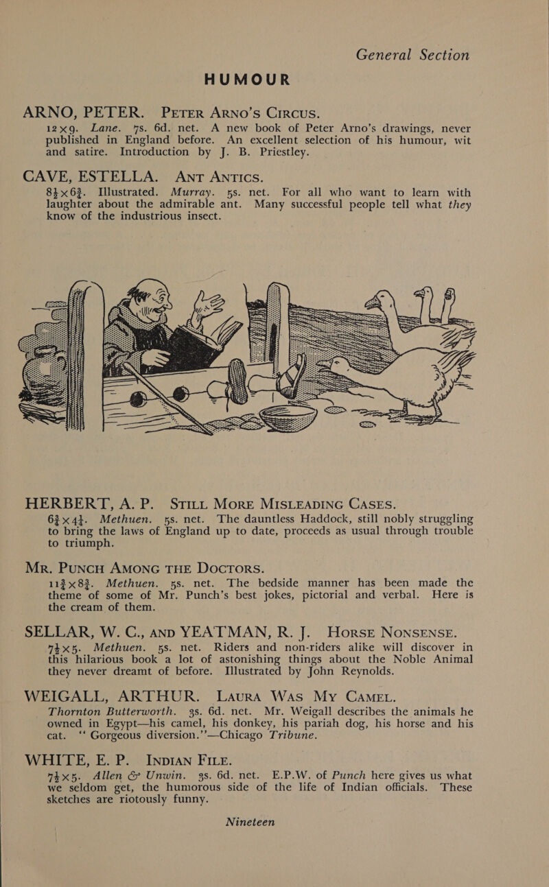 HUMOUR ARNO, PETER. PETER ArRNo’s Circus. 12x9. Lane. 7s. 6d. net. A new book of Peter Arno’s drawings, never published in England before. An excellent selection of his humour, wit and satire. Introduction by J. B. Priestley.  HERBERT, A. P. Stitt More MISLEADING CaSEs. 634}. Methuen. ss. net. The dauntless Haddock, still nobly struggling to bring the laws of England up to date, proceeds as usual through trouble to triumph. Mr. PuncH AMONG THE Docrors. 113x83. Methuen. 5s. net. The bedside manner has been made the theme of some of Mr. Punch’s best jokes, pictorial and verbal. Here is the cream of them. SELLAR, W. G., ann YEATMAN, R. J. Horse NONSENSE. 4x5. Methuen. 5s. net. Riders and non-riders alike will discover in this hilarious book a lot of astonishing things about the Noble Animal they never dreamt of before. Illustrated by John Reynolds. WEIGALL, ARTHUR. Laura Was My Came. Thornton Butterworth. 3s. 6d. net. Mr. Weigall describes the animals he owned in Egypt—his camel, his donkey, his pariah dog, his horse and his cat. ‘‘ Gorgeous diversion.’’—Chicago Tribune. WHITE, E. P._ InpIAn FILE. ix5. Allen G&amp; Unwin. 3s. 6d. net. E.P.W. of Punch here gives us what we seldom get, the humorous side of the life of Indian officials. These sketches are riotously funny. Nineteen 