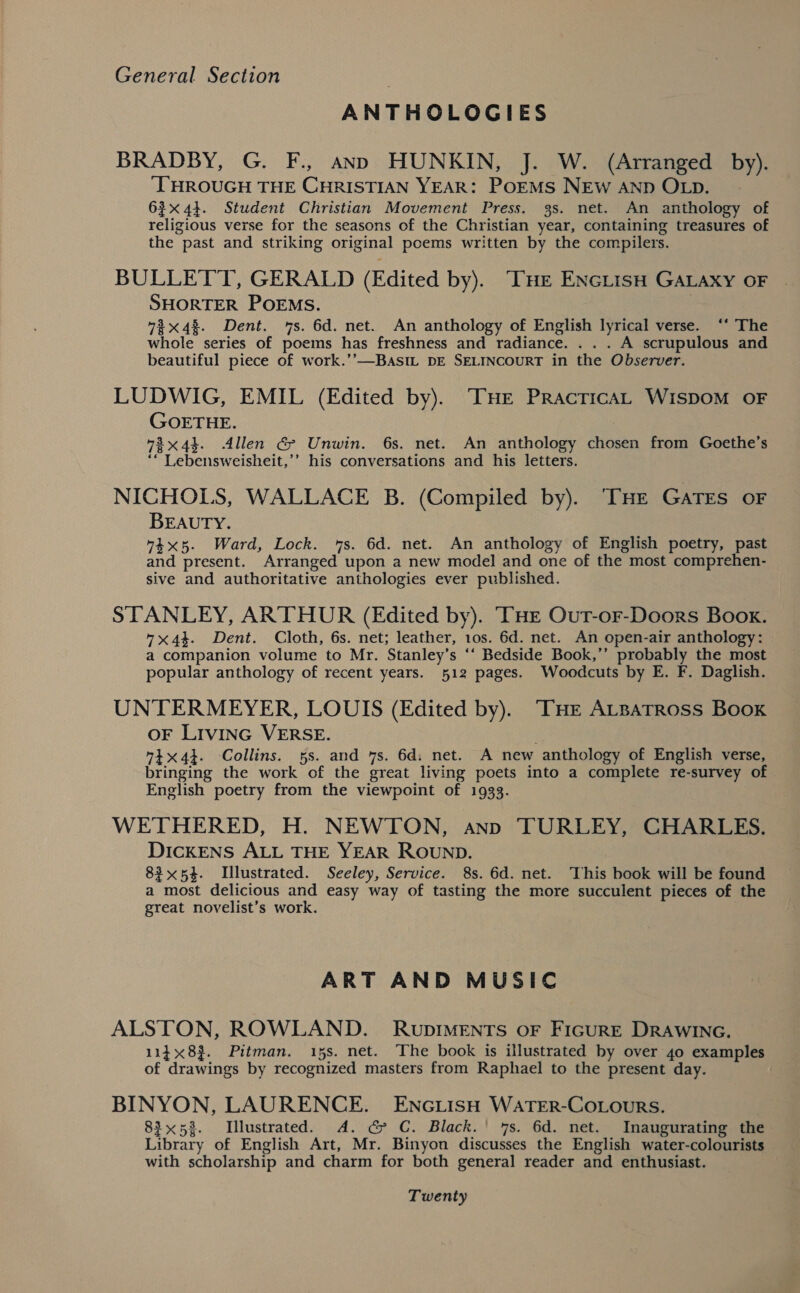 ANTHOLOGIES BRADBY, G. F., ann HUNKIN, J. W. (Arranged by). ‘THROUGH THE CHRISTIAN YEAR: PoEMS NEW AND OLpD. 63x44. Student Christian Movement Press. 3s. net. An anthology of religious verse for the seasons of the Christian year, containing treasures of the past and striking original poems written by the compilers. BULLET'T, GERALD (Edited by). THe EncLisH GALAXY OF SHORTER POEMS. 7%x4%. Dent. 7s. 6d. net. An anthology of English lyrical verse. ‘‘ The whole series of poems has freshness and radiance. . . . A scrupulous and beautiful piece of work.’’—BaAsImL DE SELINCOURT in the Observer. LUDWIG, EMIL (Edited by). THE PracricAL WispoM OF GOETHE. 78x4%. Allen G&amp; Unwin. 6s. net. An anthology chosen from Goethe’s ‘“ Lebensweisheit,’’ his conversations and his letters. NICHOLS, WALLACE B. (Compiled by). THe GaTrs oF BEAUTY. “4x5. Ward, Lock. 7s. 6d. net. An anthology of English poetry, past and present. Arranged upon a new model and one of the most comprehen- sive and authoritative anthologies ever published. STANLEY, ARTHUR (Edited by). THE Out-or-Doors Book. x44. Dent. Cloth, 6s. net; leather, 10s. 6d. net. An open-air anthology: a companion volume to Mr. Stanley’s ‘‘ Bedside Book,’’ probably the most popular anthology of recent years. 512 pages. Woodcuts by E. F. Daglish. UNTERMEYER, LOUIS (Edited by). “THE ALBATROSS Book OF LIvING VERSE. 74x44. Collins. 5s. and 7s. 6d: net. A new anthology of English verse, bringing the work of the great living poets into a complete re-survey of English poetry from the viewpoint of 1933. WETHERED, H. NEWTON, anno TURLEY, CHARLES. DiIckENS ALL THE YEAR ROUND. 83x54. Illustrated. Seeley, Service. 8s. 6d. net. This book will be found a most delicious and easy way of tasting the more succulent pieces of the great novelist’s work. ART AND MUSIC ALSTON, ROWLAND. RupDIMENTS oF FIGURE DRAWING. 1148}. Pitman. 15s. net. The book is illustrated by over 40 examples of drawings by recognized masters from Raphael to the present day. BINYON, LAURENCE. EncGLisH WATER-COLOURS. 83x53. Illustrated. A. G&amp; C. Black.' 7s. 6d. net. Inaugurating the Library of English Art, Mr. Binyon discusses the English water-colourists with scholarship and charm for both general reader and enthusiast. Twenty