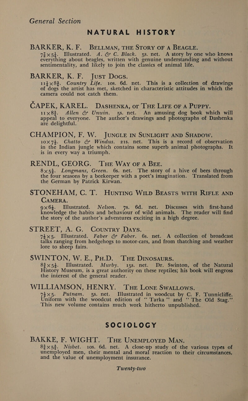 NATURAL HISTORY BARKER, K. F. BELLMAN, THE STORY OF A BEAGLE. “ix5}. Illustrated. A. G C. Black. 5s. net. A story by one who knows everything about beagles, written with genuine understanding and without sentimentality, and likely to join the classics of animal life. BARKER, K. F. Just Docs. 114x823. Country Life. 10s. 6d. net. This is a collection of drawings of dogs the artist has met, sketched in characteristic attitudes in which the camera could not catch them. CAPEK, KAREL. DASHENKA, or THE LIFE OF A PUPPY. 11x83. Allen &amp; Unwin. 5s. net. An amusing dog book which will appeal to everyone. ‘The author’s drawings and photographs of Dashenka are delightful. CHAMPION, F. W. JUNGLE IN SUNLIGHT AND SHADOW. 10X74. Chatto &amp; Windus. 21s. net. This is a record of observation in the Indian jungle which contains some superb animal photographs. It is in every way a triumph. RENDL, GEORG. ‘THE Way oF A BEE. 8x53. Longmans, Green. 6s. net. ‘The story of a hive of bees through the four seasons by a beekeeper with a poet’s imagination. Translated from the German by Patrick Kirwan. STONEHAM, C. T. Huntinc Witp BEAstTs witH RIFLE AND CAMERA. 9x63. Illustrated. Nelson. 7s. 6d. net. Discusses with first-hand knowledge the habits and behaviour of wild animals. The reader will find the story of the author’s adventures exciting in a high degree. STREET, A. G. Country Days. “4x5. Illustrated. Faber G Faber. 6s. net. A collection of broadcast talks ranging from hedgehogs to motor-cars, and from thatching and weather lore to sheep fairs. SWINTON, W. E., PH.D. ‘THe DINOSAURS. 83x54. Illustrated. Murby. 15s. net. Dr. Swinton, of the Natural History Museum, is a great authority on these reptiles; his book will engross the interest of the general reader. WILLIAMSON, HENRY. ‘THE LoNnE SwWAL.Lows. 74x5. Putnam. 5s. net. Illustrated in woodcut by C. F. Tunnicliffe. Uniform with the woodcut edition of ‘‘ Tarka’’ and ‘‘ The Old Stag.’ This new volume contains much work hitherto unpublished. SOCIOLOGY BAKKE, F. WIGHT. THe UNEMPLOYED MAN. 83x52. Nisbet. 10s. 6d. net. A close-up study of the various types of unemployed men, their mental and moral reaction to their circumstances, and the value of unemployment insurance. 