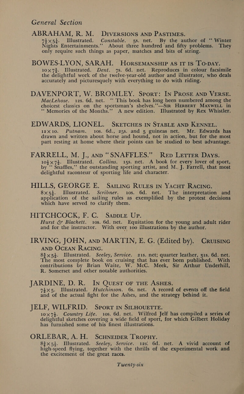 ABRAHAM, R. M. DIVERSIONS AND PASTIMES. ix5}. Illustrated. Constable. 5s. net. By the author of ‘‘ Winter Nights Entertainments.’’ About three hundred and fifty problems. They only require such things as paper, matches and bits of string. BOWES-LYON, SARAH. HorsEMANSHIP AS IT IS TO-DAY. 10x 7%. Illustrated. Dent. 7s. 6d. net. Reproduces in colour facsimile the delightful work of the twelve-year-old author and illustrator, who deals accurately and picturesquely with everything to do with riding. DAVENPORT, W. BROMLEY. Sport: IN PROSE AND VERSE. MacLehose. 12s. 6d. net. ‘* This book has long been numbered among the choicest classics on the sportsman’s shelves.’’—SiR HERBERT MAXWELL in ‘* Memories of the Months.’’ A new edition. Illustrated by Rex Whistler. EDWARDS, LIONEL. SKETCHES IN STABLE AND KENNEL. 12X10. Putnam. os. 6d., 25s. and 5 guineas net. Mr. Edwards has drawn and written about horse and hound, not in action, but for the most part resting at home where their points can be studied to best advantage. FARRELL, M. J., anp “SNAFFLES.” Rep LETTER Days. 10374. Lllustrated. Collins. 15s. net. A book for. every lover of sport, by ‘‘ Snaffles,’’ the outstanding sporting artist, and M. J. Farrell, that most delightful raconteur of sporting life and character. HILLS, GEORGE E. Sattinc RULES In Yacut RACING. 8x5}. Lllustrated. Scribner. 10s. 6d. net. ‘The interpretation and application of the sailing rules as exemplified by the protest decisions which have served to clarify them. HITCHCOCK, F. C. Sappie UP. Hurst &amp; Blackett. ios. 6d. net. Equitation for the young and adult rider and for the instructor. With over 100 illustrations by the author. IRVING, JOHN, anp MARTIN, E. G. (Edited by). Cruisinc AND OCEAN RACING. 83x54. Wlustrated. Seeley, Service. 21s. net; quarter leather, 31s. 6d. net. The most complete book on cruising that has ever been published. With contributions by Brian Waite, W. McC. Meek, Sir Arthur Underhill, R. Somerset and other notable authorities. JARDINE, D. R. IN QUEST OF THE ASHES. 4x5. Illustrated. Hutchinson. 6s. net. A record of events off the field and of the actual fight for the Ashes, and the strategy behind it. JELF, WILFRID. Sport IN SILHOUETTE. 10x74. Country Life. 10s. 6d. net. Wilfred Jelf has compiled a series of delightful sketches covering a wide field of sport, for which Gilbert Holiday has furnished some of his finest illustrations. ORLEBAR, A. H. SCHNEIDER TROPHY. 83x54. Illustrated. Seeley, Service. 123! 6d. net. A vivid account of high-speed flying, together with the thrills of the experimental work and the excitement of the great races.