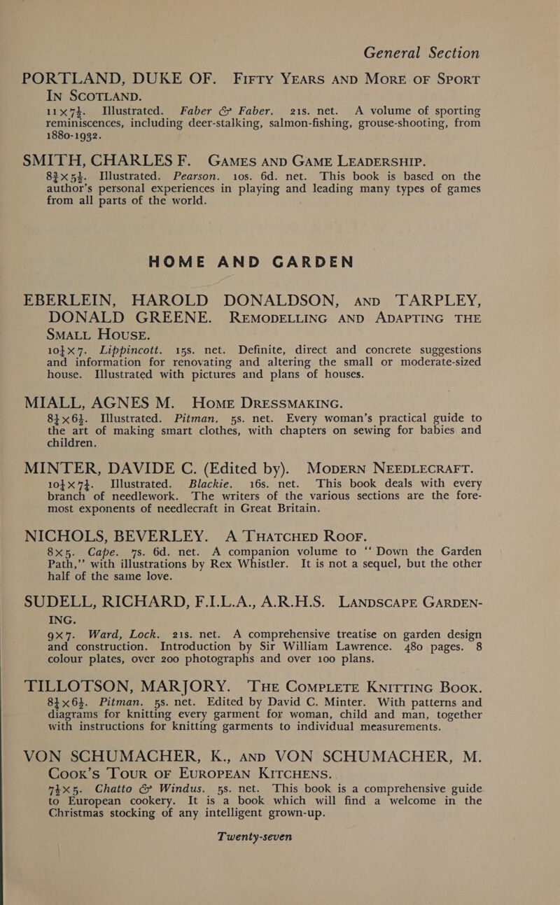 PORTLAND, DUKE OF. Firty YEARS AND More oF SPORT IN SCOTLAND. 11x74. Illustrated. Faber @&amp; Faber. 21s. net. A volume of sporting reminiscences, including deer-stalking, salmon-fishing, grouse-shooting, from 1880-1932. SMITH, CHARLES F. GaAMEs Anp GAME LEADERSHIP. 83x54. Illustrated. Pearson. 10s. 6d. net. This book is based on the author’s personal experiences in playing and leading many types of games from all parts of the world. HOME AND GARDEN EBERLEIN, HAROLD DONALDSON, anv TARPLEY, DONALD GREENE. REMODELLING AND ADAPTING THE SMALL HOUuSE. 10}x7. Lippincott. 15s. net. Definite, direct and concrete suggestions and information for renovating and altering the small or moderate-sized house. Illustrated with pictures and plans of houses. MIALL, AGNES M. Homer DRESSMAKING. 8164. Illustrated. Pitman, 5s. net. Every woman’s practical guide to the art of making smart clothes, with chapters on sewing for babies and children. MINTER, DAVIDE C. (Edited by). MopERN NEEDLECRAFT. 10X73. Illustrated. Blackie. 16s. net. This book deals with every branch of needlework. The writers of the various sections are the fore- most exponents of needlecraft in Great Britain. NICHOLS, BEVERLEY. A THATCHED ROoF. 8x5. Cape. 7s. 6d. net. A companion volume to ‘‘ Down the Garden Path,’’ with illustrations by Rex Whistler. It is not a sequel, but the other half of the same love. SUDELL, RICHARD, F.IL.L.A., A.R.H.S. Lanpscarrt GarpEn- ING. 9x7. Ward, Lock. 21s. net. A comprehensive treatise on garden design and construction. Introduction by Sir William Lawrence. 480 pages. 8 colour plates, over 200 photographs and over 100 plans. TILLOTSON, MARJORY. ‘THe Compete Knittinc Book. 84x64. Pitman. 5s. net. Edited by David C. Minter. With patterns and diagrams for knitting every garment for woman, child and man, together with instructions for knitting garments to individual measurements. VON SCHUMACHER, K., ann VON SCHUMACHER, M. Cooxk’s Tour OF EUROPEAN KITCHENS. “4x5. Chatto &amp; Windus. 5s. net. This book is a comprehensive guide to European cookery. It is a book which will find a welcome in the Christmas stocking of any intelligent grown-up.