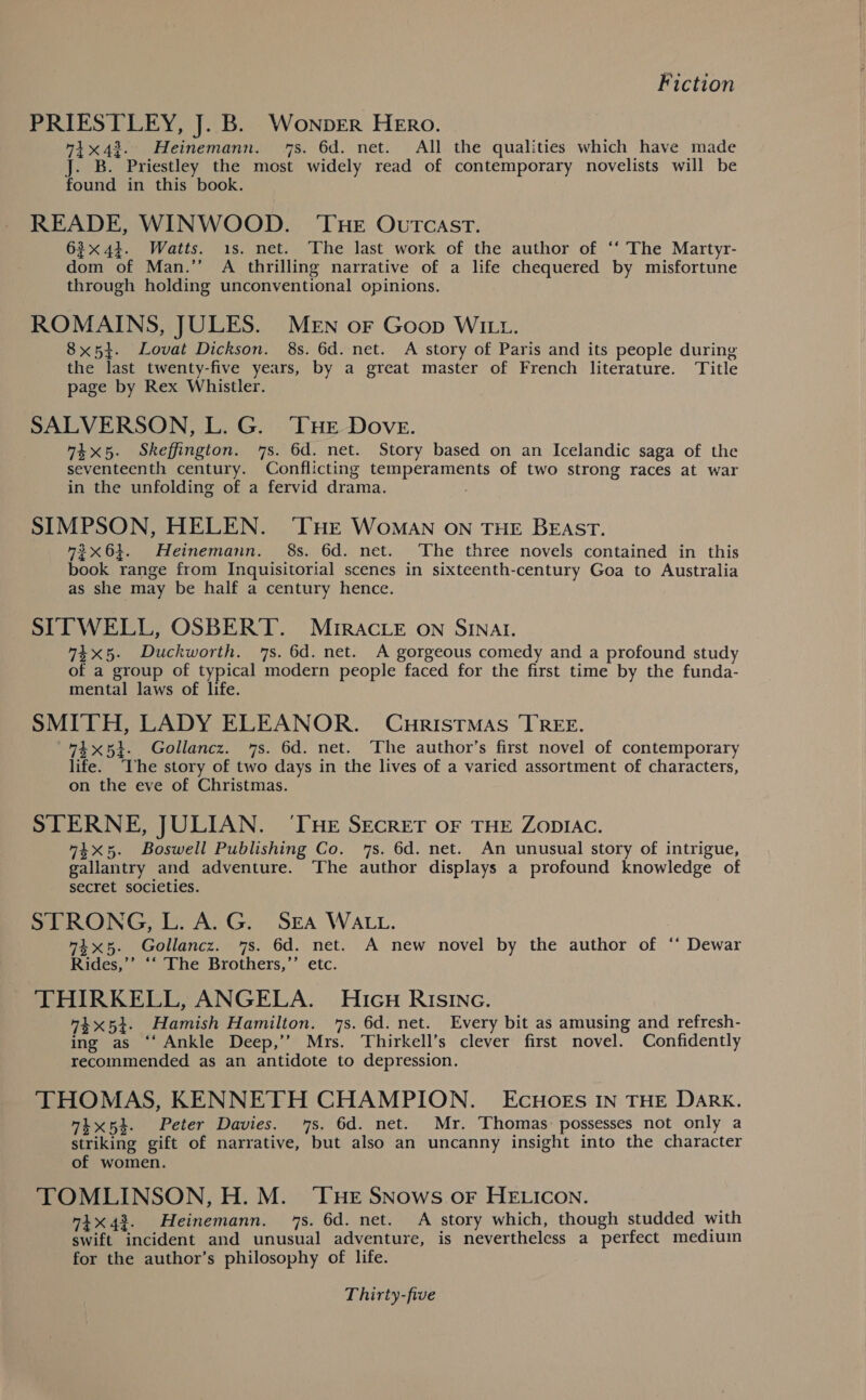 PRIESTLEY, J. B. Wonper Hero. 41x43. Heinemann. 7s. 6d. net. All the qualities which have made J. B. Priestley the most widely read of contemporary novelists will be found in this book. READE, WINWOOD. ‘THe Outcast. 63x44. Watts. 1s. net. The last work of the author of ‘‘ The Martyr- dom of Man.’’ A thrilling narrative of a life chequered by misfortune through holding unconventional opinions. ROMAINS, JULES. Men oF Goop Wii. 8x54. Lovat Dickson. 8s. 6d. net. A story of Paris and its people during the last twenty-five years, by a great master of French literature. Title page by Rex Whistler. SALVERSON, L. G. THE Dove. 74x5. Skeffington. 7s. 6d. net. Story based on an Icelandic saga of the seventeenth century. Conflicting temperaments of two strong races at war in the unfolding of a fervid drama. SIMPSON, HELEN. ‘THE Woman on THE BEAST. 2x64. Heinemann. 8s. 6d. net. The three novels contained in this book range from Inquisitorial scenes in sixteenth-century Goa to Australia as she may be half a century hence. STTWELL, OSBERT. MIRACLE on SINAI. 74x5. Duckworth. 7s. 6d. net. A gorgeous comedy and a profound study of a group of typical modern people faced for the first time by the funda- mental laws of life. SMITH, LADY ELEANOR. Curistmas TREE. 74x54. Gollancz. 7s. 6d. net. ‘The author’s first novel of contemporary life. ‘Ihe story of two days in the lives of a varied assortment of characters, on the eve of Christmas. STERNE, JULIAN. ‘THE SECRET OF THE ZODIAC. 44x5. Boswell Publishing Co. ‘7s. 6d. net. An unusual story of intrigue, gallantry and adventure. The author displays a profound knowledge of secret societies. STRONG, L. A.G. SEA WALL. 74x55. Gollancz. 7s. 6d. net. A new novel by the author of ‘‘ Dewar Rides,’’ ‘‘ The Brothers,’’ etc. THIRKELL, ANGELA. Hicu RIsING. 4%5}. Hamish Hamilton. 7s. 6d. net. Every bit as amusing and refresh- ing as ‘‘ Ankle Deep,’’ Mrs. Thirkell’s clever first novel. Confidently recommended as an antidote to depression. THOMAS, KENNETH CHAMPION. ECHOES IN THE DARK. “tx5t. Peter Davies. ‘7s. 6d. net. Mr. Thomas: possesses not only a striking gift of narrative, but also an uncanny insight into the character of women. TOMLINSON, H. M. ‘THE SNows oF HELICON. 71x43. Heinemann. 7s. 6d. net. A story which, though studded with swift incident and unusual adventure, is nevertheless a perfect medium for the author’s philosophy of life.