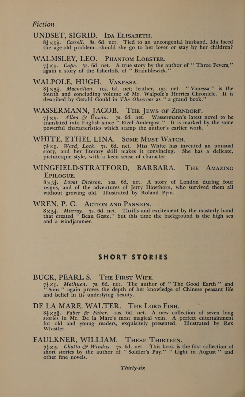 UNDSET, SIGRID. Iba ELISABETH. 83x54. Cassell. 8s. 6d. net. Tied to an uncongenial husband, Ida faced the age-old problem-—should she go to her lover or stay by her children? WALMSLEY, LEO. ‘PHANTOM LOBSTER. 72x5. Cape. 7s. 6d. net. A true story by the author of ‘‘ Three Fevers,”’ again a story of the fisherfolk of ‘‘ Bramblewick.”’ WALPOLE, HUGH. VaAnEssa. 84x54. Macmillan. 10s. 6d. net; leather, 15s. net. “‘ Vanessa ’’ is the fourth and concluding volume of Mr. Walpole’s Herries Chronicle. It is described by Gerald Gould in The Observer as ‘‘ a grand book.”’ WASSERMANN, JACOB. ‘THE JEws or ZIRNDORF. 4x5. Allen G&amp; Unwin. 7s. 6d. net. Wassermann’s latest novel to be translated into English since ‘‘ Etzel Andergast.’’ It is marked by the same powerful characteristics which stamp the author’s earlier work. WHITE, ETHEL LINA. Some Must Watcu. “4x5. Ward, Lock. 7s. 6d. net. Miss White has invented an unusual story, and her literary skill makes it convincing. She has a delicate, picturesque style, with a keen sense of character. WINGFIELD-STRATFORD, BARBARA. THE AMAZING EPILOGUE. 8x5}. Lovat Dickson. 10s. 6d. net. A story of London during four reigns, and of the adventures of Jerry Hawthorn, who survived them all without growing old. Illustrated by Roland Pym. WREN, P. C. AcTION AND PASSION. 8x54. Murray. 7s. 6d. net. Thrills and excitement by the masterly hand that created ‘‘ Beau Geste,’’ but this time the background is the high sea and a windjammier. SHORT STORIES BUCK, PEARL S. ‘THE First WIFE. 74xX5. Methuen. 7s. 6d. net. The author of ‘‘ The Good Earth ’’ and ‘* Sons ’’ again proves the depth of her knowledge of Chinese peasant life and belief in its underlying beauty. DE LA MARE, WALTER. ‘Tue Lorp FIsu. 8i%5%. Faber @ Faber. ios. 6d. net. A new collection of seven long stories in Mr. De la Mare’s most magical vein. A perfect entertainment for old and young readers, exquisitely presented. Illustrated by Rex Whistler. FAULKNER, WILLIAM. ‘THESE THIRTEEN. 4x5. Chatto &amp; Windus. 1s. 6d. net. This book is the first collection of short stories by the author of ‘‘ Soldier’s Pay,’’ ‘‘ Light in August ’’ and other fine novels.