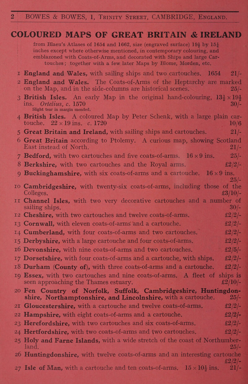 2 BOWES &amp; BOWES, 1, Trinity STREET, CAMBRIDGE, ENGLAND.  COLOURED MAPS OF GREAT BRITAIN &amp; IRELAND from Blaeu’s Atlases of 1654 and 1662, size (engraved surface) 194 by 154 inches except where otherwise mentioned, in contemporary colouring, and emblazoned with Coats-of-Arms, and decorated with Ships and large Car- touches; together with a few later Maps by Blome, Morden, etc, 1 England and Wales, with sailing ships and two cartouches. 1654 21/- | 2 England and Wales. The Coats-of-Arms of the prey. are marked | on the Map, and in the side-columns are historical scenes: 26/- 3 British Isles, An early Map in the original haheeuie ine 133 x 194 ins. Ortelius, c. 1570 } tea Slight tear in margin mended. 4 British Isles. A coloured Map by Peter Schenk, with a ‘ange plain car- | touche. 22x19ins. c. 1720 _ 10/6 5 Great Britain and Ireland, with sailing ships and cartouches. 21/- — 6 Great Britain according to Ptolemy. A curious map, showing Scotland — East instead of North. “21 te 7 Bedford, with two cartouches and five coats-of-arms. 16x9ins. —-25/- 8 Berkshire, with two cartouches and the Royal arms. £2/2/- 9 Buckinghamshire, with six coats-of-arms and a cartouche. 16x9 ea: | 2 10 Cambridgeshire, with twenty-six coats-of-arms, including ics of ee | Colleges. £3/10/- tt Channel Isles, with two very decorative cartouches and a number of sailing ships. : iQ dO 12 Cheshire, with two cartouches and twelve coats-of-arms. SS £2/2/- 13 Cornwall, with eleven coats-of-arms ‘and a cartouche. £2 /2- { 14 Cumberland, with four coats-of-arms and two cartouches. £2/2/- a 15 Derbyshire, with a large cartouche and four coats-of-arms, a £2/2/- 16 Devonshire, with nine coats-of-arms and two cartouches. 7, £2/5/- = 17 Dorsetshire, with four coats-of-arms and a cartouche, with ships. £2/2/- ; 18 Durham (County of), with three coats-of-arms and a cartouche. £2/2/- K 19 Essex, with two cartouches and nine coats-of-arms. A fleet of ships is : seen approaching the Thames estuary. -£2/10/- F 20 Fen Country of Norfolk, Suffolk, Cathbridgectae Huntingdon- a shire, Northamptonshire, and Lincolnshire, with a cartouche. 25/- 7 21 Gloucestershire, with a cartouche and twelve coats-of-arms, —«-_- £2/2/- 22 Hampshire, with eight coats-of-arms and a cartouche. £2/2/- a 23 Herefordshire, with two cartouches and six coats-of-arms. ——-£2/2/- : 24 Hertfordshire, with two coats-of-arms and two cartouches. == £2/2/- 4 25 Holy and Farne Islands, with a wide stretch of the coast of Northumber- q land. ae 4 26 Huntingdonshire, with twelve coats-of-arms and an interesting cartouche © £2/2/- f 27 Isle of Man, with a cartouche and ten coats-of-arms. 15 x 1051 ins. (21/- i