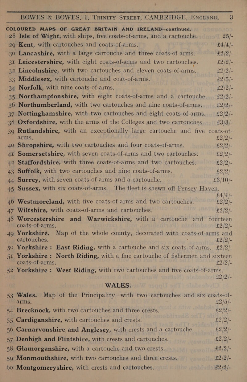 $    28 29 30 31 32 oo 34 35 36 37 38 39 40 AI 42 43 44 45 46 47 48 49 50 eu i 52 5s 54 ete 50 iki 58 59 60 Isle of Wight, with ships, five coats-of-arms, and a cartouche. 25/- Kent, with cartouches and coats-of-arms. £4/4/- Lancashire, with a large cartouche and three coats-of-arms. £2/2/- Leicestershire, with eight coats-of-arms and two cartouches. £2 /2/- Lincolnshire, with two cartouches and eleven coats-of-arms. 2 /2/- Middlesex, with cartouche and coat-of-arms. £2/5/- Norfolk, with nine coats-of-arms. £2/2/- Northamptonshire, with eight coats-of-arms and a cartouche. £2/2/- Northumberland, with two cartouches and nine coats-of-arms. £2 /2/- Nottinghamshire, with two cartouches and eight coats-of-arms. £2/2/- Oxfordshire, with the arms of the Colleges and two cartouches. £3/3/- Rutlandshire, with an exceptionally large cartouche and five coats-of- arms. £2 /2/- Shropshire, with two cartouches and four coats-of-arms. £2/2/- Somersetshire, with seven coats-of-arms and two cartouches. £2 /2/- Staffordshire, with three coats-of-arms and two cartouches. £2/2/- Suffolk, with two cartouches and nine coats-of-arms. . £2 /2/- Surrey, with seven coats-of-arms and a cartouche. £3/10/- Sussex, with six coats-of-arms. The fleet is shewn off Pensey Haven. Westmoreland, with five coats-of-arms and two cartouches. 09/5. Wiltshire, with coats-of-arms and cartouches. £2 /2/- Worcestershire and Warwickshire, with a cartouche and fourteen coats-of-arms. £2/2/- Yorkshire. Map of the whole county, decorated with coats-of-arms and cartouches. £2/2/- Yorkshire : East Riding, with a cartouche and six coats-of-arms. £2/2/. Yorkshire : North Riding, with a fine cartouche of fishermen and sixteen coats-of-arms. £2 /2/- Yorkshire : West Riding, with two cartouches and five Lie Roe WALES, 2 Wales. Map of the Principality, with two cartouches and six coats-of- arms. £2/5/- Brecknock, with two cartouches and three crests. 2/2/- Cardiganshire, with cartouches and crests. £2 /2/- Carnarvonshire and Anglesey, with crests and a cartouche. 2 /2/- Denbigh and Flintshire, with crests and cartouches. £2 /2/- Glamorganshire, with a cartouche and two crests. £2 /2/- Monmouthshire, with two cartouches and three crests. £2 /2/- Montgomeryshire, with crests and cartouches. £2 /2/-