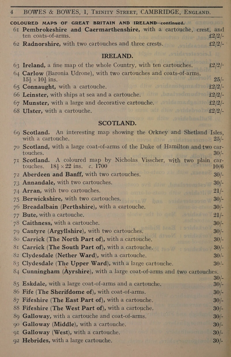 62 —_ 7 74 \o IH ten coats-of-arms. IRELAND. 153 x 104 ins. Connaught, with a cartouche. Leinster, with ships at sea and a cartouche. Ulster, with a cartouche. SCOTLAND. with a cartouche. 25/- touches. 30/- touches. 18} x22 ins. c. 1700 Aberdeen and Banff, with two cartouches. Arran, with two cartouches. Berwickshire, with two cartouches, Breadalbain (Perthshire), with a cartouche. Bute, with a cartouche. Caithness, with a cartouche. Cantyre (Argylishire), with two cartouches. Carrick (The North Part of), with a cartouche. Carrick (The South Part of), with a cartouche. 10/6 30/- 30/- 30/- 30/- 21/- 30/- 30/- 30/- 30/- 30/- Fife (The Sherifdome of), with coat-of-arms. Fifeshire (The East Part of), with a cartouche. Galloway, with a cartouche and coat-of-arms. Galloway (Middle), with a cartouche. Galloway (West), with a cartouche. Hebrides, with a large cartouche. 30/- 30/- 30/- 30/- 30/- 30/- 30/- ee ee eS eee ee ee ee — 7 ——_