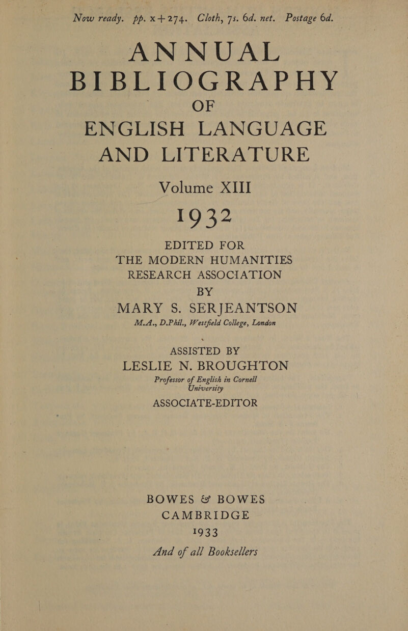 ee ANNUAL BIBLIOGRAPHY OF ENGLISH LANGUAGE AND LITERATURE Volume XIII 1932 EDITED FOR THE MODERN HUMANITIES RESEARCH ASSOCIATION BY MARY 5. SERJEANTSON M.A., D.Phil., Westfield College, London ASSISTED BY LESLIE N. BROUGHTON University ASSOCIATE-EDITOR BOWES &amp; BOWES CAMBRIDGE 1933 And of all Booksellers