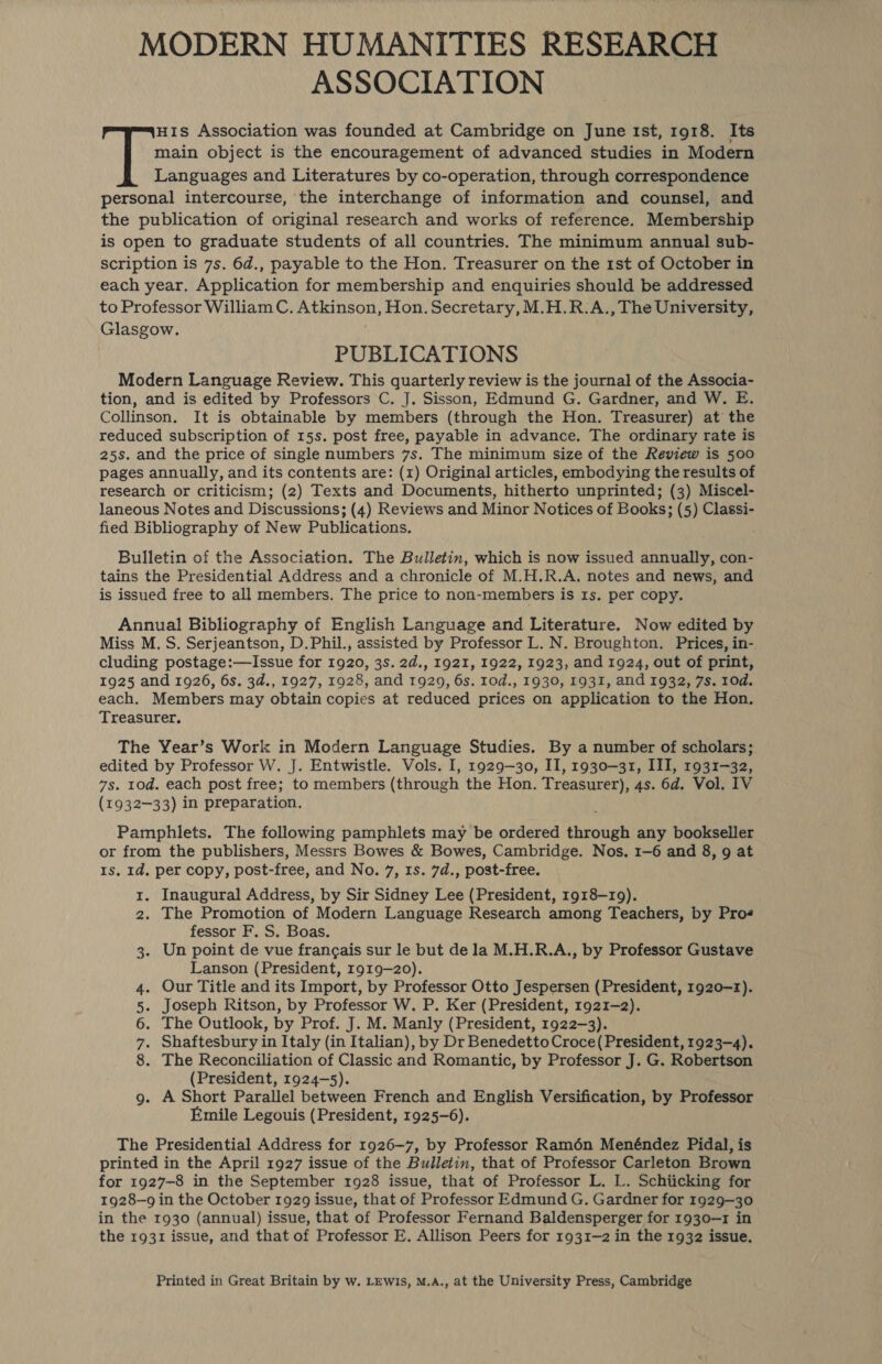 MODERN HUMANITIES RESEARCH ASSOCIATION HIs Association was founded at Cambridge on June Ist, 1918. Its main object is the encouragement of advanced studies in Modern Languages and Literatures by co-operation, through correspondence personal intercourse, the interchange of information and counsel, and the publication of original research and works of reference. Membership is open to graduate students of all countries. The minimum annual sub- scription is 7s. 6d., payable to the Hon. Treasurer on the 1st of October in each year, Application for membership and enquiries should be addressed to Professor William C. Atkinson, Hon. Secretary, M.H.R.A., The University, Glasgow. PUBLICATIONS Modern Language Review. This quarterly review is the journal of the Associa- tion, and is edited by Professors C. J. Sisson, Edmund G. Gardner, and W. E. Collinson. It is obtainable by members (through the Hon. Treasurer) at the reduced subscription of 15s. post free, payable in advance. The ordinary rate is 25s. and the price of single numbers 7s. The minimum size of the Review is 500 pages annually, and its contents are: (1) Original articles, embodying the results of research or criticism; (2) Texts and Documents, hitherto unprinted; (3) Miscel- laneous Notes and Discussions; (4) Reviews and Minor Notices of Books; (5) Classi- fied Bibliography of New Publications. : Bulletin of the Association. The Bulletin, which is now issued annually, con- tains the Presidential Address and a chronicle of M.H.R.A. notes and news, and is issued free to all members. The price to non-members is Is. per copy. Annual Bibliography of English Language and Literature. Now edited by Miss M. S. Serjeantson, D.Phil., assisted by Professor L. N. Broughton. Prices, in- cluding postage:—Issue for 1920, 3s. 2d., 1921, 1922, 1923, and 1924, out of print, 1925 and 1926, 6s. 3d., 1927, 1928, and 1929, 6s. 10d., 1930, 1931, and 1932, 7s. 10d. each. Members may obtain copies at reduced prices on application to the Hon. Treasurer. The Year’s Work in Modern Language Studies. By a number of scholars; edited by Professor W. J. Entwistle. Vols. I, 1929-30, II, 1930—31, III, 1931-32, 7s. tod. each post free; to members (through the Hon. Treasurer), 4s. 6d. Vol. IV (1932-33) in preparation. Pamphlets. The following pamphlets may be ordered through any bookseller or from the publishers, Messrs Bowes &amp; Bowes, Cambridge. Nos. 1-6 and 8, 9 at Is. 1d. per copy, post-free, and No. 7, 1s. 7d., post-free. 1. Inaugural Address, by Sir Sidney Lee (President, 1918-19). 2. The Promotion of Modern Language Research among Teachers, by Pros fessor F. S. Boas. 3. Un point de vue frangais sur le but de la M.H.R.A., by Professor Gustave Lanson (President, 1919-20). . Our Title and its Import, by Professor Otto Jespersen (President, 1920-1). . Joseph Ritson, by Professor W. P. Ker (President, 1921-2). . The Outlook, by Prof. J. M. Manly (President, 1922-3). Shaftesbury in Italy (in Italian), by Dr Benedetto Croce(President, 1923-4). . The Reconciliation of Classic and Romantic, by Professor J. G. Robertson (President, 1924-5). . A Short Parallel between French and English Versification, by Professor Emile Legouis (President, 1925-6). The Presidential Address for 1926-7, by Professor Ramén Menéndez Pidal, is printed in the April 1927 issue of the Bulletin, that of Professor Carleton Brown for 1927-8 in the September 1928 issue, that of Professor L. L. Schiicking for 1928-9 in the October 1929 issue, that of Professor Edmund G. Gardner for 1929-30 in the 1930 (annual) issue, that of Professor Fernand Baldensperger for 1930—1 in the 1931 issue, and that of Professor E. Allison Peers for 1931-2 in the 1932 issue. aon Aun © Printed in Great Britain by w. LEWIS, M.A., at the University Press, Cambridge