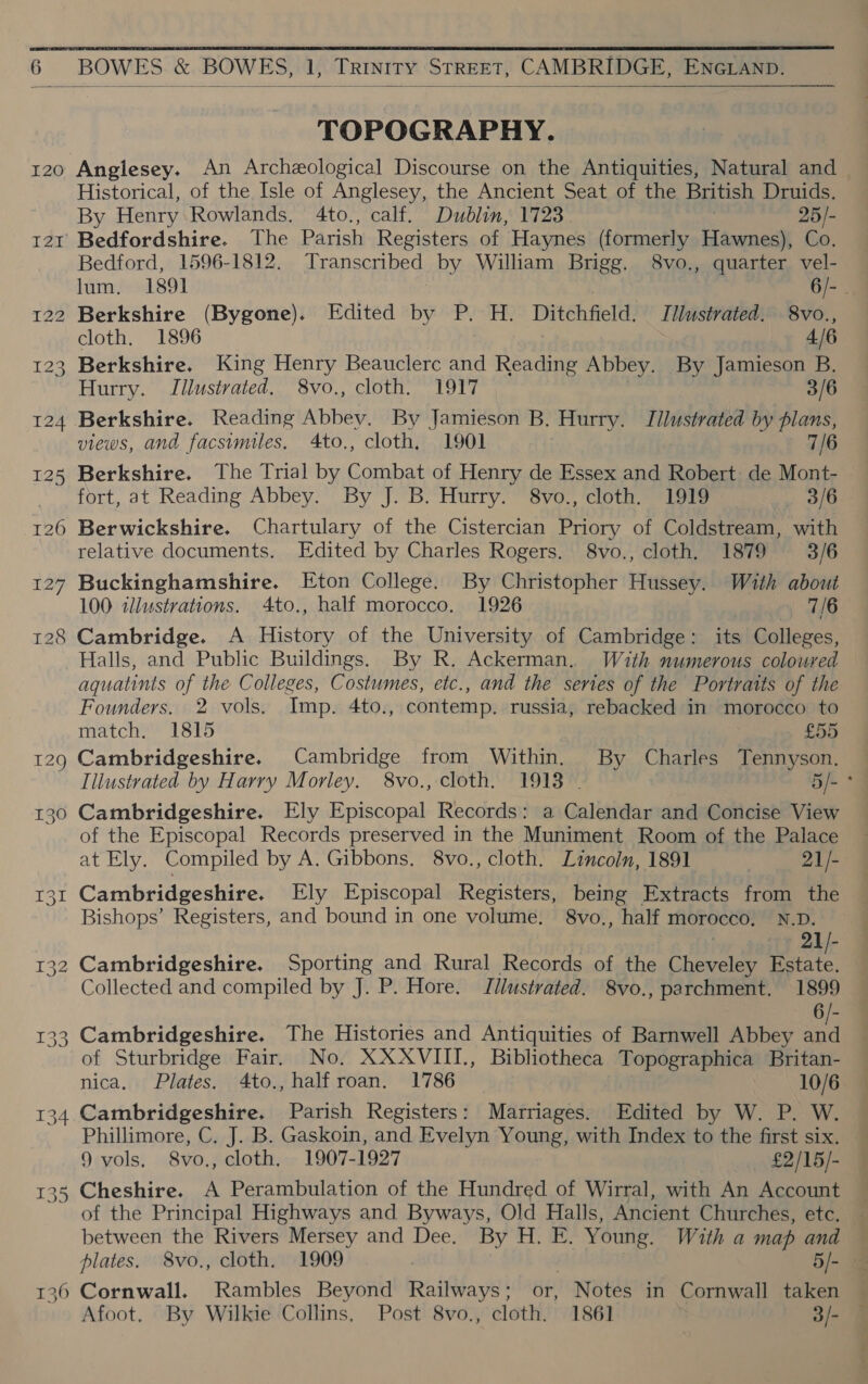  6 BOWES &amp; BOWES, 1, Trinity STREET, CAMBRIDGE, ENGLAND.  I20 127 TOPOGRAPHY. Anglesey. An Archeological Discourse on the Antiquities, Natural and Historical, of the Isle of Anglesey, the Ancient Seat of the British Druids. By Henry Rowlands. 4to., calf. Dublin, 1723 : 25/- Bedfordshire. The Parish Registers of Haynes (formerly Hawnes), Co. Bedford, 1596-1812. Transcribed by William Brigg. 8vo., quarter vel- lum. 1891 6/- . Berkshire (Bygone). Edited by P. H. Ditchfield: Jllustrated. 8vo., cloth. 1896 4/6 Berkshire. King Henry Beauclerc and Reading Abbey. By Jamieson B. Hurry. Illustrated. 8vo., cloth. 1917 3/6 Berkshire. Reading Abbey. By Jamieson B. Hurry. Jilustrated by plans, views, and facsimiles. 4to., cloth, 1901 7/6 Berkshire. The Trial by Combat of Henry de Essex and Robert de Mont- fort, at Reading Abbey. By J. B. Hurry. 8vo., cloth. 1919 — 3/6 Berwickshire. Chartulary of the Cistercian Priory of Coldstream, with relative documents. Edited by Charles Rogers. 8vo., cloth. 1879 3/6 Buckinghamshire. Eton College. By Christopher Hussey. Wath about 100 illustrations. 4to., half morocco. 1926 7/6 Halls, and Public Buildings. By R. Ackerman. With numerous coloured aquatints of the Colleges, Costumes, etc., and the series of the Portraits of the Founders. 2 vols. Imp. 4to., contemp. russia, rebacked in morocco to match, 1815 £55 Tilustrated by Harry Morley. 8vo., cloth. 1913 . 5/-° Cambridgeshire. Ely Episcopal Records: a Calendar and Concise View of the Episcopal Records preserved in the Muniment Room of the Palace at Ely. Compiled by A. Gibbons. 8vo., cloth. Lincoln, 1891 21/- Cambridgeshire. Ely Episcopal Registers, being Extracts from the Bishops’ Registers, and bound in one volume. 8vo., half morocco, N.D. | 21/- Cambridgeshire. Sporting and Rural Records of the Cheveley Estate. Collected and compiled by J. P. Hore. Jllustrated. 8vo., parchment. 1899 6/- Cambridgeshire. The Histories and Antiquities of Barnwell Abbey and of Sturbridge Fair. No. XXXVIII., Bibliotheca Topographica Britan- nica, Plates. 4to., half roan. 1786 10/6 Cambridgeshire. Parish Registers: Marriages. Edited by W. P. W. Phillimore, C. J. B. Gaskoin, and Evelyn Young, with Index to the first six. 9 vols. 8vo., cloth. 1907-1927 £2/15/- Cheshire. A Perambulation of the Hundred of Wirral, with An Account of the Principal Highways and Byways, Old Halls, Ancient Churches, etc. between the Rivers Mersey and Dee. By H. E. Young. With a map and — plates. 8vo., cloth. 1909 5/- = Afoot, By Wilkie Collins, Post 8vo., cloth. 1861 3/-