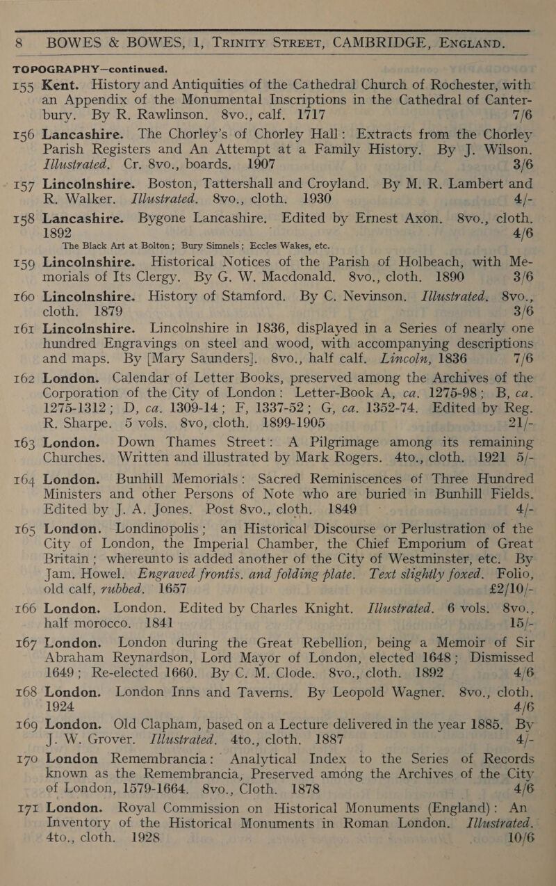  T55 156 157 162 163 164 166 167 t68 170 19% Kent. History and Antiquities of the Cathedral Church of Rochester, with an Appendix of the Monumental Inscriptions in the Cathedral of Canter- bury. By R. Rawlinson. 8vo., calf. 1717 7/6 Lancashire. The Chorley’s of Chorley Hall: Extracts from the Chorley Parish Registers and An Attempt at a Family History. By J. Wilson. Illustrated. Cr. 8vo., boards. 1907 3/6 Lincolnshire. Boston, Tattershall and Croyland. By M. R. Lambert and R. Walker. Illustrated. 8vo., cloth. 1930 4/- Lancashire. Bygone Lancashire. Edited by Ernest Axon. 8vo., cloth. 1892 . 4/6 The Black Art at Bolton; Bury Simnels; Eccles Wakes, etc. Lincolnshire. Historical Notices of the Parish of Holbeach, with Me- morials of Its Clergy. By G. W. Macdonald. 8vo., cloth. 1890 3/6 cloth. 1879 £: 3/6 Lincolnshire. Lincolnshire in 1836, displayed in a Series of nearly one hundred Engravings on steel and wood, with accompanying descriptions and maps. By [Mary Saunders]. 8vo., half calf. Lincoln, 1836 7/6 London. Calendar of Letter Books, preserved among the Archives of the Corporation of the City of London: Letter-Book A, ca. 1275-98; B, ca. 1275-1312; D, ca. 1309-14; F, 1337-52; G, ca. 1852-74. Edited by Reg. R. Sharpe. 5 vols. 8vo, cloth. 1899-1905 21/- London. Down Thames Street: A Pilgrimage among its remaining Churches. Written and illustrated by Mark Rogers. 4to., cloth. 1921 5/- London. Bunhill Memorials: Sacred Reminiscences of Three Hundred Ministers and other Persons of Note who are buried in Bunhill Fields. Edited by J. A. Jones. Post 8vo., cloth. 1849 - 4, /- London. Londinopolis; an Historical Discourse or Perlustration of the City of London, the Imperial Chamber, the Chief Emporium of Great Britain ; whereunto is added another of the City of Westminster, etc. By Jam. Howel. Engraved frontis. and folding plate. Text slightly foxed. Folio, old calf, vubbed, 1657 £2/10/- London. London. Edited by Charles Knight. Jllustrated. 6 vols. 8vo., half morocco. 1841 15/- London. London during the Great Rebellion, being a Memoir of Sir Abraham Reynardson, Lord Mayor of London, elected 1648; Dismissed 1649; Re-elected 1660. By C. M. Clode. 8vo., cloth. 1892 4/6 London. London Inns and Taverns. By Leopold Wagner. 8vo., cloth. 1924 4/6 London. Old Clapham, based on a Lecture delivered in the year 1885. By J. W. Grover. Illustrated. 4to., cloth. 1887 4 /- London Remembrancia: Analytical Index to the Series of Records known as the Remembrancia, Preserved among the Archives of the City of London, 1579-1664, 8vo., Cloth. 1878 4/6 London. Royal Commission on Historical Monuments (England) : An Inventory of the Historical Monuments in Roman London. Jilustrated. 4to., cloth. 1928 x 10/6