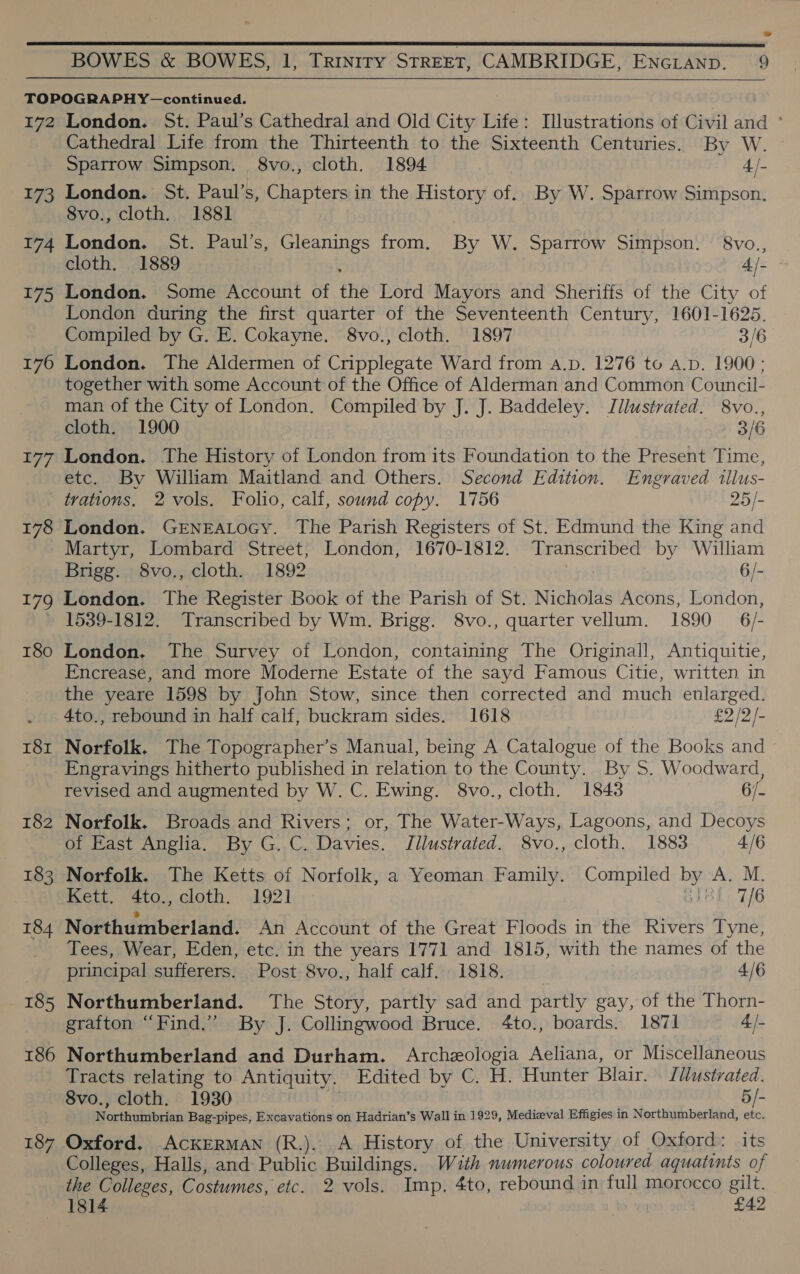 TOPOGRAPHY—continued. 172 London. St. Paul’s Cathedral and Old City Life: Illustrations of Civil and ° Cathedral Life from the Thirteenth to the Sixteenth Centuries. By W. Sparrow Simpson. 8vo., cloth. 1894 4/- 173 London. St. Paul’s, Chapters in the History of. By W. Sparrow Simpson. 8vo., cloth. 1881] 174 London. St. Paul’s, Gleanings from. By W. Sparrow Simpson. 8vo., cloth. 1889 4/- 175 London. Some Account of the Lord Mayors and Sheriffs of the City of London during the first quarter of the Seventeenth Century, 1601-1625. Compiled by G. E. Cokayne. 8vo., cloth. 1897 3/6 176 London. The Aldermen of Cripplegate Ward from A.p. 1276 to a.p. 1900; together with some Account of the Office of Alderman and Common Council- man of the City of London. Compiled by J. J. Baddeley. Illustrated. 8vo., cloth. 1900 3/6 177 London. The History of London from its Foundation to the Present Time, etc. By William Maitland and Others. Second Edition. Engraved illus- trations. 2 vols. Folio, calf, sound copy. 1756 25/- 178 London. GENEALOGY. The Parish Registers of St. Edmund the King and Martyr, Lombard Street, London, 1670-1812. Transcribed by William Brigg. 8vo., cloth. 1892 6/- 179 London. The Register Book of the Parish of St. Nicholas Acons, London, » 1539-1812. Transcribed by Wm. Brigg. 8vo., quarter vellum. 1890 6/- 180 London, The Survey of London, containing The Originall, Antiquitie, Encrease, and more Moderne Estate of the sayd Famous Citie, written in the yeare 1598 by John Stow, since then corrected and much enlarged. 4to., rebound in half calf, buckram sides. 1618 £2 /2/- 181 Norfolk. The Topographer’s Manual, being A Catalogue of the Books and _Engravings hitherto published in relation to the County. By S. Woodward, revised and augmented by W. C. Ewing. 8vo., cloth. 1843 6/- 182 Norfolk. Broads and Rivers; or, The Water-Ways, Lagoons, and Decoys of East Anglia. By G. C. Davies. Illustrated. 8vo., cloth. 1883 4/6 183 Norfolk. The Ketts of Norfolk, a Yeoman Family. Compiled by A. M. Kett. 4to., cloth. 1921 8h T/6 184 Northumberland. An Account of the Great Floods in the Rivers Tyne, _ Tees, Wear, Eden, etc. in the years 1771 and 1815, with the names of the principal sufferers. Post 8vo., half calf. 1818. : 4/6 185 Northumberland. The Story, partly sad and partly gay, of the Thorn- grafton “Find.” By J. Collingwood Bruce. 4to., boards. 1871 4/- 186 Northumberland and Durham. Archeologia Aeliana, or Miscellaneous Tracts relating to Antiquity. Edited by C. H. Hunter Blair. [dlustrated. 8vo., cloth. 1930 5/- Noxthiwitbrias Bag-pipes, Excavations on Hadrian’s Wall in 1929, Medieval Effigies in Northumberland, etc. 187 Oxford. ACKERMAN (R.). A History of the University of Oxford: its Colleges, Halls, and: Public Buildings. With numerous coloured aquatints of the Colleges, Costumes, etc. 2 vols. Imp. 4to, rebound in full morocco va 1814