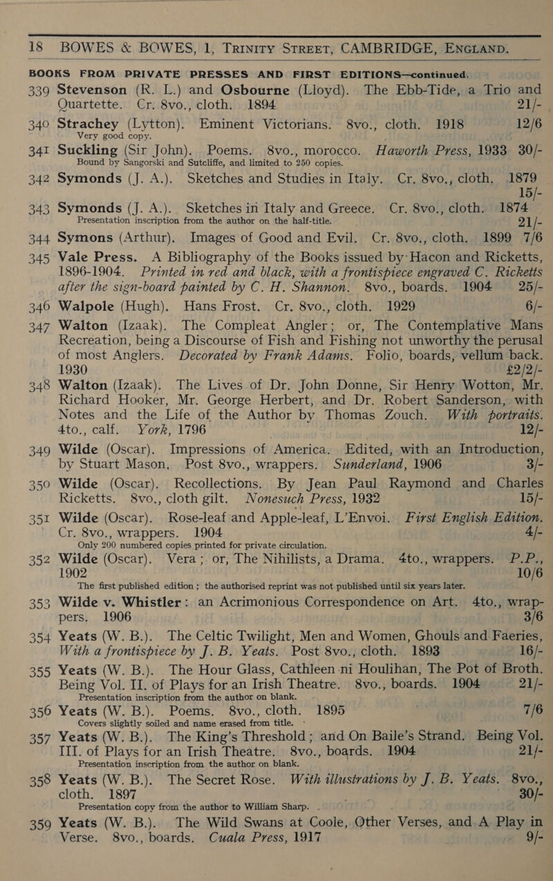    339 340 341 342 346 347 348 349 350 354 355 356 357 358 359 Stevenson (R. L.) and Osbourne (Lloyd). The Ebb-Tide, a Trio and Quartette. Cr. 8vo., cloth. 1894 21/- Strachey (Lytton). Eminent Victorians. 8vo., cloth. 1918 12/6 Very good copy. Suckling (Sir John). Poems. 8vo., morocco. Haworth Press, 1933 30/- Bound by Sangorski and Sutcliffe, and limited to 250 copies. Symonds (J. A.). Sketches and Studies in Italy. Cr. 8vo., cloth. 1879 | 15/- Symonds (J. A.). Sketches in Italy and Greece. Cr. 8vo., cloth. 1874 Presentation inscription from the author on the half-title. PARE Symons (Arthur). Images of Good and Evil. Cr. 8vo., cloth. 1899 7/6 Vale Press. A Bibliography of the Books issued by: Hacon and Ricketts, 1896-1904. Printed in red and black, with a frontispiece engraved C. Ricketts after the sign-board painted by C. H. Shannon. 8vo., boards. 1904 25/- Walpole (Hugh). Hans Frost. Cr. 8vo., cloth. 1929 6/- Walton (Izaak). The Compleat Angler; or, The Contemplative Mans Recreation, being a Discourse of Fish and Fishing not unworthy the perusal of most Anglers. Decorated by Frank Adams. Folio, boards, vellum back. 1930 £2/2/- Walton (Izaak). The Lives of Dr. John Donne, Sir Henry Wotton, Mr. Richard Hooker, Mr. George Herbert, and Dr. Robert Sanderson, with Notes and the Life of the Author by Thomas Zouch. Wath portraits. 4to., calf. York, 1796 7 12/- Wilde (Oscar). Impressions of America. Edited, with an Introduction, by Stuart Mason. Post 8vo., wrappers. Sunderland, 1906 3/- Wilde (Oscar). Recollections. By Jean Paul Raymond and Charles Ricketts. 8vo., cloth gilt. Nonesuch Press, 1932 15/- Wilde (Oscar). Rose-leaf and Apple-leaf, L’Envoi. First English Edition. Cr. 8vo., wrappers. 1904 4/- Only 200 numbered copies printed for private circulation. Wilde (Oscar). Vera; or, The Nihilists,a Drama. 4to., wrappers. P.P., 1902 10/6 The first published edition ; the authorised reprint was not published until six years later. Wilde v. Whistler: an Acrimonious Correspondence on Art. 4to., wrap- pers. 1906 | | 3/6 Yeats (W.B.). The Celtic Twilight, Men and Women, Ghouls and Faeries, With a frontispiece by J. B. Yeats. Post 8vo., cloth. 1893 16/- Yeats (W. B.). The Hour Glass, Cathleen ni Houlihan, The Pot of Broth. Being Vol. II. of Plays for an Irish Theatre. 8vo., boards. 1904 21/- Presentation inscription from the author on blank. Yeats (W. B.). Poems. 8vo., cloth. 1895 ve 7/6 Covers slightly soiled and name erased from title. ° Yeats (W.B.). The King’s Threshold ; and On Baile’s Strand. Being Vol. III. of Plays for an Irish Theatre. 8vo., boards. 1904 21/- Presentation inscription from the author on blank. Yeats (W.B.). The Secret Rose. With illustrations by J. B. Yeats. 8vo., Presentation copy from the author to William Sharp. . Yeats (W. B.). The Wild Swans at Coole, Other Verses, and.A Play in Verse. 8vo., boards. Cuala Press, 1917 9/-