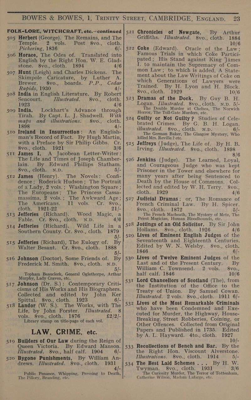  aoe 506 Herbert (George). The Remains, and The Temple. 2 vols. Post 8vo., cloth. Pickering, 1836 6/- Horace, The Odes of. ‘Translated into English by the Right Hon. W. E. Glad- stone. 8vo., cloth. 1894 4/6 Hunt (Leigh) and Charles Dickens. The Skimpole Caricature, by Luther A. Brewer. Svo.,., boards... P.P.,. Cedar Rapids, 1930 4- India in English Literature. By Robert Sencourt. Illustrated. 8vo., cloth. 1923 4/6 India. Lockhart’s Advance through Tirah. By Capt. L. J. Shadwell. With maps and illustrations. _8vo., cloth. 1898 4/- Ireland in Insurrection: An English- 512 513 515 516 517 519 520 with a Preface by Sir Philip Gibbs. Cr. 8vo., cloth. 1921 3/6 James I. A Jacobean Letter-Writer : The Life and Times of Joseph Chamber- lain. By Edward Phillips Statham. 8vo., cloth. N.D. 5/- James (Henry). The Novels: Confi- dence; Roderick Hudson; The Portrait of a Lady, 2 vols. ; Washington Square ; The Europeans; The Princess Cassa- massima, 2 vols.; The Awkward Age; The Americans. 11 vols. Cr. 8vo., cloth. 1921-22 21/- Jefferies (Richard). Wood Magic, a Fable. Cr. 8vo., cloth. N.D. 4/6 Jefferies (Richard). Wild Life in a Southern County. Cr. 8vo., cloth. 1879 5/- Jefferies (Richard), The Eulogy of. By Walter Besant. Cr. 8vo., cloth. 1888 5/- Johnson (Doctor), Some Friends of. By Frederick M. Smith. 8vo., cloth. N.D. 5/- Topham Beauclerk, General Oglethorpe, Re ein Murphy, Lady Craven, etc. Johnson (Dr. S.): Contemporary Criti- cisms of His Works and His Biographers. Collected and edited by John Ker Spittal. 8vo., cloth. 1923 6/- Landor (W. S.). The Works, with The Life, by John Forster. Illustrated. 8 vols. 8vo., cloth. 1876 £2/2/- Library stamp on title-page of each vol. LAW, CRIME, etc. Builders of Our Law during the Reign of Queen Victoria. By Edward Manson. Illustrated. 8vo., half calf. 1904 6/- Bygone Punishments, By William An- drews. TIilustvated: 8vo., cloth. 1931 Bat 522 Chronicles of Newgate. By Arthur Griffiths. Illustrated. 8vo., cloth. 1884 10/6 Coke (Edward). Oracle of the Law; Famous Trials in which Coke Partici- 523 524 525 526 327 528 529 550 531 533 534 The Pillory, Branding, etc. I. to maintain the Supremacy of Com- mon Law; to which is added, A State- ment about the Law Writings of Coke on which Generations of Lawyers were Trained. By H: Lyon and ‘H. Block. 8vo., cloth. 1929 10/6 Dramas of the Dock. By Guy B. H. Logan. Illustrated. 8vo., cloth. n.p. 5/- The Double Murder at Chelsea, The Norwich Horror, The Toll-Gate Murders, etc. Guilty or Not Guilty Pp Studies of Cele- brated Crimes. By G. B. H. Logan. tHustrated. 8vo., cloth. N.D. 6/- _ The German Baker, The Glasgow Mystery, Who killed Mrs. Reville ? etc. Jeffreys (Judge), The Life of. By H. B. Irving. Illustrated. 8vo., cloth. 1898 8/6 Jenkins (Judge). The Learned, ak and Courageous Judge who was kept Prisoner in the Tower and elsewhere for many years after being Sentenced to Death by the House of Commons. Col- lected and edited by W. H. Terry. 8vo., cloth. 1929 4/6 Judicial Dramas; or, The Romance of French Criminal Law. By H. Spicer. 8vo., cloth. 1872 5/- The French Macheath, The Mystery of Metz, The Priest Magician, Human Bloodhounds, etc. Jottings of an Old Solicitor. By Sir John Hollams. 8vo., cloth. 1926 4/6 Lives of Eminent English Judges of the Seventeenth and Eighteenth Centuries. Edited by W. N. Welsby. §8vo., cloth, 1846 6/- Lives of Twelve Eminent Judges of the Last and of the Present Century. By William C. Townsend. 2 vols. 8vo., half calf. 1846 10/6 Lord Chancellors of Scotland (The), from the Institution of the Office to the Treaty of Union. By Samuel Cowan. Iilustvated. 2 vols. 8vo., cloth. 1911 6/- Lives of the Most Remarkable Criminals who have been Condemned and Exe- cuted for Murder, the Highway, House- Breaking, Street Robberies, Coining, or Other Offences. Collected from Original Papers and Published in 1735. Edited by A. L. Hayward. 4to., cloth. 1927 10/- Recollections of Bench and Bar. By the the Right Hon. Viscount Alverstone. Illustrations. 8vo., cloth. 1914 5/- The Best Laid Schemes... By H. W. Twyman. §8vo., cloth. 1931 3/6 The Curiosity Murder, The Terror of Tottenham, Catherine. Wilson, Madam Lafarge, etc.