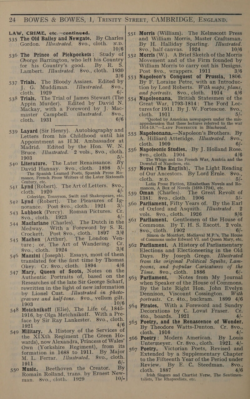   535 536 537 538 539 540 548 549 The Old Bailey and Newgate. By Charles Gordon. Illustrated. 8vo., cloth. N.D. 10/6 The Prince of Pickpockets: Study of George Barrington, who left his Country for his Country’s good. By t Re S, Lambert. Illustrated. 8vo., cloth. 1930 3/6 Trials. The Bloody Assizes. Edited by . G. Muddiman. Illustrated. 8vo., cloth. 1929 6/- Trials. The Trial of James Stewart (The Appin Murder). Edited by David N. Mackay, with a Foreword by J: Mac- master Campbell. illustrated. 8vo., cloth. 1931 6/6 Layard (Sir Henry). Autobiography and Letters from his Childhood until his Appointment as H.M. Ambassador at Madrid. Edited by the Hon. W. N. Bruce. Illustrated. 2 vols., 8vo., cloth. 1903 5/- Literature. The Later Renaissance. By David Hannay. 8vo., cloth. 1898 5/- The Spanish Learned Poets, Spanish Prose Ro- mance, French Prose Writers of the Later Sixteenth Century, etc. Lynd (Robert). The Art ofLetters. 8vo., cloth. 1920 4) Coleridge, Tennyson, Swift and Shakespeare, etc. Lynd (Robert). The Pleasures of Ig- norance. Post 8vo., cloth. 1921 3/- Lubbock (Percy). Roman Pictures. Cr. 8vo., cloth. 1923 4/- Macfarlane (Charles). The Dutch in the Medway. With a Foreword by 5. R. Crockett. Post 8vo., cloth. 1897 3/@ Machen (Arthur). The London Ven- ture; or, The Art of Wandering. ore 8vo., cloth. 1924 3/6 Mazzini (Joseph). Essays, most of them translated for the first time by Thomas Okey. Cr. 8vo., cloth. 1894 4/6 Mary, Queen of Scots, Notes on the Authentic Portraits of, based on the Researches of the late Sir George Scharf, rewritten in the light of new information by Lionel Cust. Illustrated in photo- gravure and half-tone. 8vo., vellum gilt. 1903 10/6 Metchnikoff (Elie), The Life of, 1845- 1916, by Olga Metchnikoff. With a Pre- face by Sir Ray Lankester. 8vo., cloth. 1921 4/6 Military. A History of the Services of the XIXth Regiment (The Green Ho- wards), now Alexandra, Princess of Wales’ Own (Yorkshire Regiment), from its formation in 1688 to 1911. By Major M. L. Ferrar. ITilustrated. 8vo., cloth. 191] 6/- Music. Beethoven the Creator. By Romain Rolland, trans. by Ernest New- man. 8vo., cloth. 1929 10/- 55! 552 553 554 555 556 Doe 559 560 563 564 565 566 567 Morris (William). The Kelmscott Press and William Morris, Master Craftsman. By H. Halliday Sparling. Illustrated. 8vo., half canvas. 1924 10/6 Morris (W.). A Brief Sketch of the Morris Movement and of the Firm founded by William Morris to carry out his Designs. Post 8vo., wrappers. 1911 3/6 Napoleon’s Conquest of Prussia, 1806. By F. Loraine Petre, with an Introduc- tion by Lord Roberts. With maps, plans, and portraits. 8vo., cloth. 1914 4/6 Napoleonana. British Statesmen of the Great War, 1793-1814: The Ford Lec- tures for 1911. By J. W. Fortescue. 8vo., cloth. 1911] 5/- “Quoted by American newspapers under the mis- apprehension that these lectures referred to the war 1914-18.”—Lapy ForrescuvE in Blackwood. Napoleonana.—Napoleon’s Brothers. By A. Hilliard Atteridge. JIllustvated. 8vo., cloth. 1909 6/- Napoleonic Studies. By J. Holland Rose. 8vo., cloth. 1904 4/6 The Whigs and the French War, Austria and the Downfall of Napoleon, ete. Novel (The English). The Light Reading of Our Ancestors. By Lord Ernle. 8vo., cloth. N.D. 5/- Latin Prose Fiction, Elizabethan Novels and Ro- mances, A Box of Novels (1689-1724), etc. Oman (Charles). The Great Revolt of 1381. S8vo., cloth. 1906 5/- Parliament, Fifty Years of. By the Earl of Oxford and Asquith. Jilustvated. 2 vols. 8vo., cloth. 1926 8/6 Parliament. Gentlemen of the House of Commons. By T. H. S. Escott. 2 vols. - 8vo., Cloth. 1902 6/- Simon de Montfort, Medizval M.P.’s, The House of Commons under Edward VI. and Queen Mary, etc. Parliament. A History of Parliamentary Elections and Electioneering in the Old Days. By Joseph Grego. Iilustrated from the original Political Squibs, Lam- poons, and popular Caricatures of the Time. 8vo., cloth. 1886 6/- Parliament. Notes from My Journal when Speaker of the House of Commons. By the late Right Hon. John Evelyn Dennison, Viscount Cossington. With portraits. Cr. 4to., buckram. 1899 4/6 Pirates. With a Foreword and Sundry Decorations by C. Lovat Fraser. Cr. Ato., boards. 1921 4/- Poetry, and the Renascence of Wonder. By Theodore Watts-Dunton. Cr. 8vo., cloth. 1916 4/- Poetry: Modern American. By Louis Untermeyer. Cr. 8vo., cloth. 1921. 4/- Poetry. Victorian Poets, Revised and Extended by a Supplementary Chapter to the Fifteenth Year of the Period under Review. By E. C. Steedman. §8vo., cloth. 1887 4/6 Irish Singers and Chartist Verse, The Sentimen- talists, The Rhapsodists, etc.