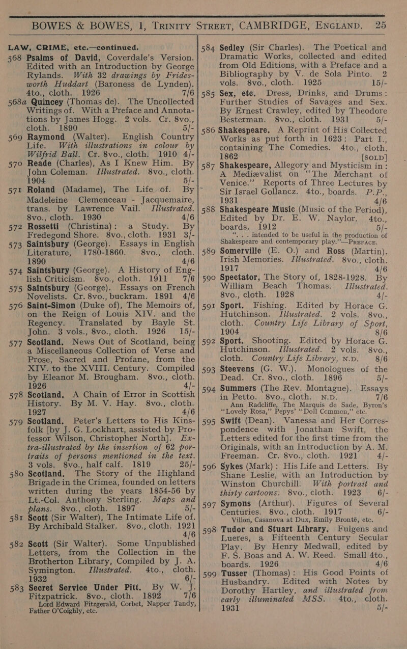     BOWES &amp; BOWES, 1, 568 569 57° 572 572 573 574 575 576 577 578 S78 580 581 582 583 Psalms. of David, Coverdale’s Version. Edited with an Introduction by George Rylands. With 32 drawings by Frides- worth Huddavt (Baroness de Lynden). 4to., cloth. 1926 7/6 The Uncollected Writings of. With a Preface and Annota- tions by James Hogg. 2 vols. Cr. 8vo., cloth. 1890 5/- Raymond (Walter). English Country Life. With illustrations in colour by Wilfrid Ball. Cr. 8vo., cloth. 1910 4/- Reade (Charles), As I Knew Him. By John Coleman: Illustvated. 8vo., cloth. 1904 5/- Roland (Madame), The Life of. By Madeleine Clemenceau - Jacquemaire, trans. by Lawrence Vail. Illustrated. 8vo., cloth. 1930 4/6 Rossetti (Christina): a Study. By Fredegond Shore. 8vo., cloth. 1931 3/- Saintsbury (George). Essays in English Literature, 1780-1860. 8vo., cloth. 1890 4/6 Saintsbury (George). A History of Eng- lish Criticism. 8vo., cloth. 1911 7/6 Saintsbury (George). Essays on French Novelists. Cr. 8vo., buckram. 1891 4/6 Saint-Simon (Duke of), The Memoirs of, on the Reign of Louis XIV. and the Regency. Translated by SBayle St. John. 3 vols., 8vo., cloth. 1926 15/- Scotland. News Out of Scotland, being a Miscellaneous Collection of Verse and Prose, Sacred and Profane, from the XIV. to the XVIII. Century. Compiled by Eleanor M. Brougham. §8vo., cloth. 1926 4/- Seotland. A Chain of Error in Scottish History. By M. V. Hay. 8vo., cloth. 1927 4/6 Scotland. Peter’s Letters to His Kins- folk [by J. G. Lockhart, assisted by Pro- fessor Wilson, Christopher North]. £x- tra-illustrated by the insertion of 62 por- tvaits of persons mentioned in the text. 3 vols. 8vo., half calf. 1819 25/- Scotland. The Story of the Highland Brigade in the Crimea, founded on letters written during the years 1854-56 by Lt.-Col. Anthony Sterling. Maps and plans. 8vo., cloth. 1897 5/- Seott (Sir Walter), The Intimate Life of. By Archibald Stalker. 8vo., cloth. 1921 4/6 Seott (Sir Walter). Some Unpublished Letters, from the Collection in the Brotherton Library, Compiled by J. A. Symington. Illustrated. 4to., cloth. 1932 6/- Secret Service Under Pitt. By W. Jf. Fitzpatrick, 8vo., cloth. 1892 7/6 Lord Edward Fitzgerald, Corbet, Napper Tandy, Father O’Coighly, etc. 584 585 25  Sedley (Sir Charles). The Poetical and Dramatic Works, collected and edited from Old Editions, with a Preface and a Bibliography by V. de Sola Pinto. 2 vols. 8vo., cloth. 1925 15/- Sex, ete. Dress, Drinks, and Drums: Further Studies of Savages and Sex. By Ernest Crawley, edited by Theodore Besterman. 8vo., cloth. 1931 5/- 587 588 589 ue 591 592 593 594 eis) 596 597 598 ose Works as put forth in 1623: Part I., containing The Comedies. 4to., cloth. 1862 [SOLD | Shakespeare, Allegory and Mysticism in: A Medievalist on ‘“‘The Merchant of Venice.” Reports of Three Lectures by Sir Israel Gollancz. 4to., boards. P.P., 1931 4/6 Shakespeare Music (Music of the Period), Edited by Dr. E. W. Naylor. 4to., boards, 1912 5/- ‘*., . intended to be useful in the production of Shakespeare and contemporary play.” —PrEFAcr. Somerville (E. O.) and Ross (Martin). Irish Memories. Jllustyaied. 8vo., cloth. 1917 4/6 Spectator, The Story of, 1828-1928. By William Beach Thomas. = I]lustrated. 8vo., cloth.. 1928 4- Sport. Fishing. Edited by Horace G. Hutchinson. Illustvated. 2 vols. 8vo.., cloth. Country Life Library of Sport, 1904 8/6 Sport. Shooting. Edited by Horace G. Hutchinson. Illustrated. 2 vols. 8vo., cloth. Couniry Life Library, n.v. 8/6 Steevens (G. W.). Monologues of the Dead. Cr. 8vo., cloth. 1896 5/- Summers (The Rev. Montague). Essays in Petto.. 8vo., cloth: N.Dp. 7/6 Ann Radcliffe, The Marquis de Sade, Byron’s ‘Lovely Rosa,’”’ Pepys’ ‘‘Doll Ccmmon,”’ etc. Swift (Dean). Vanessa and Her Corres- pondence with Jonathan Swift, the Letters edited for the first time from the Originals, with an Introduction by A. M. Freeman. Cr. 8vo., cloth. 192] 4/- Sykes (Mark): His Life and Letters. By Shane Leslie, with an Introduction by Winston Churchill. With portrait and thirty caytoons. 8vo., Cloth. 1923 6/- Symons (Arthur). Figures of Several Centuries. 8vo., cloth. 1917 6/- Villon, Casanova at Dux,- Emily Bronté, etc. Tudor and Stuart Library. Fulgens and Lueres, a Fifteenth Century Secular Play. By Henry Medwall, edited by F. S. Boas and A. W. Reed. Small 4to., boards. 1926 4/6 Tusser (Thomas): His Good Points of Husbandry. Edited with Notes by Dorothy Hartley, and illustrated from early illuminated MSS. 4to., cloth.