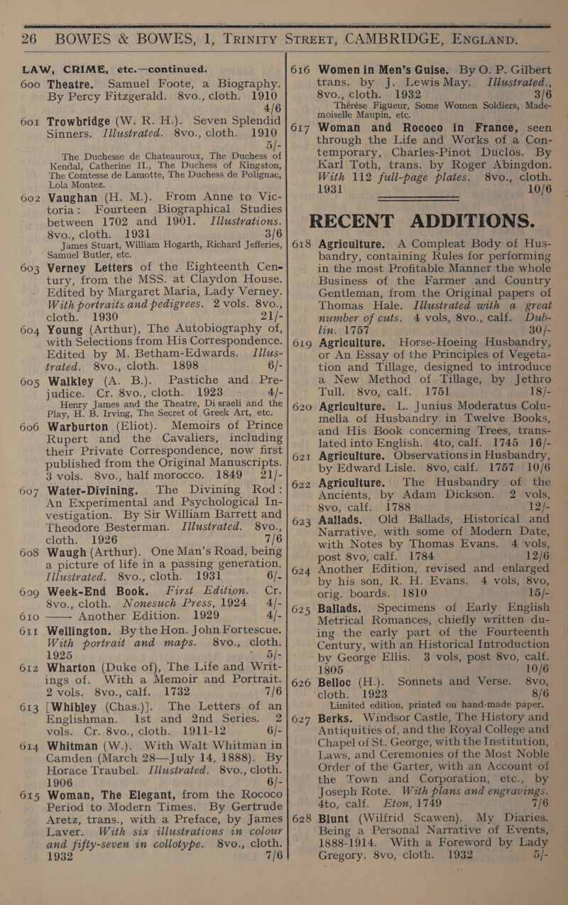   600 601 ) 602 603 604 605 606 607 608 6909 610 OLI 612 613 O14 615 Theatre. Samuel Foote, a Biography. By Percy Fitzgerald. 8vo., cloth. 1910 a Ae Trowbridge (W. R. H.). Seven Splendid Sinners. Jllustvated. 8vo., cloth. 1910 5/- The Duchesse de Chateauroux, The Duchess of Kendal, Catherine II., The Duchess of Kingston, The Comtesse de Lamotte, The Duchess de Polignac, Lola Montez. Vaughan (H. M.). From Anne to Vic- toria: Fourteen Biographical Studies between 1702 and 1901. Illustrations. 8vo., cloth. 1931 James Stuart, William Hogarth, Richard Jefferies, Samuel Butler, etc. tury, from the MSS. at Claydon House. Edited by Margaret Maria, Lady Verney. With portraits and pedigrees. 2 vols. 8vo., cloth. 1930 21]- Young (Arthur), The Autobiography of, with Selections from His Correspondence. Edited by M. Betham-Edwards. Idlus- trated. 8vo., cloth. 1898 6/- Walkley (A. B.). Pastiche and. Pre- judice. Cr. 8vo., cloth. 1923 4/- Henry James and the Theatre, Di sraeli and the Play, H. B. Irving, The Secret of Greek Art, etc. Warburton (Eliot). Memoirs of Prince Rupert and the Cavaliers, including their Private Correspondence, now first published from the Original Manuscripts. 3 vols. 8vo., half morocco, 1849 21/- Water-Divining. The Divining Rod: An Experimental and Psychological In- vestigation. By Sir William Barrett and Theodore Besterman. Iilustvated. 8vo., cloth. 1926 7/6 Waugh (Arthur). One Man’s Road, being a picture of life in a passing generation.  Illustrated. 8vo., cloth. 1931 6/- Week-End Book. first Edition. Cr. 8vo., cloth. Nonesuch Press, 1924 4/- Another Edition. 1929 4/- Wellington. By the Hon. John Fortescue. With portrait and maps. 8vo., cloth. 1925 ~ 5]- Wharton (Duke of), The Life and Writ- ings of. With a Memoir and Portrait. 2 vols, 8vo., calf. 1732 7/6 [Whibley (Chas.)]. The Letters of an Englishman. Ist and 2nd Series. 2 vols. Cr. 8vo., cloth. 1911-12 6/- Whitman (W.). With Walt Whitman in Camden (March 28—July 14, 1888). By Horace Traubel. JIllustvated. 8vo., cloth. 1906 6/- Woman, The Elegant, from the Rococo Period to Modern Times. By Gertrude Aretz, trans., with a Preface, by James Laver. With six illustrations in colour and fifty-seven in collotype. 8vo., cloth. 616 617  Women in Men’s Guise. By O. P. Gilbert trans. by J. Lewis May. Illustvated., 8vo., cloth. 1932 3/6 Thérése Figueur, Some Women Soldiers, Made- moiselle Maupin, etc. Woman and Rococo in France, seen through the Life and Works of a Con- temporary, Charles-Pinot Duclos. By Kkarl Toth, trans. by Roger Abingdon. With 112 full-page plates. 8vo., cloth. 1931 10/6 618 619 620 621 622 623 624 625 626 628 Agriculture. A Compleat Body of Hus- bandry, containing Rules for performing in the most Profitable Manner the whole Business of the Farmer and Country Gentleman, from the Original papers of Thomas Hale. IJllusivated with a great number of cuts. 4 vols, 8vo., calf. Dub- lin. 1757 30 /- Agriculture. Horse-Hoeing Husbandry, or An Essay of the Principles of Vegeta- tion and Tillage, designed to introduce a New Method of Tillage, by Jethro Tull. 8vo, calf. 1751 18/- Agriculture. L. Junius Moderatus Colu- mella of Husbandry in Twelve Books, and His Book concerning Trees, trans- lated into English. 4to, calf. 1745 16/- Agriculture. Observationsin Husbandry, by Edward Lisle. 8vo, calf. 1757. 10/6 Agriculture. The Husbandry of the Ancients, by Adam Dickson. 2 vols, 8vo, calf. 1788 12/- Aallads. Old Ballads, Historical and Narrative, with some of Modern Date, with Notes by Thomas Evans. 4 vols, post 8vo, calf. 1784 12/6 Another Edition, revised and enlarged by his son, R. H. Evans. 4 vols, 8vo, orig. boards. 1810 15/- Ballads. Specimens of Early English Metrical Romances, chiefly written du- ing the early part of the Fourteenth Century, with an Historical Introduction by George Ellis. 3 vols, post 8vo, calf. 1805 10/6 Belloc (H.). Sonnets and Verse. 8vo, cloth. 1923 8/6 Limited edition, printed on hand-made paper. Berks. Windsor Castle, The History and Antiquities of, and the Royal College and Chapel of St. George, with the Institution, | Laws, and Ceremonies of the Most Noble Order of the Garter, with an Account -of the Town and Corporation, etc., by Joseph Rote. With plans and engravings. 4to, calf. Eton, 1749 7/6 Blunt (Wilfrid Scawen). My Diaries. Being a Personal Narrative of Events, 1888-1914. With a Foreword by Lady