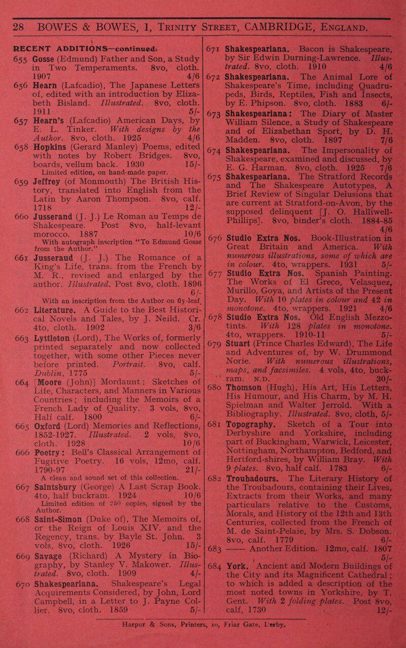 RECENT ADDITIONS—continued: 655 Gosse (Edmund) Father and Son, a Study in Two Temperaments. 8vo, cloth. 1907 4/6 Hearn (Lafcadio), The Japanese Letters of, edited with an introduction by Eliza- beth Bisland. Jllustvated. 8vo, cloth. 191] 5/- Hearn’s (Lafcadio) American Days, by E. L. Tinker. With designs by the Author. 8vo, cloth. 1925 4/6 Hopkins (Gerard Manley) Poems, edited with notes by Robert Bridges. 8vo, boards, vellum back. 1930 15/- Limited edition, on hand-made paper. Jeffrey (of Monmouth) The British His- tory, translated into English from the 656 657 658 659 Latin by Aaron Thompson. §8vo, calf. 1718 12/- 660 Jusserand (J. J.) Le Roman au Temps de Shakespeare. Post 8vo, half-levant morocco. 1887 . 10/6 With autograph inscription ‘‘To Edmund Gosse from the Author.” Jusseraud (J. J.) The Romance of a King’s Life, trans. from the French by M. R., revised and enlarged by the author. Jilustrated. Post 8vo, cloth. 1896 6/- With an inscription from the Author on rea Literature. A Guide to the Best Histori- cal Novels and Tales, by J. Neild. Cr. 4to, cloth. 1902 3/6 Lyttleton (Lord), The Works of, formerly printed separately and now collected together, with some other Pieces never 661 662 663 before printed. Portrait. 8vo, calf. Dublin, 1775 5/- 664 [Moore (John)] Mordaunt: Sketches of Life, Characters, and Manners in Various Countries; including the Memoirs of a French Lady of Quality. 3 vols, 8vo, Half calf. 1800 6/- 665 Oxford (Lord) Memories and Reflections, 1852-1927. TIllustvated. 2 vols, 8vo, cloth. 1928 10/6 666 Poetry: Bell’s Classical Arrangement of Fugitive Poetry. 16 vols, 12mo, calf. 1790-97 21/- A clean and sound set of this collection. Saintsbury (George) A Last Scrap Book. 4to, half buckram. 1924 10/6 Limited edition of 259 copies, signed by the Author. Saint-Simon (Duke of), The Memoirs of, or the Reign of Louis XIV. and the Regency, trans. by Bayle St. John. 3 667 668 vols, 8vo, cloth. 1926 15/- 669 Savage (Richard) A Mystery in Bio- graphy, by Stanley V. Makower. Jilus- tvated. 8vo, cloth. 1909 4]- 670 Shakespeariana. Shakespeare’s Legal Acquirements Considered, by John, Lord 671 Shakespeariana. Bacon is Shakespeare, by Sir Edwin Durning-Lawrence. Jilus- trated. 8vo, cloth. 1910 672 Shakespeariana. Shakespeare’s Time, including Quadru- by E. Phipson. 8vo, cloth. 1883 Oi 673 Shakespeariana: The Diary of Master. William Silence, a Study of Shakespeare _ and of Elizabethan Sport, by D. H. Madden. 8vo, cloth. 1897 7/6 674 Shakespeariana. The Impersonality of Shakespeare, examined and discussed, by — E. G. Harman. 8vo, cloth. 1925 7/6 © 675 Shakespeariana. and The Shakespeare Autotypes, A Brief Review of Singular Delusions that Phillips]. 8vo, binder’s cloth. 1884-85 4/6 Book-Illustration in. With 676 Studio Extra Nos. Great Britain and America. 1931 Spanish Painting. in colour. 4to, wrappers. 677 Studio Extra Nos. f ts Murillo, Goya, and Artists of the Present — Day. With 10 plates in colour and 42 in monotone. 4to, wrappers. 1921 4/8 678 Studio Extra Nos, Old English Mezzo-— tints. With 128 plates in monotone. 4to, wrappers. 1910-1] and Adventures of, by W. Drummond — Norie. With numerous illustvations, maps, and facsimiles. 680 Thomson (Hugh), His Art, His Letters, His Humour, and His Charm, by M. H. ai 681 Topography. Sketch of a Tour into Derbyshire and Yorkshire, spon part of Buckingham, Warwick, Leicester, Nottingham, Northampton, Bedford, and Hertford-shires, by William Bray. With 9 plates. 8vo, half calf. “2783 6/- 682 Troubadours. The Literary History | Of) the Troubadours, containing their Lives, Extracts from their Works, and many particulars relative to the Customs, Centuries, collected from the French of - 8vo, calf. 1779 683 Another Edition. 12mo, calf. begets  5 684 York. ‘Ancient and Modern Buildings 7 the City and its Magnificent Cathedral; to which is added a description of the most noted towns in Yorkshire, by T. Campbell, in a Letter to J. Payne Col- Gent. With 2 folding nee: Post 8vo, lier. 8vo, cloth. 1859 5/- calf, 1730 : _ Harpur &amp; Sons, Printers, ro, Friar Gate, Lerby. a)
