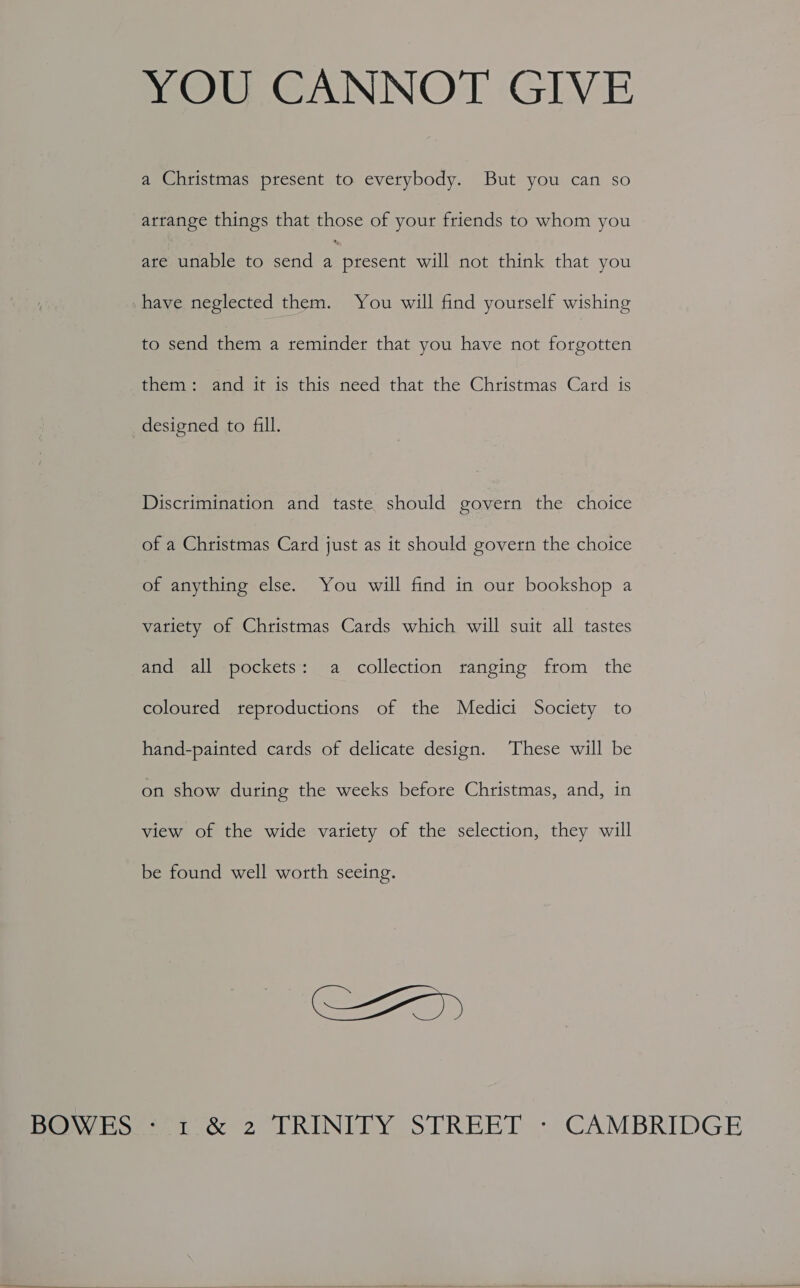 YOU CANNOT GIVE a Christmas present to everybody. But you can so arrange things that those of your friends to whom you ate unable to send i present will not think that you have neglected them. You will find yourself wishing to send them a reminder that you have not forgotten them: and it is this need that the Christmas Card is designed to fill. Discrimination and taste should govern the choice of a Christmas Card just as it should govern the choice of anything else. You will find in our bookshop a vatiety of Christmas Cards which will suit all tastes and all pockets: a collection ranging from the coloured reproductions of the Medici Society to hand-painted cards of delicate design. These will be on show during the weeks before Christmas, and, in view of the wide variety of the selection, they will be found well worth seeing. SZ)