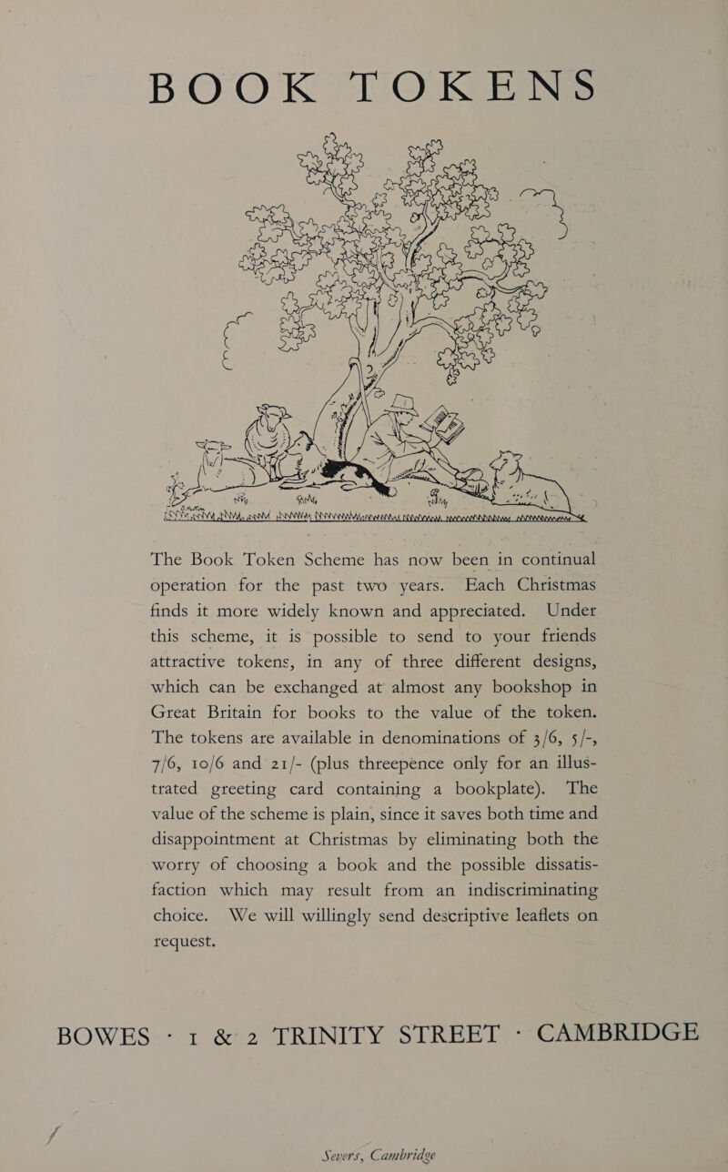 BOOK TOKENS  The Book Token Scheme has now been in continual operation for the past two years. Each Christmas finds it more widely known and appreciated. Under this scheme, it is possible to send to your friends attractive tokens, in any of three different designs, which can be exchanged at almost any bookshop in Great Britain for books to the value of the token. The tokens are available in denominations of 3/6, 5/-, 7/6, 10/6 and 21/- (plus threepence only for an illus- trated greeting card containing a bookplate). The value of the scheme is plain, since it saves both time and disappointment at Christmas by eliminating both the worry of choosing a book and the possible dissatis- faction which may result from an indiscriminating choice. We will willingly send descriptive leaflets on request.