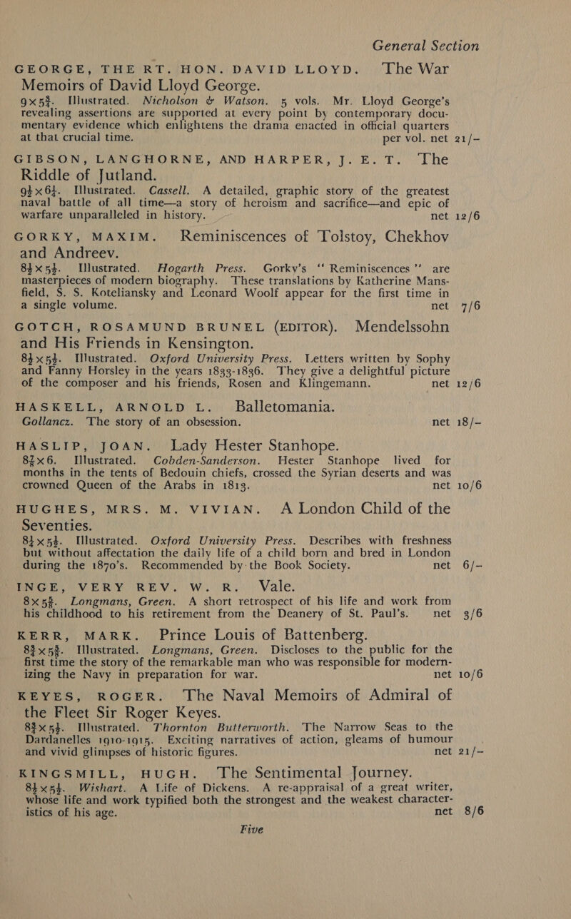 GEORGE, THE RT. HON. DAVID LLOYD. The War Memoirs of David Lloyd George. gx5%. lustrated. Nicholson &amp; Watson. 5 vols. Mr. Lloyd George’s revealing assertions are supported at every point by contemporary docu- mentary evidence which enlightens the drama enacted in official quarters at that crucial time. per vol. net GIBSON, LANGHORNE, AND HARPER, J. E. T. The Riddle of Jutland. g} x6}. Illustrated. Cassell. A detailed, graphic story of the greatest nava] battle of all time—a story of heroism and sacrifice—and epic of warfare unparalleled in history. net GORKY, MAXIM. Reminiscences of Tolstoy, Chekhov and Andreev. 84x54. Illustrated. Hogarth Press. Gorkv’s ‘* Reminiscences ’’ are masterpieces of modern biography. These translations by Katherine Mans- field, S. S. Koteliansky and Leonard Woolf appear for the first time in a single volume. net GOTCH, ROSAMUND BRUNEL (EDITOR). Mendelssohn and His Friends in Kensington. 84x54. [lustrated. Oxford University Press. Letters written by Sophy and Fanny Horsley in the years 1833-1836. They give a delightful picture of the composer and his friends, Rosen and Klingemann. net HASKELL, ARNOLD L._ Balletomania. Gollancz. The story of an obsession. net HASLIP, JOAN. Lady Hester Stanhope. 8ix6. Illustrated. Cobden-Sanderson. Hester Stanhope lived for months in the tents of Bedouin chiefs, crossed the Syrian deserts and was crowned Queen of the Arabs in 18193. net HUGHES, MRS. M. VIVIAN. A London Child of the Seventies. 81x54. lustrated. Oxford University Press. Describes with freshness but without affectation the daily life of a child born and bred in London during the 1870’s. Recommended by the Book Society. net INGE, VERY REV. Ww. R.. Vale. 8x5?. Longmans, Green. A short retrospect of his life and work from his childhood to his retirement from the Deanery of St. Paul’s. net KERR, MARK. Prince Louis of Battenberg. 83x58. Illustrated. Longmans, Green. Discloses to the public for the first time the story of the remarkable man who was responsible for modern- izing the Navy in preparation for war. net KEYES, ROGER. ‘The Naval Memoirs of Admiral of the Fleet Sir Roger Keyes. 83x54. Illustrated. Thornton Butterworth. The Narrow Seas to the Dardanelles 1910-1915. Exciting narratives of action, gleams of humour and vivid glimpses of historic figures. net KINGSMILL, HUGH. The Sentimental Journey. 84x54. Wishart. A Life of Dickens. A re-appraisal of a great writer, whose life and work typified both the strongest and the weakest character- istics of his age. net Five 21/- 12/6 7/6 12/6 18 /- 10/6 6/- 3/6 10/6 21/- 8/6