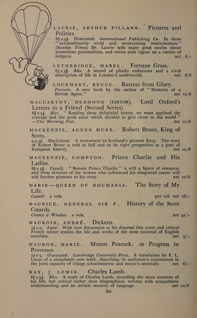 LAURIE, ARTHUR PILLANS. Pictures and Politics. 83x54. Illustrated. International Publishing Co. In these ‘“‘extraordinarily vivid and _ entertaining reminiscences ’”’ (Sunday Times) Dr. Laurie tells many good stories about prominent personalities, and writes with vigour on a variety of subjects. net LETHBRIDGE, MABEL. Fortune Grass. 81x58. Bles. A record of plucky endeavour and a vivid description of life in London’s underworld. net LOCKHART, BRUCE. _ Retreat from Glory. Putnam. A new book by the author of ‘“‘Memoirs of a British Agent.”’ net MACCARTHY, DESMOND (EpIToR). Lord Oxford’s Letters to a Friend (Second Series). 83x53. Bles. ‘‘ Reading these delightful letters, we must applaud the courage and the good sense which decided to give them to the world.”’ —The Morning Post. net MACKENZIE, AGNES MURE._ Robert Bruce, King of Scots. 9x53. MacLehose. A monument to Scotland’s greatest King. The story of Robert Bruce is told in full and in its right perspective as a part of  European history. net MACKENZIE, COMPTON. Prince Charlie and His Ladies. 83x58. Cassell. ‘‘ Bonnie Prince Charlie ’’ is still a figure of romance, and these sketches of the women who influenced his chequered career will add further glamour to his story. net MARIE—QUEEN OF ROUMANIA. The Story of My Life. Cassell. 2 vols. per vol. net MAURICE, GENERAL SIR F._ History of the Scots Guards. Chatto &amp; Windus. 2 vols. net MAUROIS, ANDRE. _ Dickens. 74x5. Lane. With new documents at his disposal this acute and critical French writer studies the life and works of the most national of English novelists. net MAURON, MARIE. Mount Peacock: or Progress in Provence. 74x5. Illustrated. Cambridge University Press. A translation by F. L. Lucas of a completely new work, describing its authoress’s experiences in the joint capacity of village schoolmistress and mayor’s secretary. net MAY, J. LEWIS. Charles Lamb. 83x54. Bles. A study of Charles Lamb, recording the main interests of his life, but critical rather than biographical, written with sympathetic understanding and an artistic mastery .of language. net Six .6/- 8/6 10/6 10/6 12/6 10/6 18/- 42 /— 6/- 10/6