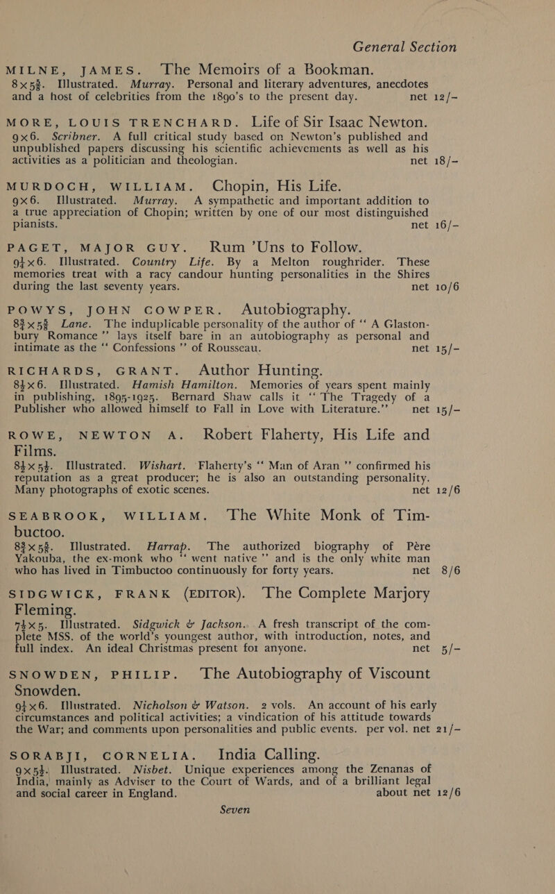 MILNE, JAMES. ‘The Memoirs of a Bookman. 8x53. Illustrated. Murray. Personal and literary adventures, anecdotes and a host of celebrities from the 18go’s to the present day. net 12/- MORE, LOUIS TRENCHARD. Life of Sir Isaac Newton. 9x6. Scribner. A full critical study based on Newton’s published and unpublished papers discussing his scientific achievements as well as his activities as a politician and theologian. net 18/- MURDOCH, WILLIAM. Chopin, His Life. gx6. Illustrated. Murray. A sympathetic and important addition to a true appreciation of Chopin; written by one of our most distinguished pianists. net 16/- PAGET, MAJOR GUY. Rum ’Uns to Follow. 9+x6. [llustrated. Couniry Life. By a Melton roughrider. These memories treat with a racy candour hunting personalities in the Shires during the last seventy years. net 10/6 POWYS, JOHN COWPER. Autobiography. 82x53 Lane. The induplicable personality of the author of ‘‘ A Glaston- bury Romance ’’ lays itself bare in an autobiography as personal and intimate as the ‘* Confessions ’’ of Rousseau. net 15/- RICHARDS, GRANT. Author Hunting. 8$x6. [lustrated. Hamish Hamilton. Memories of years spent mainly in publishing, 1895-1925. Bernard Shaw calls it ‘‘ The Tragedy of a Publisher who allowed himself to Fall in Love with Literature.’’ net 15/- ROWE, NEWTON A. Robert Flaherty, His Life and Films. 84x53. Tllustrated. Wishart. Flaherty’s ‘* Man of Aran ”’ confirmed his reputation as a great producer; he is also an outstanding personality. Many photographs of exotic scenes. net 12/6 SEABROOK, WILLIAM. ‘The White Monk of Tim- buctoo. 83x58. Illustrated. Harrap. ‘The authorized biography of Pére Yakouba, the ex-monk who “‘ went native ’’ and is the only white man who has lived in Timbuctoo continuously for forty years. net 8/6 SIDGWICK, FRANK (EDITOR). ‘The Complete Marjory Fleming. “4x5. Illustrated. Sidgwick &amp; Jackson... A fresh transcript of the com- plete MSS. of the world’s youngest author, with introduction, notes, and full index. An ideal Christmas present for anyone. net 5/- SNOWDEN, PHILIP. ‘The Autobiography of Viscount Snowden. gix6. I[lustrated. Nicholson &amp; Watson. 2 vols. An account of his early circumstances and political activities; a vindication of his attitude towards the War; and comments upon personalities and public events. per vol. net 21/- SORABJI, CORNELIA. India Calling. 9x5}. Illustrated. Nisbet. Unique experiences among the Zenanas of India, mainly as Adviser to the Court of Wards, and of a brilliant legal and social career in England. about net 12/6 Seven