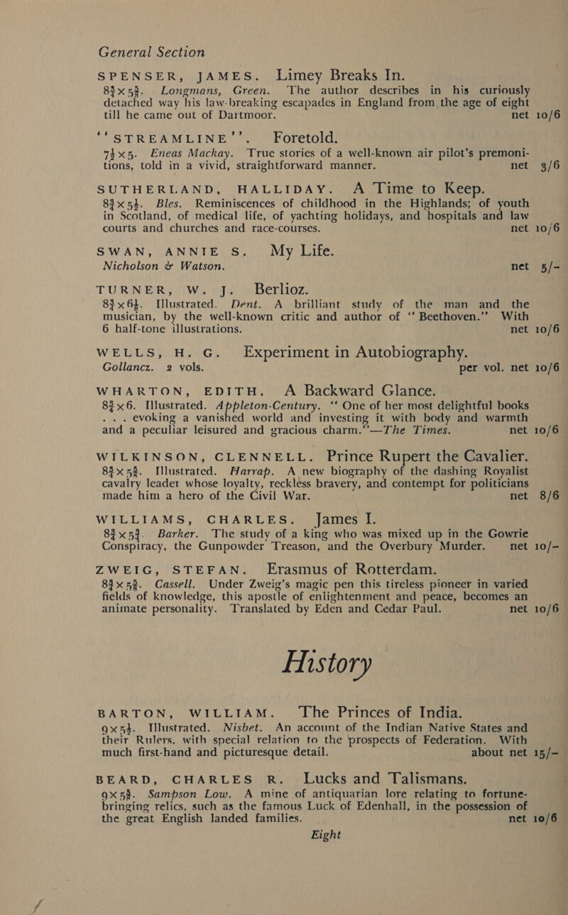 SPENSER, JAMES. Limey Breaks In. 83x53. Longmans, Green. ‘The author describes in his curiously detached way his law-breaking escapades in England from the age of eight till he came out of Dartmoor. net ““STREAMLINE’’. Foretold. 745. Eneas Mackay. True stories of a well-known air pilot’s premoni- tions, told in a vivid, straightforward manner. net SUTHERLAND, HALLIDAY. A Time to Keep. 83x54. Bles. Reminiscences of childhood in the Highlands; of youth in Scotland, of medical life, of yachting holidays, and hospitals and law courts and churches and race-courses. net SWAN, ANNIE S. My Life. Nicholson &amp; Watson. net TURNER, W. J. Berlioz. 83x61. [llustrated. Dent. A_ brilliant study of the man and_ the musician, by the well-known critic and author of “‘ Beethoven.’’ With 6 half-tone illustrations. net WELLS, H. G. Experiment in Autobiography. Gollancz. 2 vols. per vol. net WHARTON, EDITH. A Backward Glance. 8$x6. Illustrated. Appleton-Century. ‘‘ One of her most delightful books . evoking a vanished world and investing it with body and warmth and a peculiar leisured and gracious charm.’’—The Times. net WILKINSON, CLENNELL. Prince Rupert the Cavalier. 83x58. Illustrated. Aarrap. A new biography of the dashing Royalist cavalry leadet whose loyalty, reckless bravery, and contempt for politicians made him a hero of the Civil War. net WILLIAMS, CHARLES. _ James I. 83%x5}. Barker. The study of a king who was mixed up in the Gowrie Conspiracy, the Gunpowder Treason, and the Overbury Murder. net ZWEIG, STEFAN. Erasmus of Rotterdam. 83x 5%. Cassell. Under Zweig’s magic pen this tireless pioneer in varied fields of knowledge, this apostle of enlightenment and peace, becomes an animate personality. Translated by Eden and Cedar Paul. net Eistory BARTON, WILLIAM. The Princes of India. 9x5}. Tllustrated. Nisbet. An account of the Indian Native States and their Rulers. with special relation to the prospects of Federation. With much first-hand and picturesque detail. about net BEARD, CHARLES R._ Lucks and Talismans. gx5%. Sampson Low. A mine of antiquarian lore relating to fortune- bringing relics, such as the famous Luck of Edenhall, in the possession of the great English landed families. net Eight 10/6 3/6 10/6 5/- 10/6 10/6 10/6 — 8/6 10/— 10/6 15 / =) 10/6