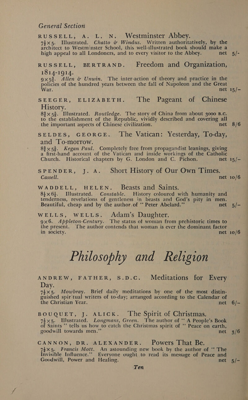 RUSSELL, A. L. N. Westminster Abbey. 74x5. Illustrated. Chatto &amp; Windus. Written authoritatively, by the architect to Westminster School, this well-illustrated book should make a high appeal to all Londoners, and to every visitor to the Abbey. net RUSSELL, BERTRAND. Freedom and Organization, 1814-1914. gx5%. Allen &amp; Unwin. The inter-action of theory and practice in the policies of the hundred years between the fall of Napoleon and the Great War. net SEEGER, ELIZABETH. The Pageant of Chinese History. 83x58. Illustrated. Routledge. The story of China from about 3000 B.c. to the establishment of the Republic, vividly described and covering all the important aspects of Chinese civilization. net SELDES, GEORGE. ‘The Vatican: Yesterday, To-day, and ‘To-morrow. 83x53. Kegan Paul. Completely free from propagandist leanings, giving a first-hand account of the Vatican and inside workings of the Catholic Church. Historical chapters by G. London and C. Pichon. net SPENDER, J. A. Short History of Our Own Times. Cassell. net WADDELL, HELEN. Beasts and Saints. 84x64. Illustrated. Constable. History coloured with humanity and tenderness, revelations of gentleness in beasts and God’s pity in men. Beautiful, cheap and by the author of ‘‘ Peter Abelard.” net WELLS, WELLS. Adam’s Daughter. 9x6. Appleton-Century. The status of woman from prehistoric times to the present. The author contends that woman is ever the dominant factor in society. net Philosophy and Religion ANDREW, FATHER, S.D.C. Meditations for Every Day. 74x5. Mowbray. Brief daily meditations by one of the most distin- guished spir tual writers of to-day; arranged according to the Calendar of the Christian Year. net BOUQUET, J. ALICK. ‘The Spirit of Christmas. 74x5. Lllustrated. Longmans, Green. The author of ** A People’s Book of Saints ’’ tells us how to catch the Christmas spirit of *‘ Peace on earth, goodwill towards men.”’ net CANNON, DR. ALEXANDER. _ Powers That Be. 74X5. Francis Mott. An astounding new book by the author of ‘‘ The Invisible Influence.’’ Everyone ought to read its message of Peace and Goodwill, Power and Healing. net Ten 5/- 15/- 8/6 5/- 10/6 6/- 3/6 5/-