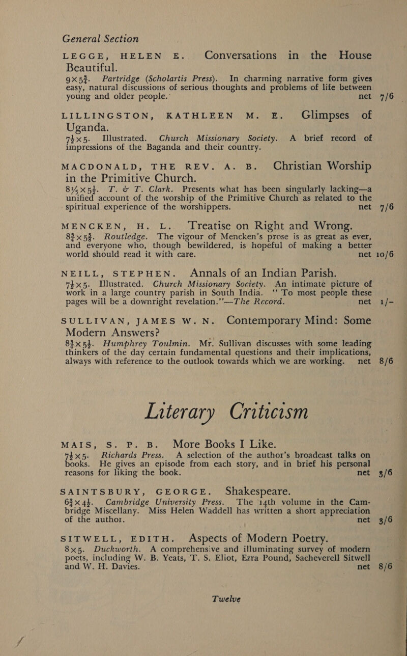 LEGGE, HELEN. E. Conversations in the House Beautiful. 9x53. Partridge (Scholartis Press). In charming narrative form gives easy, natural discussions of serious thoughts and problems of life between young and older people.: net LILLINGSTON, KATHLEEN M. E. Glimpses of Uganda. “4x5. Lllustrated. Church Missionary Society. A brief record of impressions of the Baganda and their country. MACDONALD, THE REV. A. B. Christian Worship in the Primitive Church. 81%x5d. T. &amp; T. Clark. Presents what has been singularly lacking—a unified account of the worship of the Primitive Church as related to the spiritual experience of the worshippers. net MENCKEN, H. L.. ‘Treatise on Right and Wrong. 83x53. Routledge. The vigour of Mencken’s prose is as great as ever, and everyone who, though bewildered, is hopeful of making a better world should read it with care. net NEILL, STEPHEN. Annals of an Indian Parish. 74x5. Illustrated. Church Missionary Society. An intimate picture of work in a large country parish in South India. ‘‘ To most people these pages will be a downright revelation.’’—The Record. net SULLIVAN, JAMES W.N. Contemporary Mind: Some Modern Answers? 83x54. Humphrey Toulmin. Mr. Sullivan discusses with some leading thinkers of the day certain fundamental questions and their implications, always with reference to the outlook towards which we are working. net Literary Criticism MAIS, S. P. B. More Books I Dike: 74x5. Richards Press. A selection of the author’s broadcast talks on books. He gives an HD gee from each story, and in brief his personal reasons for liking the book. net SAINTSBURY, GEORGE. Shakespeare. 63x 4}. Cambridge University Press. ‘The 14th volume in the Cam- bridge Miscellany. Miss Helen Waddell has written a short appreciation of the author. net SITWELL, EDITH. Aspects of Modern Poetry. 8x5. Duckworth. A comprehensive and illuminating survey of modern poets, including W. B. Yeats, T. S. Eliot, Ezra Pound, Sacheverell Sitwell and W. H. Davies. net Twelve 7/6 7/6 10/6 1/- 8/6 3/6 3/6 8/6