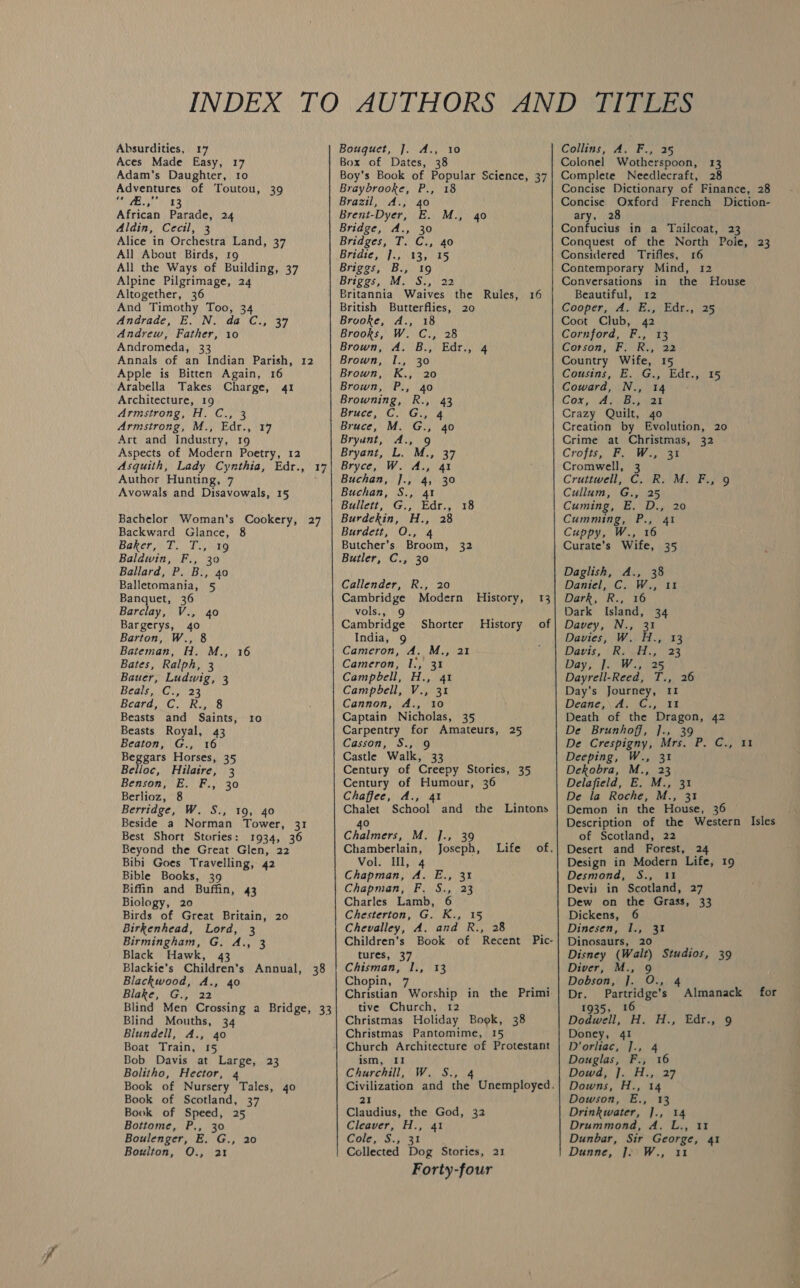   Absurdities, 17 Aces Made Easy, 17 Adam’s Daughter, 10 Adventures of Toutou, 39 Tae Re) African Parade, 24 Aldin, Cecil, 3 Alice in Orchestra Land, 37 All About Birds, r9 All the Ways of Building, 37 Alpine Pilgrimage, 24 Altogether, 36 And Timothy Too, 34 Andrade, E. N. da C., 37 Andrew, Father, 10 Andromeda, 33 Annals of an Indian Parish, 12 Apple is Bitten Again, 16 Arabella Takes Charge, 41 Architecture, 19 Armstrong, H. C., 3 Armstrong, M., Edr., 17 Art and Industry, 19 Aspects of Modern Poetry, 12 Asquith, Lady Cynthia, Edr., 17 Author Hunting, 7 Avowals and Disavowals, 15 Bachelor Woman’s Cookery, 27 Backward Glance, 8 Baker Elie otG Baldwin, F., 30 Ballard, P. B., 40 Balletomania, 5 Banquet, 36 Barclay, V., 40 Bargerys, 40 Barton, W., 8 Bateman, H. M., 16 Bates, Ralph, 3 Bauer, Ludwig, 3 Beals,, CG.) 23 Beara, (OC °Rs,1)8 Beasts and Saints, 10 Beasts Royal, 43 Beaton, G., 16 Beggars Horses, 35 Belloc, Hilatre, 3 Benson, E. F., 30 Berlioz, 8 Berridge, W. S., 19, 40 Beside a Norman Tower, 31 Best Short Stories: 1934, 36 Beyond the Great Glen, 22 Bibi Goes Travelling, 42 Bible Books, 39 Biffin and Buffin, 43 Biology, 20 Birds of Great Britain, 20 Birkenhead, Lord, 3 Birmingham, G. A., 3 Black Hawk, 43 Blackie's Children’s Annual, 38 Blackwood, A., 40 Blake, G., 22 Blind Men Crossing a Bridge, 33 Blind Mouths, 34 Blundell, A., 40 Boat Train, 15 Bob Davis at Large, 23 Bolitho, Hector, 4 Book of Nursery Tales, 40 Book of Scotland, 37 Book of Speed, 25 Bottome, P., 30 Boulenger, E. G., 20 Bouguet, J]. A., 10 Box of Dates, 38 Boy's Book of Popular Science, 37 Braybrooke, P., 18 Brazil, A., 40 Brent-Dyer, E. M., 40 Bridge, A., 30 Bridges, T. C., 40 Bridie, JoViag yas Briggs, B., 19 Briggs, | M,)S:,\/22 Britannia Waives the Rules, 16 British Butterflies, 20 Brooke, A., 18 Brooks, W. C., 28 Brown, A. B., Edr., 4 Brown, I., 30 Brown, K., 20 Brown, P., 40 Browning, R., 43 Bruce, C. G., 4 Bruce, M. G., 40 Bryunt, A., 9 Bryant, L. M., 37 Bryce, W. A., 41 Buchan, ]., 4, 30 Buchan, S., 41 Bullett, G., Edr., 18 Burdekin, H., 28 Burdett, O., 4 Butcher’s Broom, 32 Butler, C., 30 Callender, R., 20 Cambridge Modern History, 13 vols., Cambridge India, 9 Cameron, A. M., 21 Cameron, 1:, 31 Campbell, H., 41 Campbell, V., 31 Cannon, A., 10 Captain Nicholas, 35 Carpentry for Amateurs, 25 Casson, S., 9 Castle Walk, 33 Century of Creepy Stories, 35 Century of Humour, 36 Chaffee, A., 4 Shorter History of I and the Lintons Chalet School 40 Chalmers, M. ]., 39 Chamberlain, Joseph, Life of. Vol. Ul, 4 Chapman, A. E., 31 Chapman, F. S., 23 Charles Lamb, 6 Chesterton, G. K., 15 Chevalley, A. and R., 28 Children’s Book of Recent Pic- tures, 37 Chisman, 1., 13 Chopin, 7 Christian Worship in the Primi tive Church, 12 Christmas Holiday Book, 38 Christmas Pantomime, 15 Church Architecture of Protestant ism, 11 Churchill, W. S., 4 Civilization and the Unemployed. 21 Claudius, the God, 32 Cleaver, H., 41 Cole, S.5 3% Forty-four Collins, A. F., 25 Colonel Wotherspoon, 13 Complete Needlecraft, 28 Concise Dictionary of Finance, 28 Concise Oxford French Diction- ary, 28 Confucius in a Tailcoat, 23 Conquest of the North Pole, 23 Considered Trifles, 16 Contemporary Mind, 12 Conversations in the House Beautiful, 12 Cooper... As VEa¢ hdse, 25 Coot Club, 42 Cornford, F., 13 Corson, FinRe 22 Country Wife, 15 Cousins, E.G.) Ede, ts Coward, N., 14 - Cox, ALIVE. ear Crazy Quilt, 4o Creation by Evolution, 20 Crime at Christmas, 32 Crofts, F. W., 31 Cromwell, 3 Cruttwell, C. R. M. F., 9 Cullum, G., 25 Cuming, E. D., 20 Cumming, P., 41 Cuppy, W., 16 Curate’s Wife, 35 Daglish, A., 38 Daniel, C. W., 11 Dark, R., 16 Dark Island, 34 Davey, N., 31 Davies, W. H., 13 Davis, (Ri. 23 Day, J]. W., 25 Dayrell-Reed, T., 26 Day’s Journey, II Deane,\ A. Ci, 11 Death of the Dragon, 42 De Brunhoff, ]., 39 De Crespigny, Mrs. P. C., 1 Deeping, W., 31 Dekobra, M., 23 Delafield, E. M., 31 De la Roche, M., 31 Demon in the House, 36 ~ Description of the Western Isles of Scotland, 22 Desert and Forest, 24 Design in Modern Life, 19 Desmond, S., 11 Devil in Scotland, 27 Dew on the Grass, 33 Dickens, 6 Dinesen, 1., 31 Dinosaurs, 20 Disney (Walt) Studios, 39 Diver, M., 9 Dobson; hi]. (O54 Dr. Partridge’s Almanack for 1935, 16 Dodwell; (A. “H:, Edr..9 Doney, 41 D’orliac, ]., 4 Douglas, F., 16 Dowd) [5 Fin 27 Downs, H., 14 Dowson, E., 13 Drinkwater, ]., 14 Drummond, A. L., 11 Dunbar, Sir George, 41