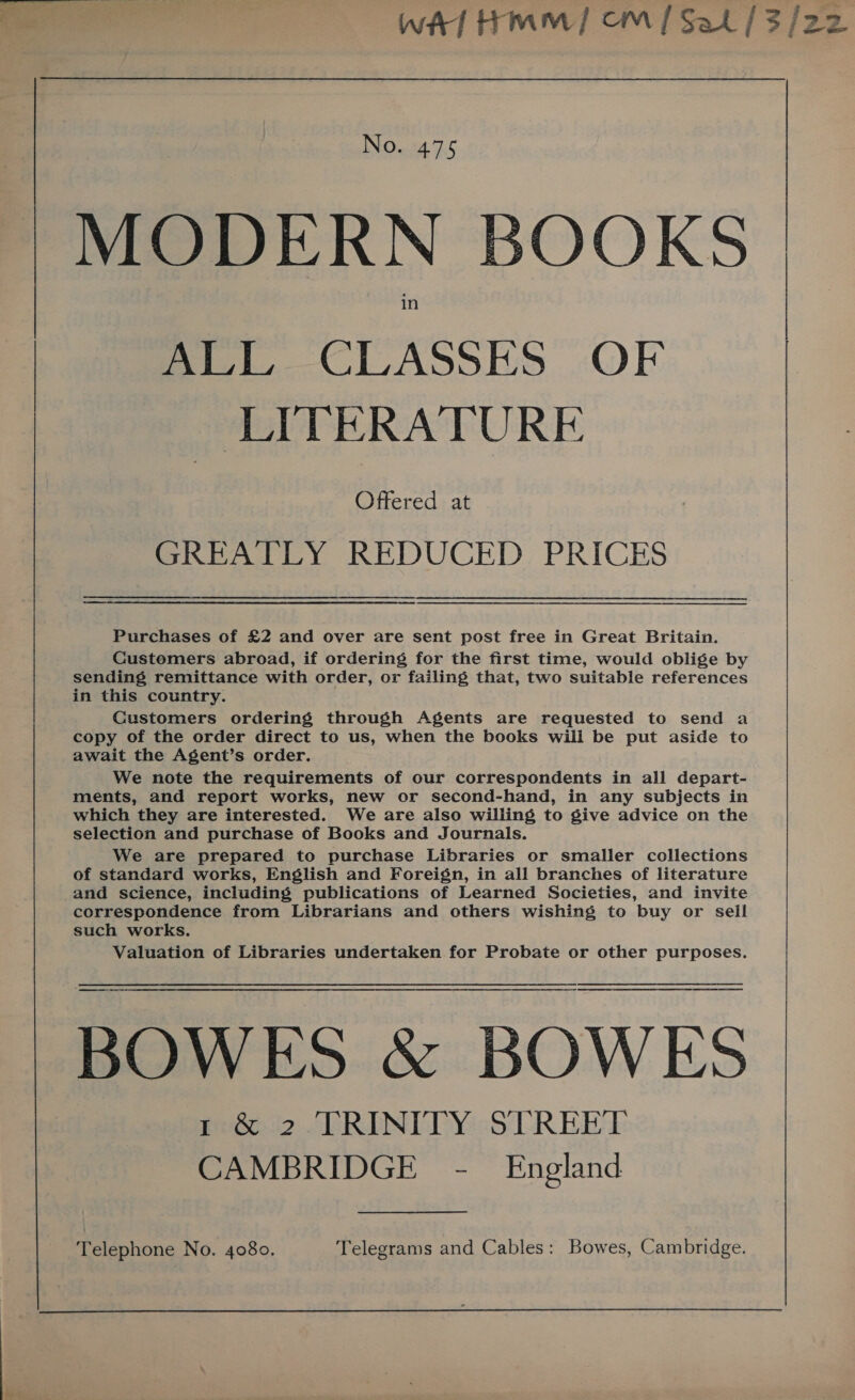 * callie wa HMM] CM / Sat | 3/2: No. 475 MODERN BOOKS in Br CLASSES” OF LITERATURE Offered at GREATLY REDUCED PRICES Purchases of £2 and over are sent post free in Great Britain. Customers abroad, if ordering for the first time, would oblige by sending remittance with order, or failing that, two suitable references in this country. . Customers ordering through Agents are requested to send a copy of the order direct to us, when the books will be put aside to await the Agent’s order. We note the requirements of our correspondents in all depart- ments, and report works, new or second-hand, in any subjects in which they are interested. We are aiso willing to give advice on the selection and purchase of Books and Journals. We are prepared to purchase Libraries or smaller collections of standard works, English and Foreign, in all branches of literature and science, including publications of Learned Societies, and invite correspondence from Librarians and others wishing to buy or sell such works. Valuation of Libraries undertaken for Probate or other purposes. BOWES &amp; BOWES 1 &amp; 2 TRINITY STREET CAMBRIDGE - England Telephone No. 4080. Telegrams and Cables: Bowes, Cambridge. 