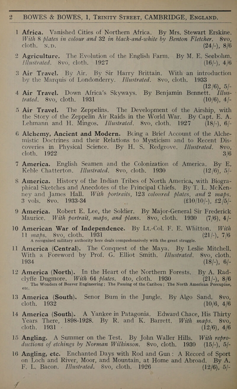  BOWES &amp; BOWES, 1, TRINITY STREET, CAMBRIDGE, ENGLAND.  joel bo oe —— CU or) ies) 10 13 14 —_ Wl 16 Africa. Vanished Cities of Northern Africa. By Mrs. Stewart Erskine. — With 8 plates in colour and 32 1m black-and-white by Benton Fletcher. 8vo, cloth. N.p. (24/-), 8/6 Agriculture. The Evolution of the English Farm. By M. E. Seebohm. Iilustvated. 8vo, cloth. 1927 (16/-), 4/6 © Air Travel. By Air. By Sir Harry Brittain. With-an introduction by the Marquis of Londonderry. JJlustrated. 8vo, cloth. 1933 (12/6), 5/- Air Travel. Down Africa’s Skyways. By Benjamin Bennett. I/lus- - trated. 8vo, cloth. 1931 (10/6), 4/- Air Travel. The Zeppelins. The Development of the Airship, with the Story of the Zeppelin Air Raids in the World War. By Capt. E. A. Lehmann and H. Mingos. Jilustrated. 8vo, cloth. 1927 (18/-), 6/- mistic Doctrines and their Relations to Mysticism and to Recent Dis- coveries in Physical Science. By H. S. Redgrove. Illustrated. 8vo, cloth. 1922 3/6 America. English Seamen and the Colonization of America. By E. Keble Chatterton. Jllustrated. 8vo, cloth. 1930 (12/6), 5/- America. History of the Indian Tribes of North America, with Biogra- phical Sketches and Anecdotes of the Principal Chiefs. By T. L. McKen- ney and James Hall. With portraits, 123 coloured plates, and 2 maps. 3 vols. 8vo. 1933-34 (£10/10/-), £2 /5/- America. Robert E. Lee, the Soldier. By Major-General Sir Frederick Maurice. Wuth portrait, maps, and plans. 8vo, cloth. 1930 (7/6), 4/- American War of Independence. By Lt.-Col. F. E. Whitton. With 1l maps. 8vo, cloth. 1931 (21/-), 7/6 A recognised military authority here deals Somprchensmane with the great struggle. America (Central), The Conquest of the Maya. By Leslie Mitchell. With a Foreword by Prof. G. Elliot Smith. Jilustrated. 8vo, cloth. 1934 (18/-), 6/- America (North). In the Heart of the Northern Forests. By A. Rad- clyffe Dugmore. Wzuth 64 Plates. 4to, cloth. 1930 (21/-), 8/6 The Wonders of Beaver Engineering ; The Paceinig of the Caribou; The North American Porcupine, etc. America (South). Senor Bum in the Jungle. By Algo Sand. 8vo, cloth. 1932 (10/6, 4/6 America (South). A Yankee in Patagonia. Edward Chace, His Thirty Years There, 1898-1928. By R. and K. Barrett. With maps. 8vo, cloth. 1931 - (12/6), 4/6 ductions of etchings by Norman Wilkinson. 8vo, cloth. 19380 (15/-), 5/- Angling, etc. Enchanted Days with Rod and Gun: A Record of Sport on Loch and River, Moor, and Mountain, at Home and Abroad. By A, F, L. Bacon, Illustrated. 8vo, cloth. 1926 (12/6), 5/-