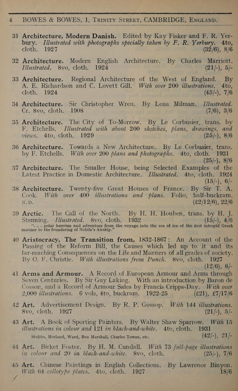   32 33 34 40 + — 42 43  SS eee Architecture, Modern Danish. Edited by Kay Fisker and F. R. Yer- bury. Illustrated with photographs specially taken by F. R. Yerbury. Ato, cloth. 1927 (32/6), 8/6 Architecture. Modern English Architecture. By Charles Marriott. Illustrated. 8vo, cloth. 1924 (21/-), 5/- Architecture. Regional Architecture of the West of England. By A. E. Richardson and C. Lovett Gill. Wath over 200 illustrations. 4to, cloth. 1924 (45/-), 7/6 © Architecture. Sir Christopher Wren. By Lena Milman. /J/lustrated. Cr. 8vo, cloth. 1908 (7/6), 3/6 Architecture. The City of To-Morrow. By Le Corbusier, trans. by F. Etchells. Illustrated with about 200 sketches, plans, drawings, and views, 4to, cloth. 1929 (25/-), 8/6 Architecture. Towards a New Architecture. By Le Corbusier, trans. by F. Etchells. Wath over 200 plans and photographs. 4to, cloth. 1931 Architecture. The Smaller House, being Selected Examples of the Latest Practice in Domestic Architecture. Illustrated. 4to, cloth. 1924 : (15/-), 6/- Architecture. Twenty-five Great Houses of France. By Sir T. A. Cook. With over 400 tllustrations and plans. Folio, half-buckram. N.D. (£2/12/6), 22/6 Arctic. The Call of the North. By H, H. Houben, trans. by H. J. Stenning. I/llustrated. 8vo, cloth. 1932 (15/-), 4/6 ae ie heroism and By, PEL es from the voyage into the sea of ice of the first intrepid ee mariner ‘to the foundering of Nobile’s Airship.” Aristocracy, The Transition from, 1832-1867: An Account of the Passing of the Reform Bill, the Causes which led up to it and its far-reaching Consequences on the Life and Manners of all grades of society. By O. F. Christie. Wath illustrations from Punch, 8vo, cloth. 1927 (12/6), 6/- Arms and Armour. A Record of European Armour and Arms through Seven Centuries. By Sir Guy Laking. With an introduction by Baron de Cosson, and a Record of Armour Sales by Francis Cripps-Day. With over 2,000 illustrations. 6 vols, 4to, buckram. 1922-25 (£21), £7/17/6 Art. Advertisement Design. By R. P. Gossop. With 144 illustrations. 8vo, cloth. 1927 (21/-), 5/- Art. A Book of Sporting Pamters. By Walter Shaw Sparrow. With 15 illustrations 1m colour and 121 im black-and-white. 4to, cloth. 1931 Stubbs, Morland, Ward, Ben Marshall, Charles Towne, etc. (42/-), 21/- Art. Birket Foster. By H. M. Cundall. With 73 full-page tllustrations in colour and 20 1m black-and-white. 8vo, cloth. (25/-), 7/6 Art. Chinese Paintings in English Collections. By Lawrence Binyon. With 64 collotype plates. 4to, cloth. 1927 18/6