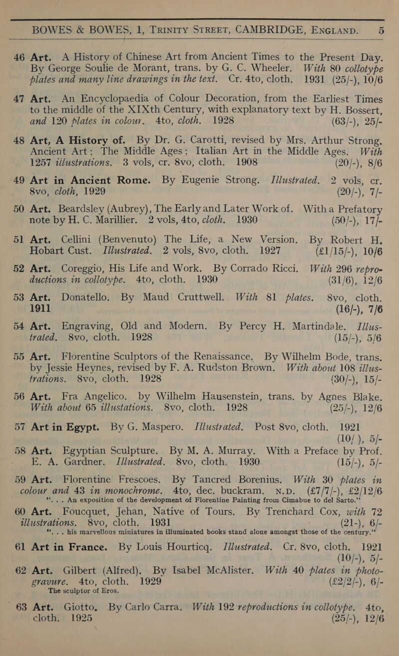  BOWES &amp; BOWES, 1, TriInITY STREET, CAMBRIDGE, ENGLAnD. 5  46 Art. A History of Chinese Art from Ancient Times to the Present Day. By George Soulie de Morant, trans. by G. C. Wheeler. With 80 collotype plates and many line drawings in the text. Cr. 4to, cloth. 1931 (25/-), 10/6 47 Art. An Encyclopaedia of Colour Decoration, from the Earliest Times to the middle of the XI Xth Century, with explanatory text by H. Bossert, and 120 plates in colour. 4to, cloth. 1928 (63/-), 25/- 48 Art, A History of. By Dr. G. Carotti, revised by Mrs. Arthur Strong, Ancient Art; The Middle Ages; Italian Art in the Middle Ages. With 1257 tllustrations. 3 vols, cr. 8vo, cloth. 1908 (20/-), 8/6 49 Art in Ancient Rome. By Eugenie Strong. Jilustrated. 2 vols, cr. 8vo, cloth, 1929 (20/-), 7/- 50 Art. Beardsley (Aubrey), The Early and Later Work of. Witha Prefatory note by H.C. Marillier. 2 vols, 4to, cloth. 1930 (50/-), 17/- 51 Art. Cellini (Benvenuto) The Life, a New Version. By Robert H. Hobart Cust. Illustrated. 2 vols, 8vo, cloth. 1927 (£1/15/-), 10/6 52 Art. Coreggio, His Life and Work. By Corrado Ricci. With 296 repro- ductions im collotype. 4to, cloth. 1930 (31/6), 12/6 53 Art. Donatello. By Maud Cruttwell. With 81 plates. 8vo, cloth. 1911 (16/-), 7/6 54 Art. Engraving, Old and Modern. By Percy H. Martindale. Jilus- trated. 8vo, cloth. 1928 (15/-), 5/6 55 Art. Florentine Sculptors of the Renaissance. By Wilhelm Bode, trans, by Jessie Heynes, revised by F. A. Rudston Brown. With about 108 illus- trations. 8vo, cloth. 1928 (30/-), 15/- 56 Art. Fra Angelico. by Wilhelm Hausenstein, trans. by Agnes Blake. With about 65 illustations. 8vo, cloth. 1928 (25/-), 12/6 57 Artin Egypt. By G. Maspero. Jllustrated. Post 8vo, cloth. 1921 (10/ ), 5/- 58 Art. Egyptian Sculpture. By M. A. Murray. With a Preface by Prof. - FE, A. Gardner. Illustrated. 8vo, cloth. 1930 (15/-), 5/- 59 Art. Florentine Frescoes. By Tancred Borenius. With 30 plates in colour and 43 in monochrome. 4to, dec. buckram, N.D. (£7/7/-), £2/12/6 **., . An exposition of the development of Florentine Painting from Cimabue to del Sarto.”’ 60 Art. Foucquet, Jehan, Native of Tours. By Trenchard Cox, with 72 illustrations. 8vo, cloth. 1931 (21-), 6/- **.. . his marvellous miniatures in illuminated books stand alone amongst those of the century.”’ 61 Artin France. By Louis Hourticq. Illustrated. Cr. 8vo, cloth. 1921 (10/-), 5/- 62 Art. Gilbert (Alfred). By Isabel McAlister. With 40 plates in photo- gravure. Ato, cloth. 1929 . (£2/2/-), 6/- The sculptor of Eros. 63 Art. Giotto. By Carlo Carra. With 192 reproductions in collotype. to,